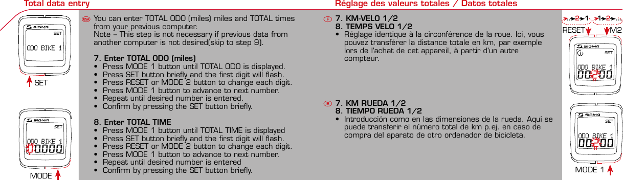 Contents / Contenu / ContenudoInstallation / Montage / MontajeInstallation of mounting bracketMontage du support / Montaje del soporte de bicicleta12Installation of mounting bracketInstallation of magnet / Montage de l&apos;aimant / Montaje del imán5Installation of speed transmitterMontage de l&apos;émett. Vit. / Montaje del emisor de velocidad1Installation of speed transmitter Installation of cadence transmitter5Mode / Reset Pairing / Connection / Apareado Pairing / Connection / Apareado Display illumination Eclairage de l&apos;écran / Iluminación de la indicaciónU FE34612 1UF42 mm32 mmBasic settings Réglages de base / Ajustes básicosU FEUFETechnical Data / Données techniques / Datos técnicosTechnical data / Données techniques / Datos técnicos4xMontage de l&apos;émett. Cad. / Montaje del sensor de frecuencia de pedaleo2 3Changing modes Changement d’affichage / Cambio de visualizaciónU FEInstallation of speed transmitter Montage de l&apos;émett. Vit. / Montaje del emisor de velocidad3 4Installation of cadence transmitter42xInstallation of Bike Computer1Left side Right sidePairing / Connection / Apareado Pairing / Connection / Apareado Pairing / Connection / Apareado Pairing / Connection / Apareado4Installation of cadence transmitter3EU F EGeneral remarksUTrouble ShootingUChange battery Remarques générales FChangement de batterie Solution aux problèmes FObservaciones generales ECambio de la pila Solución de problemas ELanguage entry Réglage langue / Introducir el idiomaU FEKMH/MPH entry Réglage KMH/MPH / Introducción KMH/MPHU FEWheel size entry Circonférence de roue / Dimensiones de la ruedaU FEGrey, grisMeasure wheel size Mesurer la roue / Dimensiones de la ruedaU FEWheel Size Chart (Wheel Size) Wheel Size Chart (Circonférence de roue / Tamaño de rueda)A CBWheel size entry Circonférence de roue / Dimensiones de la ruedaU FEoptional Bike 2Ref. No. 00405Time entry Réglage heure / Introducir la horaU FECadence entry Réglage fréquence de pédalage / Frecuencia de pedaleoU FETotal data entry Réglage des valeurs totales / Datos totalesU FESETODO BIKE 1SETODO BIKE 100.000SETODO BIKE 100.200SETODO BIKE 100.200Contrast entry Réglage contraste / Introducción contrasteU FEStopwatch Chronomètre / CronómetroU FETimer entry Réglage Compteur temps / Introducción temporizadorU FETrip counter entry Réglage compteur KM / CuentakilómetrosU FEComparison speed Comparaison de la vitesse / Comparación velocidadU FEReset Remise à zéro / Puesta a ceroU FEAssembly 2nd wheelMontage 2ème roue / Montaje 2ª ruedaUFEoptional Bike 2Ref. No. 00405Grey, grisBike 1+SETBI KE  CO MPUT ERTO PLI NEB C   1 6 0 6 L   D TS   c a d e n c eSIG MA B IKE  CO MPUTERBC 160 6L  DT SW W W. S IG MA S P OR T. CO MW W W. S IG MA S P OR T. CO MSIGMA USA:North America1067 King sland DriveBatavia, IL 60510, US ATel. +1-630-761-1106Fax +1-6 30-761-1107Toll Free: 888-744-6 277SIGMA EUROPA:SIGMA Elektro Gmb HDr.- Julius-Leber-Straße 15D-67433 Ne ustadt a.d.W.Tel. +49-(0)63 21-9120-11 8Fax +49- (0)6321-9120 -34SIGMA ASIA:Asia, Australia,  South America7F-1, No. 193, Ta-Tun 6th Street,Taichung City, TaiwanTel. +886-4-2475 35 77Fax +886 -4-2475  3563TRIP DISTTRIP TIMECADENCEAVG. SPEEDAVG. CADENCEMAX. SPEEDMODE 1TRIP DISTTRIP TIMEAVG. SPEEDAVG. CADENCEMAX. SPEEDSTOPWATCHTIMER +/-TRIP +/-RESETCLOCKSTOPWATCHTIMER UP/DOWNTRIP UP/DOWNODO BIKE 1/2*TOTAL ODO*TIME BIKE 1/2*TOTAL TIME*MODE 2SETKM JOURTEMPS PARCCADENCEVIT MOYEN.CAD MOYEN.VIT MAXIMODE 1KM JOURTEMPS PARCVIT MOYEN.CAD MOYEN.VIT MAXICHRONOCPT TEMPS +/-CPT KM +/-RESETHEURECHRONOCPT TEMPS +/-CPT KM +/-KM-VELO 1/2*KM TOTAL*TEMPSVELO 1/2*TEMPSTOTAL*MODE 2SET• MODE 1/2 button:Open the functions• RESET button:Resets the listedfunctions• Touche MODE 1/2:appel de la fonction.• Touche RESET:remise à zéro desfonctions listées.• Press SET button for 3 sec. to enter set-up mode(SET will appear in upper right hand corner of displaywhen in set-up mode, you must be in set-mode toperform steps 1-9).• Use the set-up mode to change language, KMH/MPH,wheel size, time, total odo, total time, and contrast.•  Appuyer sur la touche SET 3 sec pour effectuer les réglages de basesuivants : langue, changement entre kmh/mph, circonférence de laroue 1/2, heure, montrer pédalage, Km-Roue 1/2, temps-roue 1/2 etcontraste de l&apos;écran. Après le changement de la pile, seule l&apos;heure et lecontraste de l&apos;écran doivent être à nouveau réglés.• Pulsar la tecla SET durante 3 segundos para realizar los siguientes ajustesbásicos: idioma, cambio entre kmh/mph, dimensiones de la rueda 1/2,hora, mostrar pedaleo, Km rueda 1/2, tiempo rueda 1/2 y contraste dela pantalla. Tras un cambio de la pila deben introducirse solo la hora y elcontraste de la pantalla.SET &gt; 3 secRESETSpeedTRIP DISTTRIP TIMECADENCESTOPWATCHTIMER UP/DOWNTRIP UP/DOWNODO BIKE1/2TIME BIKE1/2WS BIKE 1/2VitesseKM JOURTEMPS PARCPEDALE UPMCHRONOCPT TEMPS +/-CPT KM +/-KM TOTAL 1/2TEMPSTOTAL 1/2CIRCONFERENCEDE LA ROUE 1/2VelocidadKM DIATIEMPO PARCADENCIACRONOMETROTIEMPO +/-CUENTA KM +/-KM TOTAL 1/2TIEMPO TOT 1/2DIMENSIONESDE LA RUEDA1/20.00.000:00:00000:00.00:00:000.0000:002,155DefaultMaxUnits199.59,999.9999:59180999:599:59:59999.9999,9999,9993,999kmh/mphkm/mih:mm:sshh:mmhhh:mmrpmmm:ss,1/10h:mm:sshhh:mm- mm:ssh:mm:sskm/mikm/mih:mmhh:mmhhh:mmh.hhhmmMin20-59:59-99.991,000* not while riding *Pas pendant la conduitePrinted in USAHow to change modes• Press MODE 1 button until the desired function isdisplayed(TRIP DISTANCE, TRIP TIME, AVG. SPEED, MAX.SPEED, CLOCK, TOTAL ODO, TOTAL TIME)• While riding the TOTAL ODO and TOTAL TIME functionsare hidden.• Appuyer sur la touche MODE1 jusqu&apos;à ce que la fonction souhaitée soitaffichée (DISTANCE JOURNALIERE KM, TEMPS PARCOURU, PEDALE UPM,MOYENNE KMH, MOYENNE UPM, MAX.KMH). A l&apos;aide de MODE2 activerHEURE, CHRONOMETRE, TIMER, COMPTEUR KM, KM-ROUE 1/2*,DISTANCE TOTALE EN KM*, TEMPS-ROUE 1/2*, TEMPS TOTAL*.*Pas pendant la conduite.• Pulsar la tecla MODE1 hasta que se muestre la función deseada (KMDIARIOS, DURACIÓN DEL TRAYECTO, RPM PEDAL, PROMEDIO KMH,PROMEDIO RPM, KMH MÁX.). Con MODE2 activar HORA, CRONÓMETRO,TEMPORIZADOR, CUENTAKILÓMETROS, KM RUEDA 1/2*, KM TOTALES*,TIEMPO RUEDA 1/2*, TIEMPO TOTAL*.*No durante la carrera.MODE 1MODE 2~20 sec AB Test: BatteryMax. 20 mm~20 sec AB• The backlight function is switched on/off when you pressthe SET button and RESET button at the same time. Thedisplay will illuminate when you press any button whilebacklight is turned on. Turn off backlight by pressing SETand RESET at the same time.• Conserve battery life by avoiding unnecessaryillumination! Light will not function while pairing!•  En appuyant simultanément sur les touches SET et RESET, la lumière estallumée/éteinte. Sur l&apos;ecran s&apos;affiche LUM. ON/LUM. OFF.En appuyant sur une touche, la lumière est activée; en appuyant de nouveau,la prochaine fonction est affichée.Pour économiser la pile, évitez un éclairage inutile ! L&apos;éclairage n&apos;est pasdisponible lors de la connection émetteur/récepteur.•  Pulsando al mismo tiempo las teclas SET y RESET se activa / desactiva lafunción de iluminación. En la pantalla aparece brevemente LUZCONECTADA/DESCONECTADA. Pulsando se ilumina la pantalla, con lasiguiente pulsación se apaga.Evite una iluminación innecesaria para conservar la pila.¡No está disponible durante el apareado!KM DIATIEMPO PARCADENCIAVEL MEDIACAD MEDIAVEL MAXIMAMODE 1KM DIATIEMPO PARVEL MEDIACAD MEDIAVEL MAXIMACRONOMETROTIEMPO +/-CUENTA KM +/-RESETHORACRONOMETROTIEMPO +/-CUENTA KM +/-KM BICI 1/2*KM TOTAL*TIEMPOBIC 1/2*TIEMPO TOT*MODE 2SET• Tecla MODE 1/2:Activar las funciones• Tecla RESET:Restablecimientode las funcionesde la lista*no durante la carrera• After installing the bike computer into mounting bracket, SPEED andCADENCE displays will blink ZERO.• Press MODE until CADENCE is displayed. There are two ways to pair yourSPEED and CADENCE transmitters with the computer.• 1. Ride. After 20 seconds (max 5 min.) the receiver will pair with bothtransmitters and data will be displayed.• 2. Spin front wheel until speed display stops blinking (A). Turn crank untilCADENCE stops blinking (B)• ATTENTION: If CADENCE function is turned OFF, no pairing will take place.If no CADENCE is detected after 5 minutes, CADENCE functions willautomatically turn off.• After 5 min. without transmission, BC1606 DTS will go into sleep mode.(Time of Day and Model name shown in the display). Press any button tore-activate the computer. A short pairing will find the transmitter.• Removing the BC1606 DTS from the mounting bracket will end the pairedconnection.• If “TOO MANY SIGNALS” message is displayed: lengthen the distance of alltransmitters and press any button to continue. Pairing will begin again.• Monter le compteur sur son support. Les zéros de la vitesse et de lacadence clignotent• Appuyer sur MODE jusqu&apos;à ce que CADENCE apparaisse. Il y a deuxpossibilités pour connecter la vitesse et la cadence:1. Rouler, après env. 20 secondes (max. 5 min.) le récepteur s&apos;est connectéavec les deux émetteurs, les données sont affichées.2. Fiare tourner la roue avant jusqu&apos;à ce que l&apos;affichage de la vitesse neclignote plus (A). Ensuite faire tourner la pédale (B) jusqu&apos;à ce quel&apos;affichage de la cadence ne clignote plus.ATTENTION: Lorsque la fonction cadence est désactivée, la connectioncadence ne s&apos;effectue pas. Si aucun émetteur n&apos;est trouvé (après &gt;5 min.)les fonctions cadence sont automatiquement désaffichées.• Après plus de 5 minutes de pause le BC 1606L DTS se met en moderepos (affichage de l&apos;heure et du nom du modèle). Pour ré-activer lecompteur appuyer sur une touche quelconque, il s&apos;établit alors uneconnection courte pour rechercher le(s) émetteur(s)• Lorsque l&apos;on sort le BC 1606L DTS de son support, la connection estarrêtée.• TOO MANY SIGNALS s&apos;affiche: Augmenter la distance par rapport auxautres vélos et appuyer sur une touche quelconque. La connectionrecommence.~20 sec AB• Encajar el BC 1606L DTS sobre el soporte. Los ceros de las indicacionesde velocidad y de frecuencia de pedaleo parpadean.• Pulsar MODE hasta que aparece RPM PEDAL. Para emparejar la velocidady la frecuencia de pedaleo (opcional) hay 2 posibilidades:1. Iniciar la marcha, después de aprox. 20 segundos (máx. 5 min.) sesincroniza el receptor con los dos emisores, se muestran los datos.2. Girar la rueda delantera hasta que deje de parpadear la indicación de KMH(A). Después girar la manivela (B) hasta que deje de parpadear el RPMPEDAL.ATENCIÓN: Si se oculta la función de frecuencia de pedaleo, no se emparejael emisor de frecuencia de pedaleo. Si no se encuentra ningún emisor(después de &gt;5 min.) se ocultan automáticamente las funciones defrecuencia de pedaleo.• Después de 5 minutos de pausa, el BC 1606L DTS pasa al modo deespera (la hora y el nombre del modelo en la pantalla). Al pulsar cualquiertecla se inicia un apareado corto para encontrar el emisor.• Al retirar el BC 1606L DTS del soporte se desconecta la desconexión.• Indicación TOO MANY SIGNALS (demasiadas señales): Aumentar ladistancia con otros emisores y pulsar cualquier tecla. El apareado se iniciade nuevo.Battery:1 lithium button cell 2032, 3VBattery change is displayed on screen.Change batteries:• WHEEL SIZES; TIMES WHEEL 1+2 andTOTAL KM WHEEL 1+2, LANGUAGE,KMH/MPH remain saved even whenthe battery is changed.• Observe direction of plus and minuspoles; when the compartment is openyou must see the PLUS side of thebattery!• If sealing ring is loose, re-insert it.• After changing the battery only thetime and the contrast must be re-entered.WarrantyWe are liable to our contracting partnersfor defects as defined by law. Batteriesare excluded from the guarantee.No display of MPH•Using an old RDS mounting bracket?•Check that the Bike Computer is properlyengaged in the bracket.•Check contacts for corrosion/oxidation.•Check distance between magnet and sensor(max. 20 mm using Sigma&apos;s Power Magnet)•Check if magnet is magnetizedNo display of cadence•2 magnets installed?•Magnet in the right position?•Wheel size programmed incorrectly?•In case of you switched bikes - are you mountingthe correct transmitter?False display of MPHDisplay is black or weaken?•Temperature too high (&gt;60 °C) or too low (&lt;0°C)•In ENTRY SHOW CAD = NOrefer to MPH no displayNo Display (screen blank)•Check Battery•Check plus and minus poles•Battery contact ok? (bend carefully!)No Pairing•Check distance between transmitter /magnet (20mm or less with powermagnet)•Press battery check button ontransmitter•Activate computer by pressing anybutton•Check distance between transmitterand receiver (max distance 90cm)•If using a dynamo hub, change locationof transmitter.TOO MANY SIGNALS is shown:•Extend the distance betweentransmitters and press any buttonon computer to continueComputer:Open the top cover with a coinPay attention topolarity!Transmitter:Open top cover with toolTake the battery out of the top cover!Pay attention to polarity!Pile:1 pile-bouton lithium 2032, 3VLe changement de pile est affiché estaffiché sur l&apos;écran.Changement de pile• Même en cas de changement de pile,GRANDEURS DE ROUE, TEMPS VELO 1+2et DISTANCE TOTALE EN KM ROUE 1+2,LANGUE, KMH/MPH restent en mémoire.• Faire attention au plus et au moins, lorsquele compartiment de la pile est ouvert,vous devez voir le côté PLUS de la pile !• En cas de déplacement du jointd&apos;étanchéité, le remettre en place.• Après le changement de la pile, seull&apos;heure et le contraste doivent êtreà nouveau rentrés.GarantieNous sommes responsables, vis-à-vis denotre partenaire contractuel respectif, desvices conformément aux prescriptions légales.Les piles sont exclues de la garantie.Compteur:Ouvrir le couvercle avec une pièceAttention à lapolarité!Emetteur:Ouvrir le couvercle avecl&apos;outil prévu à cet effet.Enlever la pile du couvercle!Attention à la polarité!Pas d&apos;affichage kmh• Ancien système sans fil sur le vélo?• Compteur bien enclenché sur le support?• Corrosion/oxidation sur les contacts?• Distance aimant/émetteur?(max. 20 mm)• Aimant magnétisé?• 2 aimant montés?• Aimant bien positionné?• Circonférence de la roue (WS) bienprogrammè?• Montage du bon émetteur lors d&apos;unchangement de vélo?Mauvais affichage de la vitesseAffichage noir/lent• Température trop haute (&gt;60°C)ou trop basse (&lt;0°C)Pas d&apos;affichage (écran vide)• Vérifier l&apos;état de la pile• Pile bien mise (plus et moins)• Contacts ok? (tordre en faisant attention)Pas de connection• Vérifier la distance aimant/émetteur• Les piles de l&apos;émetteur sont vides• Activer le compteur en appuyant surune touche• Vérifier la distance émetteur/récepteur• Si vous utilisez une dynamo-moyeu,changer la position de l&apos;émetteurAffichage TOO MANY SIGNALS• Augmenter la distance avec les autresvélos et appuyer sur une touchequelconque.Pas d&apos;affichage de la cadence• Dans le menu AFF. CAD. = NONVoir pas d&apos;affichage kmhPila:1 pila de litio tipo botón 2032, 3VEl cambio de pila se muestra en la pantalla.Cambio de pila• Los TAMAÑOS DE LA RUEDA, TIEMPOSRUEDA 1+2 y KM TOTALES RUEDA 1+2,IDIOMA, KMH/MPH permanecenguardados también tras un cambio depila.• Respetar el + y el -. Con elcompartimento de la batería abiertotiene que verse el + de la pila.• Si la junta de estanquidad estádesplazada, volver a colocarla.• Tras el cambio de pila debe introducirsede nuevo la hora.GarantíaNos responsabilizamos de las deficienciasfrente a nuestro socio contractual segúnlo dispuesto en los reglamentos legales.Ordenador:Abrir la tapa con una moneda.¡Prestar atencióna la polaridad&quot;Emisor:Abrir la tapa con una herramienta.¡Retirar la pila de la tapa!¡Prestar atención a la polaridad!KMH sin indicación• ¿Se utiliza el soporte antiguo del manillarcon la transmisión por radio (RDS)?• ¿Está el ordenador correctamenteencajado sobre el soporte?• ¿Se han comprobado la oxidación /corrosión de los contactos?• ¿Distancia entre imán y sensor?(máx. 20 mm)• ¿Se ha comprobado si el imán estáimantado?• ¿2 imanes montados?• ¿Imán posicionado correctamente?• ¿Dimensiones de la rueda (WS) malajustadas?• ¿Se ha montado el emisor correcto en elcambio de bicicleta?Los KMH están mal indicadosIndicación en pantalla oscura o lenta• Temperatura demasiado alta (&gt;60° C) odemasiado baja (&lt;0° C)Sin indicación en pantalla(indicación vacía)• Comprobar la pila• Pila bien colocada (+ y -)• ¿Es correcto el contacto de la pila?(comprobar con cuidado)Ningún apareado• Comprobar la distancia emisor/imán• Pila del emisor vacía• Activar el ordenador pulsando• Comprobar alcance• Modificar la posición del emisor alemplear un dínamo de cuboIndicación TOO MANY SIGNALS(demasiadas señales):• Aumentar la distancia con otrosemisores y pulsar una teclaSin indicación de frecuencia de pedaleo• en la introducción MOSTRAR PEDALEO= NOKMH también sin indicación1. Set language• Press MODE 1 button until LANGUAGE is displayed• Press the SET button briefly, the display flashes. Set thedesired language using the MODE 1 button and confirmby pressing SET button briefly.1. Régler la langue• Appuyer sur la touche MODE1 jusqu&apos;à ce que LANGUEapparaisse sur l&apos;écran.• Appuyer brièvement sur la touche SET, l&apos;affichage clignote.Régler la langue souhaitée à l&apos;aide de la touche MODE1 etconfirmer avec la touche SET.1. Ajustar el idioma• Pulsar la tecla MODE1 hasta que aparezca IDIOMA en lapantalla.• Pulsar brevemente la tecla SET, la indicación parpadea.Con la tecla MODE1 ajustar el idioma seleccionado yconfirmar con la tecla SET.MODE1SET SETMODE12. KMH / MPH• Press MODE 1 button until KMH / MPH is displayed.• Press SET button briefly, KMH or MPH is displayed andflashing.• Select MPH or KMH with MODE 1 button.• Confirm by pressing SET button briefly.2. KMH / MPH• A l&apos;aide de la touche MODE1 changer le réglage KMH/MPH.• Appuyer brièvement sur la touche SET.• KMH ou MPH apparaît sur l&apos;écran et clignote.• Régler MPH ou KMH à l&apos;aide de la touche MODE1.• Confirmer par la touche SET.2. KMH / MPH• Con la tecla MODE1 cambiar a la introducción de KMH/MPH• Pulsar la tecla SET brevemente.• En la pantalla aparece KMH o MPH y parpadea.• Con la tecla MODE1 ajustar MPH o KMH.• Confirmar con la tecla SET.SET3. Wheel size BIKE 1• Press MODE 1 button to change to WS BIKE 1.• Press SET button briefly and the first digit flashes.• Change the number by pressing the RESET or MODE 2button, (RESET decreases value, MODE 2 increases value)Change to next digit by pressing MODE 1. Repeat withnext 3 numbers until desired wheel size is entered.• Confirm by pressing SET button briefly.3. Circonférence de la roue VELO 1• A l&apos;aide de la touche MODE1 passer à VELO 1.• Appuyer brièvement sur la touche SET, le premier chiffre àentrer clignote.• Régler les valeurs à l&apos;aide de la touche MODE2 (+) ou RESET(-), passer au prochain chiffre à l&apos;aide de la touche MODE1.• Le vélo 1 est toujours celui avec l&apos;emetteur vélo 13. Dimensiones de la rueda BICICLETA 1• Con la tecla MODE1 cambiar a BICICLETA 1.• Pulsar brevemente la tecla SET, la primera cifra deintroducción parpadea.• Con la tecla MODE2 (+) o la tecla RESET (-) ajustar losvalores, con la tecla MODE1 cambiar a la cifra siguiente.• La bicicleta 1 es siempre la bicicleta con emisor rueda 1MODE1M2SETRESET• A partir de la tabla C &quot;Wheel Size Chart&quot; (véase la páginasiguiente) determinar el valor correspondiente al tamañode la rueda. Introducir este valor.• Alternativa: calcular/ determinar el tamaño de la rueda(tabla A o tabla B)• Tras la última cifra confirmar con la tecla SET.• Determine the correct value for your wheel size fromTable C “Wheel Size Chart” (refer to next page).• Alternative: calculate wheel size using formula Tab A orTab B.• Déterminer la valeur correspondant à votre circonférencede roue à partir du tableau C &quot;Wheel Size Chart&quot; (voirpage suivante). Entrer cette valeur.• Alternative: calculer/déterminer WS (Tab. A ou tab. B).• Après le dernier chiffre, confirmer par la touche SET.M2RESET32-63028-63040-62247-62240-63537-62218-62220-62223-62225-62228-62232-62237-62240-62227x1 1/427x1 1/4 Fifty28x1.528x1.7528x1 1/228x1 3/8x1 5/8700x18C700x20C700x23C700x25C700x28C700x32C700x35C700x40C21992174222422682265220521022114213321462149217422052224kmhmph47-30547-40637-54047-50723-57140-55944-55947-55950-55954-55957-55937-59037-58420-57116x1.75x220x1.75x224x1 3/8 A24x1.75x226x126x1.526x1.626x1.75x226x1.926x2.0026x2.12526x1 3/826x1 3/8x1 1/226x3/412721590194819071973202620512070208921142133210520861954ETRTOkmhmphETRTOkm/h:WS = mm x 3.14mph:WS = mm x 3.14km/h:WS = mmmph:WS = mmmm x 3.14note: 1 inch = 25.4 mm4. Wheel size BIKE 2This computer can be programmed for two bikes, if you areonly using this computer for one bike, skip this step and goto step 5.Changing between WHEEL SIZE  1 and WHEEL SIZE 2occurs automatically with addition of the optional WS 2mounting bracket.• Press MODE 1 button to change to WS BIKE 2.• Press SET button briefly and the first digit flashes.• Change the number by pressing RESET or MODE 2 button.• Change to next digit by pressing MODE 1 button. Repeatwith next 3 numbers until desired wheel size is entered.• Confirm by pressing SET button briefly.4. Circonférence de la roue VELO 2• A l&apos;aide de la touche MODE1 passer au VELO 2.• Appuyer brièvement sur la touche SET, le premier chiffre à entrer clignote.• Réglage comme pour le VELO 1 : régler les valeurs à l&apos;aide de la toucheRESET/MODE2, passer au prochain chiffre à l&apos;aide de la touche MODE1.• Le vélo 2 est toujours celui avec l&apos;émetteur vélo 24. Dimensiones de la rueda BICICLETA 2• Con la tecla MODE1 cambiar a BICICLETA 2.• Pulsar brevemente la tecla SET, la primera cifra de introducción parpadea.• Introducción como en RUEDA 1: Con las teclas RESET/MODE2 ajustar losvalores, con la tecla MODE1 cambiar a la cifra siguiente, etc.• La bicicleta 2 es siempre la bicicleta con emisor rueda 25. Time(24 hr clock will display when using KMH, 12 hr clock willdisplay when using MPH)• Press MODE 1 button until TIME is displayed.• Press the SET button briefly and the hour digit flashes.• Change the hour with the RESET or MODE 2 button.• Advance to minutes by pressing MODE 1 button.• Change the minutes with the RESET or MODE 2 button.• Confirm by pressing the SET button briefly.5. Heure (kmh = 24 h / mph = 12 h)• Appuyer sur la touche MODE1 jusqu&apos;à ce qu&apos;HEURE apparaisse.• Appuyer brièvement sur la touche SET, le réglage clignote.• Régler l&apos;heure à l&apos;aide de la touche RESET/MODE2. A l&apos;aidede la touche MODE1 passer au réglage des minutes.• Régler les minutes à l&apos;aide de la touche RESET/MODE2.Confirmer avec la touche SET.5. Hora (kmh = 24 h / mph = 12 h)• Pulsar la tecla MODE1 hasta que aparezca HORA.• Pulsar brevemente la tecla SET, la introducción parpadea.• Con la tecla RESET/MODE2 ajustar las horas. Con la teclaMODE1 cambiar a la introducción de minutos.• Con la tecla RESET/MODE2 ajustar los minutos. Confirmarcon la tecla SET.MODE1SETSETM2RESET6. Display cadence function• Press MODE 1 button until SHOW CAD is displayed.• Press SET button briefly, the entry flashes.• Select YES or NO by pressing the MODE 1 button.• Select YES to show cadence and average cadence whileriding, Select NO if cadence functions are not desired.• Confirm by pressing set button briefly.6. Affichage de la fréquence de pédalage• Appuyer sur MODE1 jusqu&apos;à ce que AFF. CAD. apparaisse.• Appuyer brièvement sur SET, le réglage montre le réglageactuel.• A l&apos;aide du MODE1 régler OUI ou NON. Confirmer avec SET.• Avec NON, les fonctions CADENCE et CAD MOYEN. Ne sontplus affichées et la connection avecla cadence ne se fait pas.6. Indicación de la frecuencia de pedaleo• Pulsar la tecla MODE1 hasta que aparezca CADENCIA.• Pulsar SET brevemente, la introducción muestra el ajusteactual.• Con MODE1 ajustar SÍ o NO. Confirmar con SET• Con NO no se muestran más el RPM PEDAL y PROMEDIORPM y no se puede reallizar ningún apareado.SET SETMODE1You can enter TOTAL ODO (miles) miles and TOTAL timesfrom your previous computer.Note – This step is not necessary if previous data fromanother computer is not desired(skip to step 9).7. Enter TOTAL ODO (miles)• Press MODE 1 button until TOTAL ODO is displayed.• Press SET button briefly and the first digit will flash.• Press RESET or MODE 2 button to change each digit.• Press MODE 1 button to advance to next number.• Repeat until desired number is entered.• Confirm by pressing the SET button briefly.8. Enter TOTAL TIME• Press MODE 1 button until TOTAL TIME is displayed• Press SET button briefly and the first digit will flash.• Press RESET or MODE 2 button to change each digit.• Press MODE 1 button to advance to next number.• Repeat until desired number is entered• Confirm by pressing the SET button briefly.7. KM-VELO 1/28. TEMPS VELO 1/2• Réglage identique à la circonférence de la roue. Ici, vouspouvez transférer la distance totale en km, par exemplelors de l&apos;achat de cet appareil, à partir d&apos;un autrecompteur.7. KM RUEDA 1/28. TIEMPO RUEDA 1/2• Introducción como en las dimensiones de la rueda. Aquí sepuede transferir el número total de km p.ej. en caso decompra del aparato de otro ordenador de bicicleta.MODESETMODE 1M2RESET9. Contrast• Press MODE button until contrast is displayed.• Press SET button briefly and the display flashes.• Set the value by pressing RESET button.1 = light  3 = dark• Confirm by pressing the SET button.When you are finished entering the basic setting, press andhold SET button for 3 seconds to exit set-up mode.9. Contraste• Appuyer sur la touche MODE1 jusqu&apos;à ce que CONTRASTEapparaisse.• Appuyer brièvement sur la touche SET, le réglage clignote.• A l&apos;aide de la touche REMISE A ZERO/MODE2 régler lavaleur (1 = faible, 3 = fort). Confirmer avec la touche SET.9. Contraste• Pulsar la tecla MODE1 hasta que aparezca CONTRASTE.• Pulsar brevemente la tecla SET, la introducción parpadea.• Con la tecla RESET/MODE2 ajustar el valor (1=débil3= fuerte). Confirmar con la tecla SET.SETM2RESETSETSet Stopwatch• Press MODE 2 button until STOPWATCH is displayed• Press SET button to start stopwatch.• Press SET button to stop stopwatch.• Press and hold RESET button for more than 3 secondsto reset stopwatch to zero.Régler le chronomètre (+/-)• Appuyer sur la touche MODE 2 jusqu&apos;à ce queCHRONOMETRE apparaisse.• Appuyer sur la touche SET pour démarrer.• Arrêter et redémarrer à l&apos;aide de la touche SET.• Appuyer sur la touche RESET &gt; 3 sec pour remettrel&apos;affichage à zéro.Ajustar el temporizador (+/-)• Pulsar la tecla MODE 2 hasta que aparezca CRONOMETRO+/-.• Mantener pulsada la tecla SET. La indicación parpadea.Con la tecla MODE1 seleccionar contar hacia delante (+)o hacia atrás (-).• Confirmar con la tecla SET. Con la tecla RESET/MODE2introducir el tiempo de partida para CRONOMETRO +/-,con la tecla MODE1 saltar a la cifra siguiente. Confirmarcon la tecla SET.SET&gt; 3 secRESETSETSet timer• Press MODE 2 button until TIMER UP / DOWN isdisplayed.• Press and hold the SET button and the display will flash.• Press MODE 1 button to select between TIMER UP orTIMER DOWN.• Confirm by pressing SET button briefly• Enter the starting time by pressing RESET or MODE 2button.• Press MODE 1 to advance to next number, repeat untildesired time is displayed.• Confirm by pressing SET button briefly.Régler le compteur temps (+/-)• Appuyer sur MODE 2 jusqu&apos;à ce que CPT TEMPS+/-apparaisse.• Appuyer sur la touche SET. L&apos;affichage clignote. A l&apos;aide dela touche MODE1 choisir compter (+) ou décompter (-).• Confirmer par la touche SET. A l&apos;aide de la toucheRESET/MODE2 entrer le temps initial pour le TIMER +/-,à l&apos;aide de la touche MODE1 passer au prochain chiffre.Confirmer avec la touche SET.Ajustar el temporizador (+/-)• Pulsar la tecla MODE 2 hasta que aparezca TIEMPO +/-.• Mantener pulsada la tecla SET. La indicación parpadea.Con la tecla MODE1 seleccionar contar hacia delante (+)o hacia atrás (-).• Confirmar con la tecla SET. Con la tecla RESET/MODE2introducir el tiempo de partida para TIEMPO +/-, con latecla MODE1 saltar a la cifra siguiente. Confirmar con latecla SET.2 secMODE1MODE1M2RESETSet Trip up/down• Press MODE 2 button until TRIP UP / DOWN is displayed.• Press and hold the SET button and the display will flash.• Press MODE 1 button to select between TRIP UP or TRIPDOWN.• Confirm by pressing SET button briefly• Enter the starting mileage by pressing RESET or MODE 2button.• Press MODE 1 to advance to next number, repeat untildesired distance is displayed.• Confirm by pressing SET button briefly.Régler le compteur KM (+/-)• Appuyer sur MODE 2 jusqu&apos;à ce que COMPTEUR KM +/-apparaisse.• Appuyer sur la touche SET. L&apos;affichage clignote. A l&apos;aide dela touche MODE 1 choisir compter (+) ou décompter (-).• Confirmer par SET. À l&apos;aide de la touche RESET/MODE 2entrer les km souhaités pour le COMPTEUR KM +/-, àl&apos;aide de MODE1 passer au prochain chiffre. Confirmeravec SET.Ajustar el cuentakilómetros (+/-)• Pulsar la tecla MODE 2 hasta que aparezca CUENTA KM+/-.• Mantener pulsada la tecla SET. La indicación parpadea.Con la tecla MODE1 seleccionar contar hacia delante (+)o hacia atrás (-).• Confirmar con la tecla SET. Con la tecla RESET/MODE2introducir los kilómetros deseados para CUENTA KM +/-,con MODE1 saltar a la cifra siguiente. Confirmar con latecla SET.2 secMODE1MODE1M2RESETSpeed Comparison (pace arrow)Comparison of current speed to average speed.• If your current speed is equal to your average speed   isshown, if lower   is shown, and if higher   is shown.Vitesse/vitesse moyenne• En cas de vitesse à peu près similaire   s&apos;affiche, en casde vitesse plus faible   et plus élevée  .• L&apos;affichage est effectué pour toutes les fonctions saufdans les réglages de base.Velocidad / velocidad media• En caso de velocidad casi igual se muestra  , en caso develocidad menor   y velocidad mayor  .• La indicación se realiza en todas las funciones excepto enlos ajustes básicos.Reset Trip distance, Trip time, Average speed,and Max speed to zero.• Press MODE 1 button until the desired function to zeroout displayed.• Press and hold RESET button. The display will flash andafter 2 seconds the displayed function will clear.• Holding RESET button longer than 4 seconds will zero outTrip distance, Trip time, Average speed, and Max speedfunctions at the same time.Remise à zéro de l&apos;affichage• Appuyer sur la touche MODE1/2 jusqu&apos;à ce que la fonctionsouhaitée apparaisse.• A appuyer sur la touche RESET. L&apos;affichage clignote. Aubout de 2 sec, seule la fonction affichée est remise à 0.• Appuyer sur RESET pendant plus de 4 sec remet à zéroles affichages de DISTANCE JOURNALIERE KM, TEMPSPARCOURU, MOYENNE KMH, MOYENNE UPM, MAX. KMH.Restablecer las indicaciones• Pulsar la tecla MODE1/2 hasta que aparezca la funcióndeseada.• Mantener pulsada la tecla RESET. La indicación parpadea.Tras 2 segundos se restablece la función indicada a 0.• Pulsar la tecla RESET durante más de 4 segundosestablece las indicaciones de KM DIARIOS, DURACIÓN DELTRAYECTO, PROMEDIO KMH, PROMEDIO RPM, KMH MÁX.en cero.&gt; 2 sec&gt; 3,5 sec1. Switching between WHEEL 1 and WHEEL 2 isautomatic. You must install (optional) transmitter ofBike 2 (red button).•It is no longer possible to change by making an entry.•There is only one Cadence transmitter!1. Le changement entre la ROUE 1 et la ROUE 2 esteffectué automatiquement. Il faut utiliser l&apos;émetteurvélo 2 (en option) avec la touche rouge•Un changement manuel n&apos;est plus possible.•Pour la cadence il n&apos;existe qu&apos;un seul émetteur!1. El cambio entre la RUEDA 1 y RUEDA 2 se realizaautomáticamente. Debe emplearse el emisor (opcional)rueda 2 (tecla roja).•Ya no es posible un cambio por introducción.•¡Para la frecuencia de pedaleo sólo hay un emisor!4 x90°4 xgo tostep 3go tostep 2The harness comes ready to mount on your handlebars.To mount on a stem, remove the 4 screws on the back of the harness, turn base 90 degrees.stem mountremove yellow tapethe SIGMA logo on the harness mustalways face the front of the bike.Foam pad included foruse with bladed spokesTo reach the required 20mm or less, move magnetand transmitter towards center of wheel.Note: 20mm = 3/4 inchesUse spacer to decrease space betweenmagnet and transmitter.Bike 1Wheel Size Chart3242orou??handlebarorstem2 m mRed, rougeRed, rougeLANGUAGEWS BIKE 1/2SHOW CADTRIP UP/DOWNTIMER UP/DOWNetc.LANGUEDIM ROUE 1/2AFF. CAD.COMPTEUR KM +/-TIMERetc.IDIOMADIM RUEDA 1/2VER CADEN.CUENTA KM +/-TIEMPO +/-etc.Bike 112…… 21+