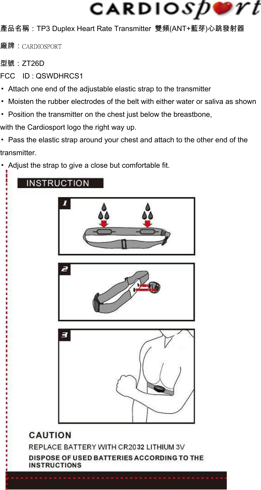 產品名稱：TP3 Duplex Heart Rate Transmitter  雙頻(ANT+藍芽)心跳發射器 廠牌：CARDIOSPORT 型號：ZT26D FCC    ID : QSWDHRCS1   ▪  Attach one end of the adjustable elastic strap to the transmitter ▪  Moisten the rubber electrodes of the belt with either water or saliva as shown ▪  Position the transmitter on the chest just below the breastbone, with the Cardiosport logo the right way up. ▪  Pass the elastic strap around your chest and attach to the other end of the transmitter. ▪  Adjust the strap to give a close but comfortable fit.              