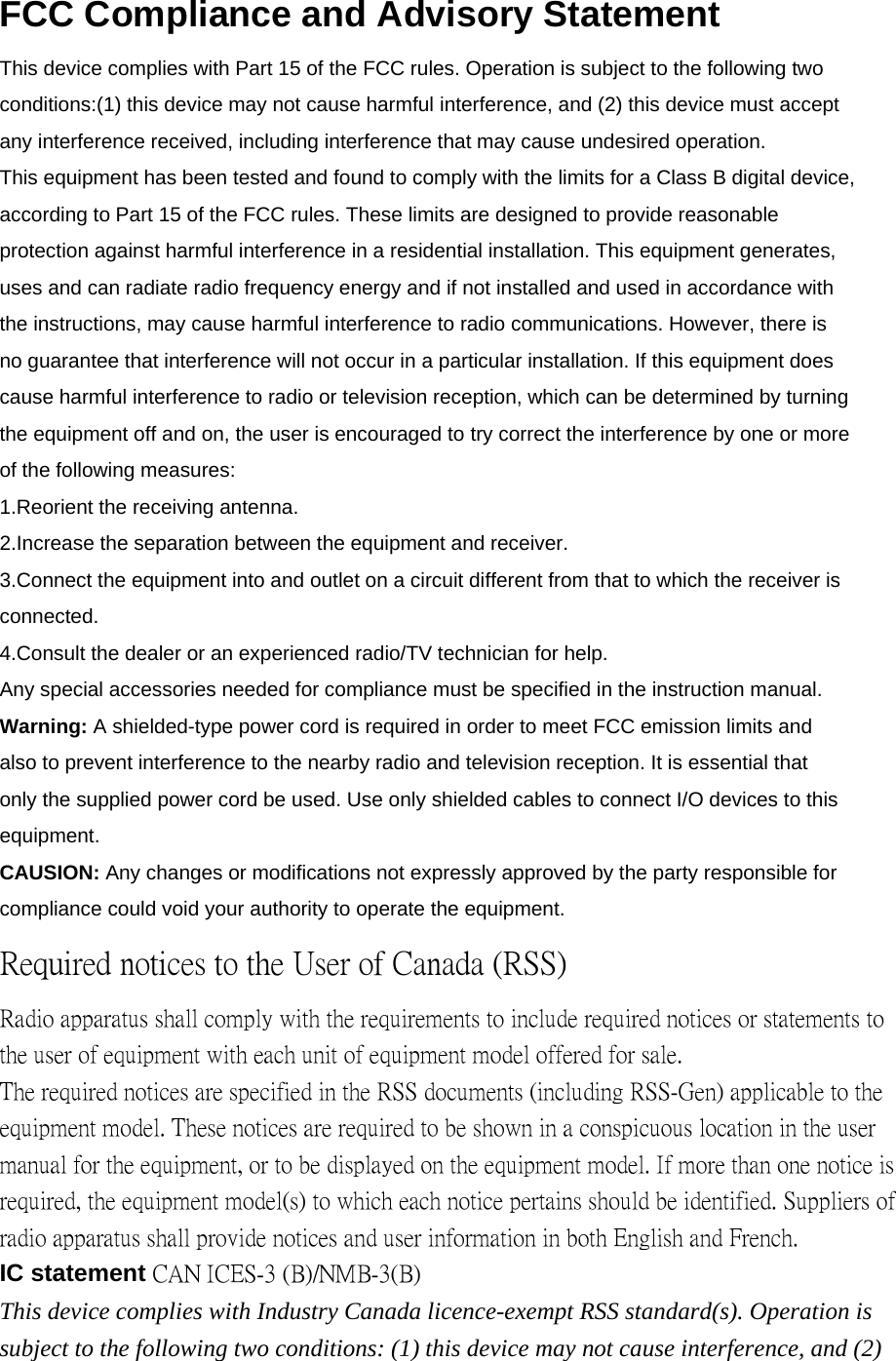 FCC Compliance and Advisory Statement This device complies with Part 15 of the FCC rules. Operation is subject to the following two conditions:(1) this device may not cause harmful interference, and (2) this device must accept any interference received, including interference that may cause undesired operation. This equipment has been tested and found to comply with the limits for a Class B digital device, according to Part 15 of the FCC rules. These limits are designed to provide reasonable protection against harmful interference in a residential installation. This equipment generates, uses and can radiate radio frequency energy and if not installed and used in accordance with the instructions, may cause harmful interference to radio communications. However, there is no guarantee that interference will not occur in a particular installation. If this equipment does cause harmful interference to radio or television reception, which can be determined by turning the equipment off and on, the user is encouraged to try correct the interference by one or more of the following measures: 1.Reorient the receiving antenna. 2.Increase the separation between the equipment and receiver. 3.Connect the equipment into and outlet on a circuit different from that to which the receiver is connected. 4.Consult the dealer or an experienced radio/TV technician for help. Any special accessories needed for compliance must be specified in the instruction manual. Warning: A shielded-type power cord is required in order to meet FCC emission limits and also to prevent interference to the nearby radio and television reception. It is essential that only the supplied power cord be used. Use only shielded cables to connect I/O devices to this equipment. CAUSION: Any changes or modifications not expressly approved by the party responsible for compliance could void your authority to operate the equipment. Required notices to the User of Canada (RSS) Radio apparatus shall comply with the requirements to include required notices or statements to the user of equipment with each unit of equipment model offered for sale. The required notices are specified in the RSS documents (including RSS-Gen) applicable to the equipment model. These notices are required to be shown in a conspicuous location in the user manual for the equipment, or to be displayed on the equipment model. If more than one notice is required, the equipment model(s) to which each notice pertains should be identified. Suppliers of radio apparatus shall provide notices and user information in both English and French. IC statement CAN ICES-3 (B)/NMB-3(B) This device complies with Industry Canada licence-exempt RSS standard(s). Operation is subject to the following two conditions: (1) this device may not cause interference, and (2) 