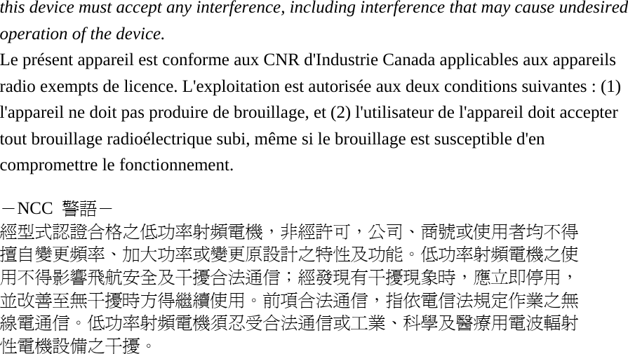 this device must accept any interference, including interference that may cause undesired operation of the device. Le présent appareil est conforme aux CNR d&apos;Industrie Canada applicables aux appareils radio exempts de licence. L&apos;exploitation est autorisée aux deux conditions suivantes : (1) l&apos;appareil ne doit pas produire de brouillage, et (2) l&apos;utilisateur de l&apos;appareil doit accepter tout brouillage radioélectrique subi, même si le brouillage est susceptible d&apos;en compromettre le fonctionnement.  －NCC  警語－ 經型式認證合格之低功率射頻電機，非經許可，公司、商號或使用者均不得 擅自變更頻率、加大功率或變更原設計之特性及功能。低功率射頻電機之使 用不得影響飛航安全及干擾合法通信；經發現有干擾現象時，應立即停用， 並改善至無干擾時方得繼續使用。前項合法通信，指依電信法規定作業之無 線電通信。低功率射頻電機須忍受合法通信或工業、科學及醫療用電波輻射 性電機設備之干擾。 