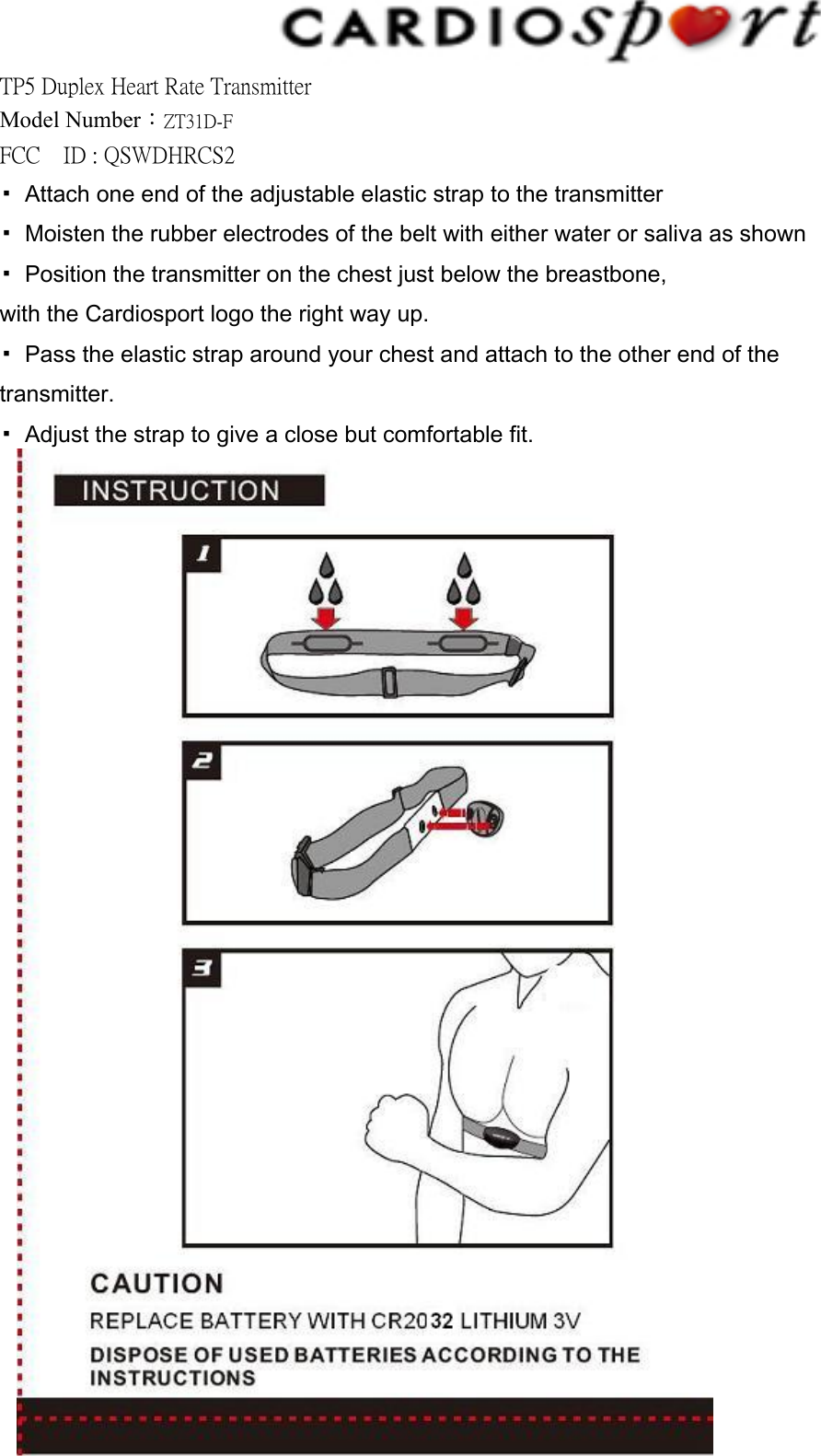 TP5 Duplex Heart Rate Transmitter Model Number：ZT31D-F FCC    ID : QSWDHRCS2   ▪  Attach one end of the adjustable elastic strap to the transmitter ▪  Moisten the rubber electrodes of the belt with either water or saliva as shown ▪  Position the transmitter on the chest just below the breastbone, with the Cardiosport logo the right way up. ▪  Pass the elastic strap around your chest and attach to the other end of the transmitter. ▪  Adjust the strap to give a close but comfortable fit.               