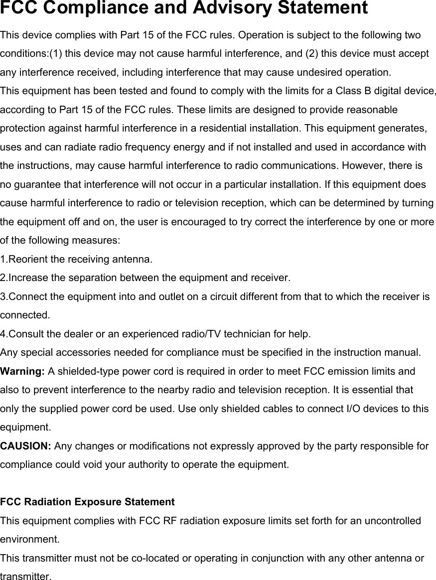 FCC Compliance and Advisory Statement This device complies with Part 15 of the FCC rules. Operation is subject to the following two conditions:(1) this device may not cause harmful interference, and (2) this device must accept any interference received, including interference that may cause undesired operation. This equipment has been tested and found to comply with the limits for a Class B digital device, according to Part 15 of the FCC rules. These limits are designed to provide reasonable protection against harmful interference in a residential installation. This equipment generates, uses and can radiate radio frequency energy and if not installed and used in accordance with the instructions, may cause harmful interference to radio communications. However, there is no guarantee that interference will not occur in a particular installation. If this equipment does cause harmful interference to radio or television reception, which can be determined by turning the equipment off and on, the user is encouraged to try correct the interference by one or more of the following measures: 1.Reorient the receiving antenna. 2.Increase the separation between the equipment and receiver.3.Connect the equipment into and outlet on a circuit different from that to which the receiver is connected. 4.Consult the dealer or an experienced radio/TV technician for help. Any special accessories needed for compliance must be specified in the instruction manual. Warning: A shielded-type power cord is required in order to meet FCC emission limits and also to prevent interference to the nearby radio and television reception. It is essential that only the supplied power cord be used. Use only shielded cables to connect I/O devices to this equipment. CAUSION: Any changes or modifications not expressly approved by the party responsible for compliance could void your authority to operate the equipment. FCC Radiation Exposure StatementThis equipment complies with FCC RF radiation exposure limits set forth for an uncontrolled environment. This transmitter must not be co-located or operating in conjunction with any other antenna or transmitter.