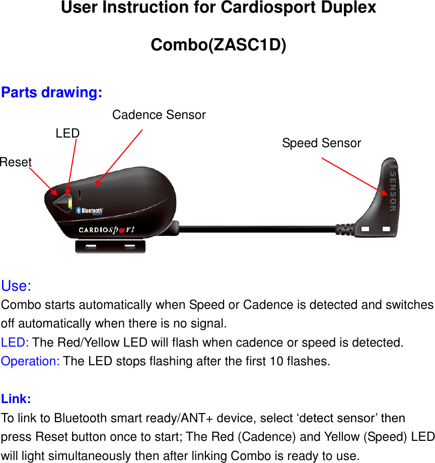 User Instruction for Cardiosport Duplex Combo(ZASC1D)    Parts drawing:  Use: Combo starts automatically when Speed or Cadence is detected and switches off automatically when there is no signal. LED: The Red/Yellow LED will flash when cadence or speed is detected. Operation: The LED stops flashing after the first 10 flashes.  Link: To link to Bluetooth smart ready/ANT+ device, select ‘detect sensor’ then press Reset button once to start; The Red (Cadence) and Yellow (Speed) LED will light simultaneously then after linking Combo is ready to use.  Cadence Sensor Speed Sensor Reset Button LED 