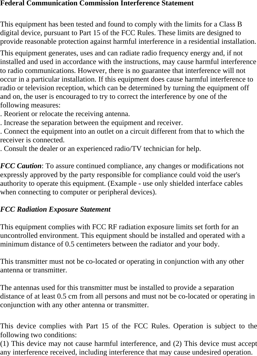 Federal Communication Commission Interference Statement  This equipment has been tested and found to comply with the limits for a Class B digital device, pursuant to Part 15 of the FCC Rules. These limits are designed to provide reasonable protection against harmful interference in a residential installation. This equipment generates, uses and can radiate radio frequency energy and, if not installed and used in accordance with the instructions, may cause harmful interference to radio communications. However, there is no guarantee that interference will not occur in a particular installation. If this equipment does cause harmful interference to radio or television reception, which can be determined by turning the equipment off and on, the user is encouraged to try to correct the interference by one of the following measures: . Reorient or relocate the receiving antenna. . Increase the separation between the equipment and receiver. . Connect the equipment into an outlet on a circuit different from that to which the receiver is connected. . Consult the dealer or an experienced radio/TV technician for help.  FCC Caution: To assure continued compliance, any changes or modifications not expressly approved by the party responsible for compliance could void the user&apos;s authority to operate this equipment. (Example - use only shielded interface cables when connecting to computer or peripheral devices).  FCC Radiation Exposure Statement  This equipment complies with FCC RF radiation exposure limits set forth for an uncontrolled environment. This equipment should be installed and operated with a minimum distance of 0.5 centimeters between the radiator and your body.  This transmitter must not be co-located or operating in conjunction with any other antenna or transmitter.  The antennas used for this transmitter must be installed to provide a separation distance of at least 0.5 cm from all persons and must not be co-located or operating in conjunction with any other antenna or transmitter.  This device complies with Part 15 of the FCC Rules. Operation is subject to the following two conditions: (1) This device may not cause harmful interference, and (2) This device must accept any interference received, including interference that may cause undesired operation. 
