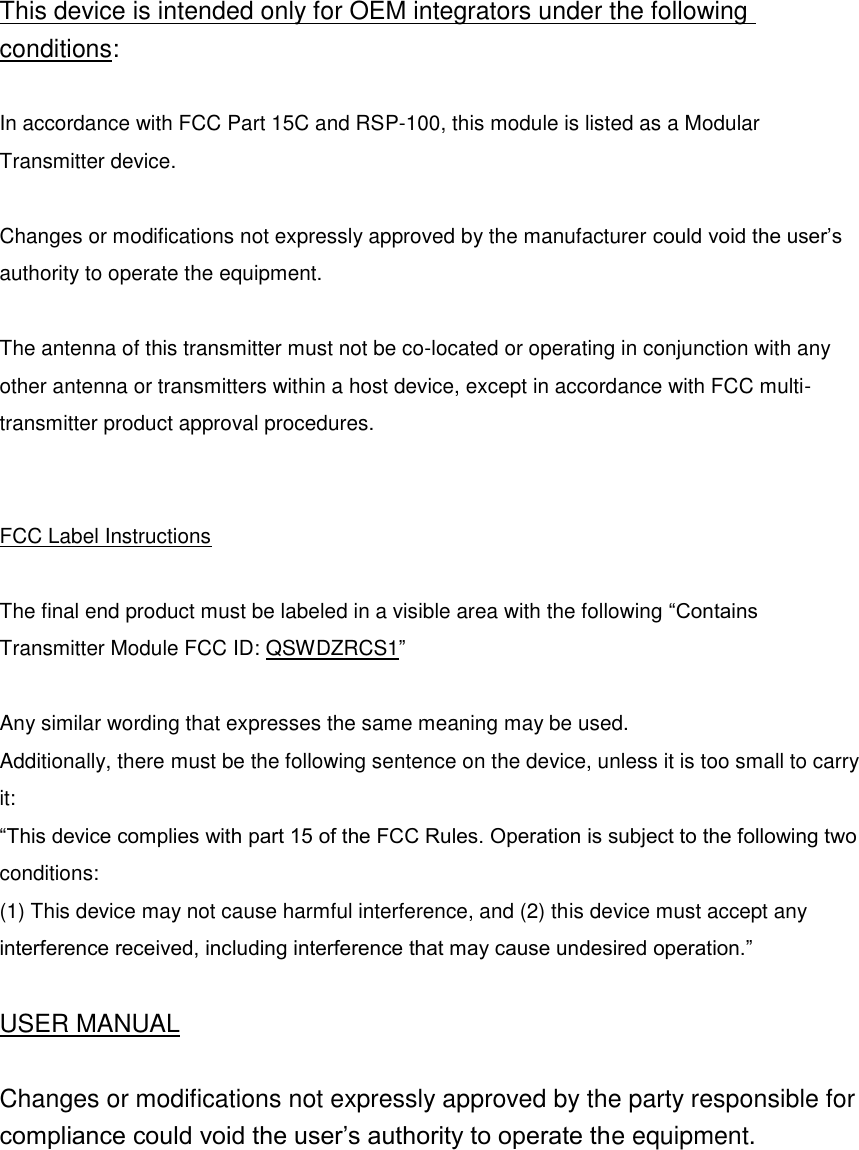 This device is intended only for OEM integrators under the following conditions:  In accordance with FCC Part 15C and RSP-100, this module is listed as a Modular Transmitter device.  Changes or modifications not expressly approved by the manufacturer could void the user’s authority to operate the equipment.  The antenna of this transmitter must not be co-located or operating in conjunction with any other antenna or transmitters within a host device, except in accordance with FCC multi-transmitter product approval procedures.     FCC Label Instructions  The final end product must be labeled in a visible area with the following “Contains Transmitter Module FCC ID: QSWDZRCS1”  Any similar wording that expresses the same meaning may be used. Additionally, there must be the following sentence on the device, unless it is too small to carry it: “This device complies with part 15 of the FCC Rules. Operation is subject to the following two conditions:   (1) This device may not cause harmful interference, and (2) this device must accept any interference received, including interference that may cause undesired operation.”  USER MANUAL  Changes or modifications not expressly approved by the party responsible for compliance could void the user’s authority to operate the equipment.     