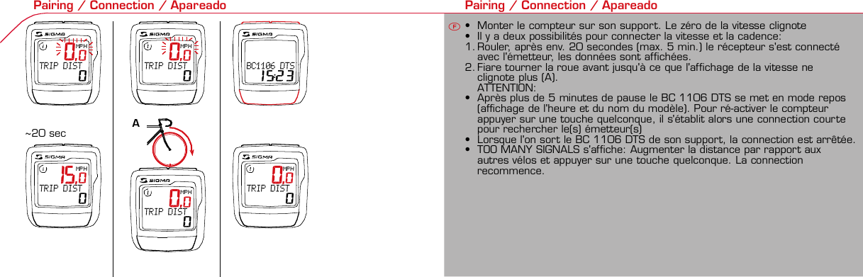 Contents / Contenu / ContenudoInstallation / Montage / Montaje Installation of mounting bracket Montage du support / Montaje del soporte de bicicleta1 2Installation of mounting bracket Installation of magnet / Montage de l&apos;aimant / Montaje del imán5Installation of speed transmitter Montage de l&apos;émett. Vit. / Montaje del emisor de velocidad1Installation of speed transmitter5Mode / Reset Pairing / Connection / Apareado Pairing / Connection / Apareado3 4 6 12 1KMH/MPH entry Réglage KMH/MPH / Introducción KMH/MPHU FEWheel size entry Circonférence de roue / Dimensiones de la ruedaU FEMeasure wheel size Mesurer la roue / Dimensiones de la ruedaU FETime entry Réglage heure / Introducir la horaU FETotal data entry Réglage des valeurs totales / Datos totalesU FEContrast entry Réglage contraste / Introducción contrasteU FELanguage Entry Réglage langue / Introducir el idiomaU FEWheel size entry Circonférence de roue / Dimensiones de la ruedaU FE42 mm32 mmBasic settings Réglages de base / Ajustes básicosU FEWheel Size Chart (Wheel Size) Wheel Size Chart (Circonférence de roue / Tamaño de rueda)A CBChanging modes Changement d’affichage / Cambio de visualizaciónU FEInstallation of speed transmitter Montage de l&apos;émett. Vit. / Montaje del emisor de velocidad3 42xLeft side Right sideGrey, grisoptional Bike 2Ref. No. 00405Pairing / Connection / Apareado Pairing / Connection / Apareado Pairing / Connection / ApareadoInstallation of Bike ComputerUFEF EU F EPairing / Connection / ApareadoObservaciones generales ECambio de la pila Solución de problemas ERemarques générales FChangement de batterie Solution aux problèmes FGeneral remarks UTrouble Shooting UChange batteryTechnical Data / Données techniques / Datos técnicosU F ETechnical data / Données techniques / Datos técnicosComparison speed Comparaison de la vitesse / Comparación velocidadU FEReset Remise à zéro / Puesta a ceroU FEAssembly 2nd wheel Montage 2ème roue / Montaje 2ª ruedaU FEoptional Bike 2Ref. No. 00405Grey, grisBike 1+2. KMH / MPH• Press MODE button until KMH / MPH is displayed.• Press SET button briefly, KMH or MPH is displayed andflashing.• Select MPH or KMH with MODE button.• Confirm by pressing SET button briefly.2. KMH / MPH• A l&apos;aide de la touche MODE changer le réglage KMH/MPH.• Appuyer brièvement sur la touche SET.• KMH ou MPH apparaît sur l&apos;écran et clignote.• Régler MPH ou KMH à l&apos;aide de la touche MODE.• Confirmer par la touche SET.2. KMH / MPH• Con la tecla MODE cambiar a la introducción de KMH/MPH• Pulsar la tecla SET brevemente.• En la pantalla aparece KMH o MPH y parpadea.• Con la tecla MODE ajustar MPH o KMH.• Confirmar con la tecla SET.3. Wheel size BIKE 1• Press MODE button to change to WS BIKE 1.• Press SET button briefly and the first digit flashes.• Change the number by pressing RESET button, change tonext digit by pressing mode. Repeat with next 3 numbersuntil desired wheel size is entered.• Confirm by pressing SET button briefly.3. Circonférence de la roue VELO 1• A l&apos;aide de la touche MODE passer à VELO 1.• Appuyer brièvement sur la touche SET, le premier chiffreà entrer clignote.• Régler la valeur à l&apos;aide de la touche REMISE A ZERO,passer au prochain chiffre à l&apos;aide de la touche MODE.• Le vélo 1 est toujours celui avec l&apos;emetteur vélo 13. Dimensiones de la rueda BICICLETA 1• Con la tecla MODE cambiar a BICICLETA 1.• Pulsar brevemente la tecla SET, la primera cifra deintroducción parpadea.• Con la tecla RESET ajustar el valor, con la tecla MODEcambiar a la siguiente cifra.• La bicicleta 1 es siempre la bicicleta con emisor rueda 1• A partir de la tabla C &quot;Wheel Size Chart&quot; (véase la páginasiguiente) determinar el valor correspondiente al tamañode la rueda. Introducir este valor.• Alternativa: calcular/ determinar el tamaño de la rueda(tabla A o tabla B)• Tras la última cifra confirmar con la tecla SET.• Determine the correct value for your wheel size fromTable C “Wheel Size Chart” (refer to next page).• Alternative: calculate wheel size using formula Tab A orTab B.• Déterminer la valeur correspondant à votre circonférencede roue à partir du tableau C &quot;Wheel Size Chart&quot; (voirpage suivante). Entrer cette valeur.• Alternative: calculer/déterminer WS (Tab. A ou tab. B).• Après le dernier chiffre, confirmer par la touche SET.You can enter TOTAL ODO (miles) miles and TOTAL timesfrom your previous computer.Note – This step is not necessary if previous data fromanother computer is not desired(skip to step 8).6. Enter TOTAL ODO (miles)• Press MODE button until TOTAL ODO is displayed.• Press SET button briefly and the first digit will flash.• Press RESET button to change each digit.• Press MODE button to advance to next number.• Repeat until desired number is entered.• Confirm by pressing the SET button briefly.7. Enter TOTAL TIME• Press MODE button until TOTAL TIME is displayed• Press SET button briefly and the first digit will flash.• Press RESET button to change each digit.• Press MODE button to advance to next number.• Repeat until desired number is entered• Confirm by pressing the SET button briefly.6. KM-VELO 1/27. TEMPS VELO 1/2• Réglage identique à la circonférence de la roue. Ici, vouspouvez transférer la distance totale en km, par exemplelors de l&apos;achat de cet appareil, à partir d&apos;un autrecompteur.6. KM RUEDA 1/27. TIEMPO RUEDA 1/2• Introducción como en las dimensiones de la rueda. Aquí sepuede transferir el número total de km p.ej. en caso decompra del aparato de otro ordenador de bicicleta.8. Contrast• Press MODE button until contrast is displayed.• Press SET button briefly and the display flashes.• Set the value by pressing RESET button.1 = light  3 = dark• Confirm by pressing the SET button.When you are finished entering the basic setting, press andhold SET button for 3 seconds to exit set-up mode.8. Contraste• Appuyer sur la touche MODE1 jusqu&apos;à ce que CONTRASTEapparaisse.• Appuyer brièvement sur la touche SET, le réglage clignote.• A l&apos;aide de la touche REMISE A ZERO/MODE2 régler lavaleur (1 = faible, 3 = fort). Confirmer avec la touche SET.8. Contraste• Pulsar la tecla MODE1 hasta que aparezca CONTRASTE.• Pulsar brevemente la tecla SET, la introducción parpadea.• Con la tecla RESET/MODE2 ajustar el valor (1=débil3= fuerte). Confirmar con la tecla SET.1. Set language• Press MODE button until LANGUAGE is displayed• Press the SET button briefly, the display flashes. Set thedesired language using the MODE button and confirm bypressing SET button briefly.4. Wheel size BIKE 2This computer can be programmed for two bikes, if you areonly using this computer for one bike, skip this step and goto step 5.Changing between WHEEL SIZE  1 and WHEEL SIZE 2occurs automatically simply by changing from bike 1transmitter (grey button) to the optional Bike 2 transmitter(red button).• Press MODE button to change to WS BIKE 2.• Press SET button briefly and the first digit flashes.• Change the number by pressing RESET button.• Change to next digit by pressing MODE button. Repeatwith next 3 numbers until desired wheel size is entered.• Confirm by pressing SET button briefly.4. Circonférence de la roue VELO 2• A l&apos;aide de la touche MODE passer au VELO 2.• Appuyer brièvement sur la touche SET, le premier chiffre àentrer clignote.• Réglage comme pour le VELO 1 : régler les valeurs à l&apos;aidede la touche RESET, passer au prochain chiffre à l&apos;aide de latouche MODE.• Le vélo 2 est toujours celui avec l&apos;émetteur vélo 24. Dimensiones de la rueda BICICLETA 2• Con la tecla MODE cambiar a BICICLETA 2.• Pulsar brevemente la tecla SET, la primera cifra de introducción parpadea.• Introducción como en RUEDA 1: Con las teclas RESET ajustar los valores,con la tecla MODE cambiar a la cifra siguiente, etc.• La bicicleta 2 es siempre la bicicleta con emisor rueda 2SETBI KE  CO MPUT ERTO PLI NEB C   1 1 0 6 L   D T SSIGMA  B IK E  CO MPU TERBC 110 6 L  DT SW W W. S I G MA S P O RT. CO MW W W. S I G MA S P O RT. CO MSIGMA USA:North America1067 Kingsland DriveBatavia, IL 60510, US ATel. +1-630-761-1106Fax +1-6 30-761-1107Toll Free: 888-744-6 277SIGMA EUROPA:SIGMA Elektro GmbHDr.- Julius-Leber-Straße 15D-67433 Neustadt a.d.W.Tel. +49-(0)63 21-9120-11 8Fax +49- (0)6321-9120 -34SIGMA ASIA:Asia, Australia, South Ame rica7F-1, No. 193, Ta-Tun 6th Street,Taichung City, TaiwanTel. +886-4-2475 35 77Fax +886 -4-2475  356332-63028-63040-62247-62240-63537-62218-62220-62223-62225-62228-62232-62237-62240-62227x1 1/427x1 1/4 Fifty28x1.528x1.7528x1 1/228x1 3/8x1 5/8700x18C700x20C700x23C700x25C700x28C700x32C700x35C700x40C21992174222422682265220521022114213321462149217422052224kmhmph47-30547-40637-54047-50723-57140-55944-55947-55950-55954-55957-55937-59037-58420-57116x1.75x220x1.75x224x1 3/8 A24x1.75x226x126x1.526x1.626x1.75x226x1.926x2.0026x2.12526x1 3/826x1 3/8x1 1/226x3/412721590194819071973202620512070208921142133210520861954ETRTOkmhmphETRTOkm/h:WS = mm x 3.14mph:WS = mm x 3.14km/h:WS = mmmph:WS = mmPrinted in USA~20 sec A Test: BatteryMax. 20 mm• MODE: appel des fonctions• RESET: remise à zéro des fonctionsDISTANCE JOURNALIERE, TEMPS PARCOURU, Ø KMH et MAX. KMH• MODE: Activar las funciones• RESET: Restablecimiento de las funcion.KM DIARIOS, DURACIÓN DEL TRAYECTO, PROMEDIO KMH y KMH MÁX. a cero• MODE: Change the functions• RESET: Reset the functionsDAILY KM/M, TRIP TIME, AVERAGE SPEED and MAX SPEED to zeroMODE&gt;3 sec = RESETTRIP DISTTRIP TIMEAVG. SPEEDMAX. SPEEDCLOCKTOTAL ODO*TOTAL TIME*TRIP DISTTRIP TIMEAVG. SPEEDMAX. SPEEDMODE&gt;3 sec = RESETKM JOURTEMPS PARCVIT MOYEN.VIT MAXIHEUREKM TOTAL*TEMPSTOTAL*KM JOURTEMPS PARCVIT MOYEN.VIT MAXIMODE&gt;3 sec = RESETKM DIATIEMPO PARVEL MEDIAVEL MAXIMAHORAKM TOTAL*TIEMPO TOT*KM DIATIEMPO PARVEL MEDIAVEL MAXIMAHow to change modes• Press MODE button until the desired function is displayed(TRIP DISTANCE, TRIP TIME, AVG. SPEED, MAX. SPEED,CLOCK, TOTAL ODO, TOTAL TIME)• While riding the TOTAL ODO and TOTAL TIME functionsare hidden.Affichage des fonctions• Appuyer sur la touche MODE jusqu&apos;à ce que la fonctionsouhaitée soit affichée (DISTANCE JOURNALIERE, TEMPSPARCOURU, MOYENNE KMH, MAX.KMH, HEURE,DISTANCE TOTALE EN KM, TEMPS TOTAL).• Pendant la conduite, DISTANCE TOTALE et TEMPS TOTALne sont pas affichés (moins de clics de touche lors de laconduite).Indicación de las funciones• Pulsar la tecla MODE hasta que se muestre la función deseada (KM DIARIOS,DURACIÓN DEL TRAYECTO, PROMEDIO KMH, KMH MÁX., HORA, KMTOTALES, TIEMPO TOTAL).• durante la carrera no se muestran KM TOTALES y TIEMPO TOTAL (menospulsaciones de teclas durante la carrera).SET &gt; 3 sec • Press SET button for 3 sec. to enter set-up mode (SETwill appear in upper right hand corner of display when inset-up mode, you must be in set-mode to perform steps1-8).• Use the set-up mode to change language, KMH/MPH,wheel size, time, total odo, total time, and contrast.• After changing the battery, only the time and contrasthave to be entered.• Appuyer sur la touche SET 3 sec pour effectuer les réglages de basesuivants : langue, changement entre kmh/mph, circonférence de laroue 1 et 2, heure, distance totale, temps total et contraste de l&apos;écran.Fin du menu réglage en appuyant 3 sec sur la touche SET. Après lechangement de la pile, seule l&apos;heure et le contraste de l&apos;écran doiventêtre à nouveau rentrés.• Pulsar la tecla Set durante 3 segundos para realizar los siguientes ajustesbásicos: idioma, cambio entre kmh/mph, dimensiones de la rueda 1 y 2,hora, km totales, hora total y contraste de pantalla. Finalice el menú deintroducción pulsando durante 3 segundos la tecla SET. Tras un cambio dela pila deben introducirse solo la hora y el contraste de la pantalla.1. Régler la langue• Appuyer sur la touche MODE jusqu&apos;à ce que LANGUEapparaisse sur l&apos;écran.• Appuyer brièvement sur la touche SET, l&apos;affichage clignote.Régler la langue souhaitée à l&apos;aide de la touche MODE etconfirmer par la touche SET.1. Ajustar el idioma• Pulsar la tecla MODE hasta que aparezca IDIOMA en lapantalla.• Pulsar brevemente la tecla SET, la indicación parpadea.Con la tecla MODE ajustar el idioma seleccionado yconfirmar con la tecla SET.MODE MODEMODERESET RESET5. Time(24 hr clock will display when using KMH, 12 hr clock willdisplay when using MPH)• Press MODE button until TIME is displayed.• Press the SET button briefly and the hour digit flashes.• Change the hour with the RESET button.• Advance to minutes by pressing MODE button.• Change the minutes with the RESET button.• Confirm by pressing the SET button briefly.5. Heure (kmh = 24 h / mph = 12 h)• Appuyer sur la touche MODE jusqu&apos;à ce qu&apos;HEURE apparaisse.• Appuyer brièvement sur la touche SET, l&apos;entrée clignote.• Régler les heures à l&apos;aide de la touche REMISE A ZERO. Al&apos;aide de la touche MODE passer au réglage des minutes.• Régler les minutes à l&apos;aide de la touche REMISE A ZERO.Confirmer par la touche SET.5. Hora (kmh = 24 h / mph = 12 h)• Pulsar la tecla MODE hasta que aparezca HORA.• Pulsar brevemente la tecla SET, la introducción parpadea.• Con la tecla RESET ajustar el valor, con la tecla MODEcambiar a la siguiente cifra.• Con la tecla RESET ajustar los minutos. Confirmar con latecla SET.MODEMODE• After installing the bike computer into mounting bracket, SPEED display willblink ZERO.• There are two ways to pair your transmitter and computer.• 1. Ride. After 20 seconds (max 5 min.) the receiver will pair withtransmitter and data will be displayed.• 2. Spin front wheel until speed display stops blinking (A).• After 5 min. without transmission, BC 1106 DTS will go into sleep mode.(Time of Day and Model name shown in the display).  Press any button tore-activate the computer.  A short pairing will find the transmitter.• Removing the BC 1106 DTS from the mounting bracket will end the pairedconnection.• If “TOO MANY SIGNALS” message is displayed: lengthen the distance of alltransmitters and press any button to continue.  Pairing will begin again.• Monter le compteur sur son support. Le zéro de la vitesse clignote• Il y a deux possibilités pour connecter la vitesse et la cadence:1. Rouler, après env. 20 secondes (max. 5 min.) le récepteur s&apos;est connectéavec l&apos;émetteur, les données sont affichées.2. Fiare tourner la roue avant jusqu&apos;à ce que l&apos;affichage de la vitesse neclignote plus (A).ATTENTION:• Après plus de 5 minutes de pause le BC 1106 DTS se met en mode repos(affichage de l&apos;heure et du nom du modèle). Pour ré-activer le compteurappuyer sur une touche quelconque, il s&apos;établit alors une connection courtepour rechercher le(s) émetteur(s)• Lorsque l&apos;on sort le BC 1106 DTS de son support, la connection est arrêtée.• TOO MANY SIGNALS s&apos;affiche: Augmenter la distance par rapport auxautres vélos et appuyer sur une touche quelconque. La connectionrecommence.• Encajar el BC 1106 DTS sobre el soporte. El cero de las indicaciones develocidad parpadea• Hay dos posibilidades de emparejar la velocidad:1. Arrancar, después de aprox. 20 segundos (max. 5 min) el receptor se hasincronizado con el receptor y se muestran los datos.2. Girar la rueda delantera hasta que deje de parpadear la indicación de KMH(A).ATENCIÓN:• Después de 5 minutos de pausa, el BC 1106 DTS pasa al modo deespera (la hora y el nombre del modelo en la pantalla). Al pulsar cualquiertecla se inicia un apareado corto para encontrar el emisor.• Al retirar el BC 1106 DTS del soporte se desconecta la desconexión.• Indicación TOO MANY SIGNALS (demasiadas señales): Aumentar ladistancia con otros emisores y pulsar cualquier tecla. El apareado se iniciade nuevo.~20 sec A~20 sec Amm x 3.14note: 1 inch = 25.4 mmPila:1 pila de litio tipo botón 2032, 3VEl cambio de pila se muestra en la pantalla.Cambio de pila• Si se cambia la pila DIMENSIONES DE LARUEDA, IDIOMA, KMH/MPH, KMTOTALES y TIEMPO TOTAL permanecenguardadas y no deben ser introducidasde nuevo.• Respetar el + y el -. Con elcompartimento de la batería abiertotiene que verse el + de la pila.• Si la junta de estanquidad estádesplazada, volver a colocarla.• Tras el cambio de pila debe introducirsede nuevo la hora.GarantíaNos responsabilizamos de las deficienciasfrente a nuestro socio contractual segúnlo dispuesto en los reglamentos legales.Ordenador:Abrir la tapa con una moneda.¡Prestar atencióna la polaridad&quot;Emisor:Abrir la tapa con una herramienta.¡Retirar la pila de la tapa!¡Prestar atención a la polaridad!KMH sin indicación• ¿Se utiliza el soporte antiguo del manillarcon la transmisión por radio (RDS)?• ¿Está el ordenador correctamenteencajado sobre el soporte?• ¿Se han comprobado la oxidación /corrosión de los contactos?• ¿Distancia entre imán y sensor?(máx. 20 mm)• ¿Se ha comprobado si el imán estáimantado?• ¿2 imanes montados?• ¿Imán posicionado correctamente?• ¿Dimensiones de la rueda (WS) malajustadas?• ¿Se ha montado el emisor correcto en elcambio de bicicleta?Los KMH están mal indicadosIndicación en pantalla oscura o lenta• Temperatura demasiado alta (&gt;60° C) odemasiado baja (&lt;0° C)Sin indicación en pantalla(indicación vacía)• Comprobar la pila• Pila bien colocada (+ y -)• ¿Es correcto el contacto de la pila?(comprobar con cuidado)Ningún apareado• Comprobar la distancia emisor/imán• Pila del emisor vacía• Activar el ordenador pulsando• Comprobar alcance• Modificar la posición del emisor alemplear un dínamo de cuboIndicación TOO MANY SIGNALS(demasiadas señales):• Aumentar la distancia con otrosemisores y pulsar una teclaPile:1 pile-bouton lithium 2032, 3VLe changement de pile est affiché estaffiché sur l&apos;écran.Changement de pile• En cas de changement de pile,CIRCONFERENCE DE LA ROUE 1/2,LANGUE, KMH/MPH, DISTANCE TOTALEet TEMPS TOTAL restent en mémoire etne doivent pas être à nouveau rentrés.• Faire attention au plus et au moins, lorsquele compartiment de la pile est ouvert,vous devez voir le côté PLUS de la pile !• En cas de déplacement du jointd&apos;étanchéité, le remettre en place.• Après le changement de la pile, seull&apos;heure et le contraste doivent êtreà nouveau rentrés.GarantieNous sommes responsables, vis-à-vis denotre partenaire contractuel respectif, desvices conformément aux prescriptions légales.Les piles sont exclues de la garantie.Compteur:Ouvrir le couvercle avec une pièceAttention à lapolarité!Emetteur:Ouvrir le couvercle avecl&apos;outil prévu à cet effet.Enlever la pile du couvercle!Attention à la polarité!Pas d&apos;affichage kmh• Ancien système sans fil sur le vélo?• Compteur bien enclenché sur le support?• Corrosion/oxidation sur les contacts?• Distance aimant/émetteur?(max. 20 mm)• Aimant magnétisé?• 2 aimant montés?• Aimant bien positionné?• Circonférence de la roue (WS) bienprogrammè?• Montage du bon émetteur lors d&apos;unchangement de vélo?Mauvais affichage de la vitesseAffichage noir/lent• Température trop haute (&gt;60°C)ou trop basse (&lt;0°C)Pas d&apos;affichage (écran vide)• Vérifier l&apos;état de la pile• Pile bien mise (plus et moins)• Contacts ok? (tordre en faisant attention)Pas de connection• Vérifier la distance aimant/émetteur• Les piles de l&apos;émetteur sont vides• Activer le compteur en appuyant surune touche• Vérifier la distance émetteur/récepteur• Si vous utilisez une dynamo-moyeu,changer la position de l&apos;émetteurAffichage TOO MANY SIGNALS• Augmenter la distance avec les autresvélos et appuyer sur une touchequelconque.Battery:1 lithium button cell 2032, 3VBattery change is displayed on screen.Change batteries:• WHEEL SIZES 1+2, LANGUAGE,KMH/MPH, TOTAL KM and TOTALTIME remain saved even when thebattery is changed.• Observe direction of plus and minuspoles; when the compartment is openyou must see the PLUS side of thebattery!• If sealing ring is loose, re-insert it.• After changing the battery only thetime and the contrast must be re-entered.WarrantyWe are liable to our contracting partnersfor defects as defined by law. Batteriesare excluded from the guarantee.No display of MPH• Using an old RDS mounting bracket?• Check that the Bike Computer is properlyengaged in the bracket.• Check contacts for corrosion/oxidation.• Check distance between magnet and sensor(max. 20 mm using Sigma&apos;s Power Magnet)• Check if magnet is magnetized• 2 magnets installed?• Magnet in the right position?• Wheel size programmed incorrectly?• In case of you switched bikes - are you mountingthe correct transmitter?False display of MPHDisplay is black or weaken?• Temperature too high (&gt;60 °C) or too low (&lt;0°C)No Display (screen blank)• Check Battery• Check plus and minus poles• Battery contact ok? (bend carefully!)No Pairing• Check distance between transmitter /magnet (20mm or less with powermagnet)• Press battery check button ontransmitter• Activate computer by pressing anybutton• Check distance between transmitterand receiver (max distance 90cm)• If using a dynamo hub, change locationof transmitter.TOO MANY SIGNALS is shown:• Extend the distance betweentransmitters and press any buttonon computer to continueComputer:Open the top cover with a coinPay attention topolarity!Transmitter:Open top cover with toolTake the battery out of the top cover!Pay attention to polarity!SpeedTRIP DISTTRIP TIMEODO BIKETIME BIKEWS BIKE 1/2VitesseKM JOURTEMPS PARCKM TOTALTEMPSTOTALCIRCONFERENCEDE LA ROUE 1/2VelocidadKM DIATIEMPO PARKM TOTALTIEMPO TOTDIMENSIONESDE LA RUEDA1/20.00.000:00:0000:002,155Default Max Units199.59,999.9999:5999,9999,9993,999kmh/mphkm/mih:mm:ss hh:mm hhh:mmkm/mih:mm hh:mm hhh:m h.hhhmmSpeed Comparison (pace arrow)Comparison of current speed to average speed.• If your current speed is equal to your average speed   isshown, if lower   is shown, and if higher   is shown.Vitesse/vitesse moyenne• En cas de vitesse à peu près similaire   s&apos;affiche, en casde vitesse plus faible   et plus élevée  .• L&apos;affichage est effectué pour toutes les fonctions saufdans les réglages de base.Velocidad / velocidad media• En caso de velocidad casi igual se muestra  , en caso develocidad menor   y velocidad mayor  .• La indicación se realiza en todas las funciones excepto enlos ajustes básicos.ResetReset Trip distance, Trip time, Average speed, andMax speed to zero.• Press MODE button until the desired function to zero outdisplayed.• Press and hold RESET button.  The display will flash andafter 2 seconds the displayed function will clear.• Holding RESET button longer than 4 seconds will zero outTrip distance, Trip time, Average speed, and Max speedfunctions at the same time.Remise à zéro de l&apos;affichage• Appuyer sur la touche MODE jusqu&apos;à ce que la fonctionsouhaitée apparaisse. Maintenir appuyée la touche REMISEA ZERO. L&apos;affichage clignote. Au bout de 2 sec, seule lafonction affichée est remise à 0.• Appuyer sur la touche REMISE A ZERO pendant plus de 4sec remet à zéro les affichages de DISTANCEJOURNALIERE, TEMPS PARCOURU, Ø KMH, MAX KMH.Restablecer las indicaciones• Pulsar la tecla MODE hasta que aparezca la funcióndeseada.• Mantener pulsada la tecla RESET. La indicación parpadea.Tras 2 segundos se restablece la función indicada a 0.• Pulsar la tecla RESET durante más de 4 segundosestablece las indicaciones de KM DIARIOS, DURACIÓN DELTRAYECTO, PROMEDIO KMH, KMH MÁX. en cero.&gt; 2 sec &gt; 3,5 secSwitching between WHEEL 1 and WHEEL 2 is automatic.You must install (optional) transmitter of Bike 2 (redbutton).• It is no longer possible to change by making an entry.Le changement entre la ROUE 1 et la ROUE 2 est effectuéautomatiquement. Il faut utiliser l&apos;émetteur vélo 2 (enoption) avec la touche rouge.• Un changement manuel n&apos;est plus possible.El cambio entre la RUEDA 1 y RUEDA 2 se realizaautomáticamente. Debe emplearse el emisor (opcional)rueda 2 (tecla roja).• Ya no es posible un cambio por introducción.4 x90°4 xBike 1Wheel Size Chartgo tostep 3 go tostep 2The harness comes ready to mount on your handlebars.To mount on a stem, remove the 4 screws on the back of the harness, turn base 90 degrees.stem mount remove yellow tape the SIGMA logo on the harness mustalways face the front of the bike.Foam pad included foruse with bladed spokesTo reach the required 20mm or less, move magnetand transmitter towards center of wheel.Note: 20mm = 3/4 inches3242?handlebarorstemRed, rouge2 m mRed, rouge* not while riding * pas pendantla conduite *no durantela carrera 12:23 12:23 12:2500.20000.000 00.200  3  20,0MPHTRIP DIST    015,0MPHTRIP DIST    00,0MPHTRIP DIST    00,0MPHTRIP DIST    00,0KMHBC1106 DTS 15:230,0MPHTRIP DIST    0Bike 1+