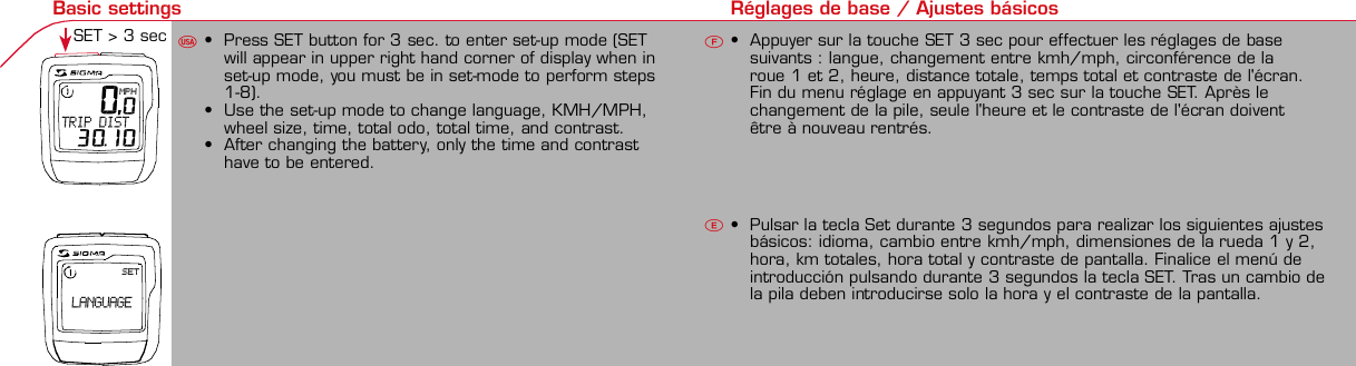 Contents / Contenu / ContenudoInstallation / Montage / MontajeInstallation of mounting bracketMontage du support / Montaje del soporte de bicicleta12Installation of mounting bracketInstallation of magnet / Montage de l&apos;aimant / Montaje del imán5Installation of speed transmitterMontage de l&apos;émett. Vit. / Montaje del emisor de velocidad1Installation of speed transmitter5Mode / Reset Pairing / Connection / Apareado Pairing / Connection / Apareado346121KMH/MPH entry Réglage KMH/MPH / Introducción KMH/MPHU FEWheel size entry Circonférence de roue / Dimensiones de la ruedaU FEMeasure wheel size Mesurer la roue / Dimensiones de la ruedaU FETime entry Réglage heure / Introducir la horaU FETotal data entry Réglage des valeurs totales / Datos totalesU FEContrast entry Réglage contraste / Introducción contrasteU FELanguage Entry Réglage langue / Introducir el idiomaU FEWheel size entry Circonférence de roue / Dimensiones de la ruedaU FE42 mm32 mmBasic settings Réglages de base / Ajustes básicosU FEWheel Size Chart (Wheel Size) Wheel Size Chart (Circonférence de roue / Tamaño de rueda)A CBChanging modes Changement d’affichage / Cambio de visualizaciónU FEInstallation of speed transmitterMontage de l&apos;émett. Vit. / Montaje del emisor de velocidad342xLeft sideRight sideGrey, grisoptional Bike 2Ref. No. 00405Pairing / Connection / Apareado Pairing / Connection / Apareado Pairing / Connection / ApareadoInstallation of Bike ComputerUFEF EU F EPairing / Connection / ApareadoObservaciones generales ECambio de la pila Solución de problemas ERemarques générales FChangement de batterie Solution aux problèmes FGeneral remarksUTrouble ShootingUChange batteryTechnical Data / Données techniques / Datos técnicosUFETechnical data / Données techniques / Datos técnicosComparison speed Comparaison de la vitesse / Comparación velocidadU FEResetRemise à zéro / Puesta a ceroUFEAssembly 2nd wheelMontage 2ème roue / Montaje 2ª ruedaUFEoptional Bike 2Ref. No. 00405Grey, grisBike 1+2. KMH / MPH• Press MODE button until KMH / MPH is displayed.• Press SET button briefly, KMH or MPH is displayed andflashing.• Select MPH or KMH with MODE button.• Confirm by pressing SET button briefly.2. KMH / MPH• A l&apos;aide de la touche MODE changer le réglage KMH/MPH.• Appuyer brièvement sur la touche SET.• KMH ou MPH apparaît sur l&apos;écran et clignote.• Régler MPH ou KMH à l&apos;aide de la touche MODE.• Confirmer par la touche SET.2. KMH / MPH• Con la tecla MODE cambiar a la introducción de KMH/MPH• Pulsar la tecla SET brevemente.• En la pantalla aparece KMH o MPH y parpadea.• Con la tecla MODE ajustar MPH o KMH.• Confirmar con la tecla SET.3. Wheel size BIKE 1• Press MODE button to change to WS BIKE 1.• Press SET button briefly and the first digit flashes.• Change the number by pressing RESET button, change tonext digit by pressing mode. Repeat with next 3 numbersuntil desired wheel size is entered.• Confirm by pressing SET button briefly.3. Circonférence de la roue VELO 1• A l&apos;aide de la touche MODE passer à VELO 1.• Appuyer brièvement sur la touche SET, le premier chiffreà entrer clignote.• Régler la valeur à l&apos;aide de la touche REMISE A ZERO,passer au prochain chiffre à l&apos;aide de la touche MODE.• Le vélo 1 est toujours celui avec l&apos;emetteur vélo 13. Dimensiones de la rueda BICICLETA 1• Con la tecla MODE cambiar a BICICLETA 1.• Pulsar brevemente la tecla SET, la primera cifra deintroducción parpadea.• Con la tecla RESET ajustar el valor, con la tecla MODEcambiar a la siguiente cifra.• La bicicleta 1 es siempre la bicicleta con emisor rueda 1• A partir de la tabla C &quot;Wheel Size Chart&quot; (véase la páginasiguiente) determinar el valor correspondiente al tamañode la rueda. Introducir este valor.• Alternativa: calcular/ determinar el tamaño de la rueda(tabla A o tabla B)• Tras la última cifra confirmar con la tecla SET.• Determine the correct value for your wheel size fromTable C “Wheel Size Chart” (refer to next page).• Alternative: calculate wheel size using formula Tab A orTab B.• Déterminer la valeur correspondant à votre circonférencede roue à partir du tableau C &quot;Wheel Size Chart&quot; (voirpage suivante). Entrer cette valeur.• Alternative: calculer/déterminer WS (Tab. A ou tab. B).• Après le dernier chiffre, confirmer par la touche SET.You can enter TOTAL ODO (miles) miles and TOTAL timesfrom your previous computer.Note – This step is not necessary if previous data fromanother computer is not desired(skip to step 8).6. Enter TOTAL ODO (miles)• Press MODE button until TOTAL ODO is displayed.• Press SET button briefly and the first digit will flash.• Press RESET button to change each digit.• Press MODE button to advance to next number.• Repeat until desired number is entered.• Confirm by pressing the SET button briefly.7. Enter TOTAL TIME• Press MODE button until TOTAL TIME is displayed• Press SET button briefly and the first digit will flash.• Press RESET button to change each digit.• Press MODE button to advance to next number.• Repeat until desired number is entered• Confirm by pressing the SET button briefly.6. KM-VELO 1/27. TEMPS VELO 1/2• Réglage identique à la circonférence de la roue. Ici, vouspouvez transférer la distance totale en km, par exemplelors de l&apos;achat de cet appareil, à partir d&apos;un autrecompteur.6. KM RUEDA 1/27. TIEMPO RUEDA 1/2• Introducción como en las dimensiones de la rueda. Aquí sepuede transferir el número total de km p.ej. en caso decompra del aparato de otro ordenador de bicicleta.8. Contrast• Press MODE button until contrast is displayed.• Press SET button briefly and the display flashes.• Set the value by pressing RESET button.1 = light  3 = dark• Confirm by pressing the SET button.When you are finished entering the basic setting, press andhold SET button for 3 seconds to exit set-up mode.8. Contraste• Appuyer sur la touche MODE1 jusqu&apos;à ce que CONTRASTEapparaisse.• Appuyer brièvement sur la touche SET, le réglage clignote.• A l&apos;aide de la touche REMISE A ZERO/MODE2 régler lavaleur (1 = faible, 3 = fort). Confirmer avec la touche SET.8. Contraste• Pulsar la tecla MODE1 hasta que aparezca CONTRASTE.• Pulsar brevemente la tecla SET, la introducción parpadea.• Con la tecla RESET/MODE2 ajustar el valor (1=débil3= fuerte). Confirmar con la tecla SET.1. Set language• Press MODE button until LANGUAGE is displayed• Press the SET button briefly, the display flashes. Set thedesired language using the MODE button and confirm bypressing SET button briefly.4. Wheel size BIKE 2This computer can be programmed for two bikes, if you areonly using this computer for one bike, skip this step and goto step 5.Changing between WHEEL SIZE  1 and WHEEL SIZE 2occurs automatically simply by changing from bike 1transmitter (grey button) to the optional Bike 2 transmitter(red button).• Press MODE button to change to WS BIKE 2.• Press SET button briefly and the first digit flashes.• Change the number by pressing RESET button.• Change to next digit by pressing MODE button. Repeatwith next 3 numbers until desired wheel size is entered.• Confirm by pressing SET button briefly.4. Circonférence de la roue VELO 2• A l&apos;aide de la touche MODE passer au VELO 2.• Appuyer brièvement sur la touche SET, le premier chiffre àentrer clignote.• Réglage comme pour le VELO 1 : régler les valeurs à l&apos;aidede la touche RESET, passer au prochain chiffre à l&apos;aide de latouche MODE.• Le vélo 2 est toujours celui avec l&apos;émetteur vélo 24. Dimensiones de la rueda BICICLETA 2• Con la tecla MODE cambiar a BICICLETA 2.• Pulsar brevemente la tecla SET, la primera cifra de introducción parpadea.• Introducción como en RUEDA 1: Con las teclas RESET ajustar los valores,con la tecla MODE cambiar a la cifra siguiente, etc.• La bicicleta 2 es siempre la bicicleta con emisor rueda 2SETBI KE  CO MPUT ERTO PLI NEB C   1 1 0 6 L   D TSSIG MA BIKE  CO MPUTERBC 110 6L  DT SW W W. S IG MA S P OR T. CO MW W W. S IG MA S P OR T. CO MSIGMA USA:North America1067 King sland DriveBatavia, IL 60510, US ATel. +1-630-761-1106Fax +1-6 30-761-1107Toll Free: 888-744-6 277SIGMA EUROPA:SIGMA Elektro GmbHDr.- Julius-Leber-Straße 15D-67433 Ne ustadt a.d.W.Tel. +49-(0)63 21-9120-11 8Fax +49- (0)6321-9120 -34SIGMA ASIA:Asia, Australia,  South America7F-1, No. 193, Ta-Tun 6th Street,Taichung City, TaiwanTel. +886-4-2475 35 77Fax +886 -4-2475  356332-63028-63040-62247-62240-63537-62218-62220-62223-62225-62228-62232-62237-62240-62227x1 1/427x1 1/4 Fifty28x1.528x1.7528x1 1/228x1 3/8x1 5/8700x18C700x20C700x23C700x25C700x28C700x32C700x35C700x40C21992174222422682265220521022114213321462149217422052224kmhmph47-30547-40637-54047-50723-57140-55944-55947-55950-55954-55957-55937-59037-58420-57116x1.75x220x1.75x224x1 3/8 A24x1.75x226x126x1.526x1.626x1.75x226x1.926x2.0026x2.12526x1 3/826x1 3/8x1 1/226x3/412721590194819071973202620512070208921142133210520861954ETRTOkmhmphETRTOkm/h:WS = mm x 3.14mph:WS = mm x 3.14km/h:WS = mmmph:WS = mmPrinted in USA~20 sec A Test: BatteryMax. 20 mm• MODE: appel des fonctions• RESET: remise à zéro des fonctionsDISTANCE JOURNALIERE, TEMPS PARCOURU, Ø KMH et MAX. KMH• MODE: Activar las funciones• RESET: Restablecimiento de las funcion.KM DIARIOS, DURACIÓN DEL TRAYECTO, PROMEDIO KMH y KMH MÁX. a cero• MODE: Change the functions• RESET: Reset the functionsDAILY KM/M, TRIP TIME, AVERAGE SPEED and MAX SPEED to zeroMODE&gt;3 sec = RESETTRIP DISTTRIP TIMEAVG. SPEEDMAX. SPEEDCLOCKTOTAL ODO*TOTAL TIME*TRIP DISTTRIP TIMEAVG. SPEEDMAX. SPEEDMODE&gt;3 sec = RESETKM JOURTEMPS PARCVIT MOYEN.VIT MAXIHEUREKM TOTAL*TEMPSTOTAL*KM JOURTEMPS PARCVIT MOYEN.VIT MAXIMODE&gt;3 sec = RESETKM DIATIEMPO PARVEL MEDIAVEL MAXIMAHORAKM TOTAL*TIEMPO TOT*KM DIATIEMPO PARVEL MEDIAVEL MAXIMAHow to change modes• Press MODE button until the desired function is displayed(TRIP DISTANCE, TRIP TIME, AVG. SPEED, MAX. SPEED,CLOCK, TOTAL ODO, TOTAL TIME)• While riding the TOTAL ODO and TOTAL TIME functionsare hidden.Affichage des fonctions• Appuyer sur la touche MODE jusqu&apos;à ce que la fonctionsouhaitée soit affichée (DISTANCE JOURNALIERE, TEMPSPARCOURU, MOYENNE KMH, MAX.KMH, HEURE,DISTANCE TOTALE EN KM, TEMPS TOTAL).• Pendant la conduite, DISTANCE TOTALE et TEMPS TOTALne sont pas affichés (moins de clics de touche lors de laconduite).Indicación de las funciones• Pulsar la tecla MODE hasta que se muestre la función deseada (KM DIARIOS,DURACIÓN DEL TRAYECTO, PROMEDIO KMH, KMH MÁX., HORA, KMTOTALES, TIEMPO TOTAL).• durante la carrera no se muestran KM TOTALES y TIEMPO TOTAL (menospulsaciones de teclas durante la carrera).SET &gt; 3 sec • Press SET button for 3 sec. to enter set-up mode (SETwill appear in upper right hand corner of display when inset-up mode, you must be in set-mode to perform steps1-8).• Use the set-up mode to change language, KMH/MPH,wheel size, time, total odo, total time, and contrast.• After changing the battery, only the time and contrasthave to be entered.• Appuyer sur la touche SET 3 sec pour effectuer les réglages de basesuivants : langue, changement entre kmh/mph, circonférence de laroue 1 et 2, heure, distance totale, temps total et contraste de l&apos;écran.Fin du menu réglage en appuyant 3 sec sur la touche SET. Après lechangement de la pile, seule l&apos;heure et le contraste de l&apos;écran doiventêtre à nouveau rentrés.• Pulsar la tecla Set durante 3 segundos para realizar los siguientes ajustesbásicos: idioma, cambio entre kmh/mph, dimensiones de la rueda 1 y 2,hora, km totales, hora total y contraste de pantalla. Finalice el menú deintroducción pulsando durante 3 segundos la tecla SET. Tras un cambio dela pila deben introducirse solo la hora y el contraste de la pantalla.1. Régler la langue• Appuyer sur la touche MODE jusqu&apos;à ce que LANGUEapparaisse sur l&apos;écran.• Appuyer brièvement sur la touche SET, l&apos;affichage clignote.Régler la langue souhaitée à l&apos;aide de la touche MODE etconfirmer par la touche SET.1. Ajustar el idioma• Pulsar la tecla MODE hasta que aparezca IDIOMA en lapantalla.• Pulsar brevemente la tecla SET, la indicación parpadea.Con la tecla MODE ajustar el idioma seleccionado yconfirmar con la tecla SET.MODE MODEMODERESET RESET5. Time(24 hr clock will display when using KMH, 12 hr clock willdisplay when using MPH)• Press MODE button until TIME is displayed.• Press the SET button briefly and the hour digit flashes.• Change the hour with the RESET button.• Advance to minutes by pressing MODE button.• Change the minutes with the RESET button.• Confirm by pressing the SET button briefly.5. Heure (kmh = 24 h / mph = 12 h)• Appuyer sur la touche MODE jusqu&apos;à ce qu&apos;HEURE apparaisse.• Appuyer brièvement sur la touche SET, l&apos;entrée clignote.• Régler les heures à l&apos;aide de la touche REMISE A ZERO. Al&apos;aide de la touche MODE passer au réglage des minutes.• Régler les minutes à l&apos;aide de la touche REMISE A ZERO.Confirmer par la touche SET.5. Hora (kmh = 24 h / mph = 12 h)• Pulsar la tecla MODE hasta que aparezca HORA.• Pulsar brevemente la tecla SET, la introducción parpadea.• Con la tecla RESET ajustar el valor, con la tecla MODEcambiar a la siguiente cifra.• Con la tecla RESET ajustar los minutos. Confirmar con latecla SET.MODEMODE• After installing the bike computer into mounting bracket, SPEED display willblink ZERO.• There are two ways to pair your transmitter and computer.• 1. Ride. After 20 seconds (max 5 min.) the receiver will pair withtransmitter and data will be displayed.• 2. Spin front wheel until speed display stops blinking (A).• After 5 min. without transmission, BC 1106 DTS will go into sleep mode.(Time of Day and Model name shown in the display).  Press any button tore-activate the computer.  A short pairing will find the transmitter.• Removing the BC 1106 DTS from the mounting bracket will end the pairedconnection.• If “TOO MANY SIGNALS” message is displayed: lengthen the distance of alltransmitters and press any button to continue.  Pairing will begin again.• Monter le compteur sur son support. Le zéro de la vitesse clignote• Il y a deux possibilités pour connecter la vitesse et la cadence:1. Rouler, après env. 20 secondes (max. 5 min.) le récepteur s&apos;est connectéavec l&apos;émetteur, les données sont affichées.2. Fiare tourner la roue avant jusqu&apos;à ce que l&apos;affichage de la vitesse neclignote plus (A).ATTENTION:• Après plus de 5 minutes de pause le BC 1106 DTS se met en mode repos(affichage de l&apos;heure et du nom du modèle). Pour ré-activer le compteurappuyer sur une touche quelconque, il s&apos;établit alors une connection courtepour rechercher le(s) émetteur(s)• Lorsque l&apos;on sort le BC 1106 DTS de son support, la connection est arrêtée.• TOO MANY SIGNALS s&apos;affiche: Augmenter la distance par rapport auxautres vélos et appuyer sur une touche quelconque. La connectionrecommence.• Encajar el BC 1106 DTS sobre el soporte. El cero de las indicaciones develocidad parpadea• Hay dos posibilidades de emparejar la velocidad:1. Arrancar, después de aprox. 20 segundos (max. 5 min) el receptor se hasincronizado con el receptor y se muestran los datos.2. Girar la rueda delantera hasta que deje de parpadear la indicación de KMH(A).ATENCIÓN:• Después de 5 minutos de pausa, el BC 1106 DTS pasa al modo deespera (la hora y el nombre del modelo en la pantalla). Al pulsar cualquiertecla se inicia un apareado corto para encontrar el emisor.• Al retirar el BC 1106 DTS del soporte se desconecta la desconexión.• Indicación TOO MANY SIGNALS (demasiadas señales): Aumentar ladistancia con otros emisores y pulsar cualquier tecla. El apareado se iniciade nuevo.~20 sec A~20 sec Amm x 3.14note: 1 inch = 25.4 mmPila:1 pila de litio tipo botón 2032, 3VEl cambio de pila se muestra en la pantalla.Cambio de pila• Si se cambia la pila DIMENSIONES DE LARUEDA, IDIOMA, KMH/MPH, KMTOTALES y TIEMPO TOTAL permanecenguardadas y no deben ser introducidasde nuevo.• Respetar el + y el -. Con elcompartimento de la batería abiertotiene que verse el + de la pila.• Si la junta de estanquidad estádesplazada, volver a colocarla.• Tras el cambio de pila debe introducirsede nuevo la hora.GarantíaNos responsabilizamos de las deficienciasfrente a nuestro socio contractual segúnlo dispuesto en los reglamentos legales.Ordenador:Abrir la tapa con una moneda.¡Prestar atencióna la polaridad&quot;Emisor:Abrir la tapa con una herramienta.¡Retirar la pila de la tapa!¡Prestar atención a la polaridad!KMH sin indicación• ¿Se utiliza el soporte antiguo del manillarcon la transmisión por radio (RDS)?• ¿Está el ordenador correctamenteencajado sobre el soporte?• ¿Se han comprobado la oxidación /corrosión de los contactos?• ¿Distancia entre imán y sensor?(máx. 20 mm)• ¿Se ha comprobado si el imán estáimantado?• ¿2 imanes montados?• ¿Imán posicionado correctamente?• ¿Dimensiones de la rueda (WS) malajustadas?• ¿Se ha montado el emisor correcto en elcambio de bicicleta?Los KMH están mal indicadosIndicación en pantalla oscura o lenta• Temperatura demasiado alta (&gt;60° C) odemasiado baja (&lt;0° C)Sin indicación en pantalla(indicación vacía)• Comprobar la pila• Pila bien colocada (+ y -)• ¿Es correcto el contacto de la pila?(comprobar con cuidado)Ningún apareado• Comprobar la distancia emisor/imán• Pila del emisor vacía• Activar el ordenador pulsando• Comprobar alcance• Modificar la posición del emisor alemplear un dínamo de cuboIndicación TOO MANY SIGNALS(demasiadas señales):• Aumentar la distancia con otrosemisores y pulsar una teclaPile:1 pile-bouton lithium 2032, 3VLe changement de pile est affiché estaffiché sur l&apos;écran.Changement de pile• En cas de changement de pile,CIRCONFERENCE DE LA ROUE 1/2,LANGUE, KMH/MPH, DISTANCE TOTALEet TEMPS TOTAL restent en mémoire etne doivent pas être à nouveau rentrés.• Faire attention au plus et au moins, lorsquele compartiment de la pile est ouvert,vous devez voir le côté PLUS de la pile !• En cas de déplacement du jointd&apos;étanchéité, le remettre en place.• Après le changement de la pile, seull&apos;heure et le contraste doivent êtreà nouveau rentrés.GarantieNous sommes responsables, vis-à-vis denotre partenaire contractuel respectif, desvices conformément aux prescriptions légales.Les piles sont exclues de la garantie.Compteur:Ouvrir le couvercle avec une pièceAttention à lapolarité!Emetteur:Ouvrir le couvercle avecl&apos;outil prévu à cet effet.Enlever la pile du couvercle!Attention à la polarité!Pas d&apos;affichage kmh• Ancien système sans fil sur le vélo?• Compteur bien enclenché sur le support?• Corrosion/oxidation sur les contacts?• Distance aimant/émetteur?(max. 20 mm)• Aimant magnétisé?• 2 aimant montés?• Aimant bien positionné?• Circonférence de la roue (WS) bienprogrammè?• Montage du bon émetteur lors d&apos;unchangement de vélo?Mauvais affichage de la vitesseAffichage noir/lent• Température trop haute (&gt;60°C)ou trop basse (&lt;0°C)Pas d&apos;affichage (écran vide)• Vérifier l&apos;état de la pile• Pile bien mise (plus et moins)• Contacts ok? (tordre en faisant attention)Pas de connection• Vérifier la distance aimant/émetteur• Les piles de l&apos;émetteur sont vides• Activer le compteur en appuyant surune touche• Vérifier la distance émetteur/récepteur• Si vous utilisez une dynamo-moyeu,changer la position de l&apos;émetteurAffichage TOO MANY SIGNALS• Augmenter la distance avec les autresvélos et appuyer sur une touchequelconque.Battery:1 lithium button cell 2032, 3VBattery change is displayed on screen.Change batteries:• WHEEL SIZES 1+2, LANGUAGE,KMH/MPH, TOTAL KM and TOTALTIME remain saved even when thebattery is changed.• Observe direction of plus and minuspoles; when the compartment is openyou must see the PLUS side of thebattery!• If sealing ring is loose, re-insert it.• After changing the battery only thetime and the contrast must be re-entered.WarrantyWe are liable to our contracting partnersfor defects as defined by law. Batteriesare excluded from the guarantee.No display of MPH•Using an old RDS mounting bracket?•Check that the Bike Computer is properlyengaged in the bracket.•Check contacts for corrosion/oxidation.•Check distance between magnet and sensor(max. 20 mm using Sigma&apos;s Power Magnet)•Check if magnet is magnetized•2 magnets installed?•Magnet in the right position?•Wheel size programmed incorrectly?•In case of you switched bikes - are you mountingthe correct transmitter?False display of MPHDisplay is black or weaken?•Temperature too high (&gt;60 °C) or too low (&lt;0°C)No Display (screen blank)•Check Battery•Check plus and minus poles•Battery contact ok? (bend carefully!)No Pairing•Check distance between transmitter /magnet (20mm or less with powermagnet)•Press battery check button ontransmitter•Activate computer by pressing anybutton•Check distance between transmitterand receiver (max distance 90cm)•If using a dynamo hub, change locationof transmitter.TOO MANY SIGNALS is shown:•Extend the distance betweentransmitters and press any buttonon computer to continueComputer:Open the top cover with a coinPay attention topolarity!Transmitter:Open top cover with toolTake the battery out of the top cover!Pay attention to polarity!SpeedTRIP DISTTRIP TIMEODO BIKETIME BIKEWS BIKE 1/2VitesseKM JOURTEMPS PARCKM TOTALTEMPSTOTALCIRCONFERENCEDE LA ROUE 1/2VelocidadKM DIATIEMPO PARKM TOTALTIEMPO TOTDIMENSIONESDE LA RUEDA1/20.00.000:00:0000:002,155DefaultMaxUnits199.59,999.9999:5999,9999,9993,999kmh/mphkm/mih:mm:sshh:mmhhh:mmkm/mih:mmhh:mmhhh:mh.hhhmmSpeed Comparison (pace arrow)Comparison of current speed to average speed.• If your current speed is equal to your average speed   isshown, if lower   is shown, and if higher   is shown.Vitesse/vitesse moyenne• En cas de vitesse à peu près similaire   s&apos;affiche, en casde vitesse plus faible   et plus élevée  .• L&apos;affichage est effectué pour toutes les fonctions saufdans les réglages de base.Velocidad / velocidad media• En caso de velocidad casi igual se muestra  , en caso develocidad menor   y velocidad mayor  .• La indicación se realiza en todas las funciones excepto enlos ajustes básicos.ResetReset Trip distance, Trip time, Average speed, andMax speed to zero.•Press MODE button until the desired function to zero outdisplayed.•Press and hold RESET button.  The display will flash andafter 2 seconds the displayed function will clear.•Holding RESET button longer than 4 seconds will zero outTrip distance, Trip time, Average speed, and Max speedfunctions at the same time.Remise à zéro de l&apos;affichage•Appuyer sur la touche MODE jusqu&apos;à ce que la fonctionsouhaitée apparaisse. Maintenir appuyée la touche REMISEA ZERO. L&apos;affichage clignote. Au bout de 2 sec, seule lafonction affichée est remise à 0.•Appuyer sur la touche REMISE A ZERO pendant plus de 4sec remet à zéro les affichages de DISTANCEJOURNALIERE, TEMPS PARCOURU, Ø KMH, MAX KMH.Restablecer las indicaciones•Pulsar la tecla MODE hasta que aparezca la funcióndeseada.•Mantener pulsada la tecla RESET. La indicación parpadea.Tras 2 segundos se restablece la función indicada a 0.•Pulsar la tecla RESET durante más de 4 segundosestablece las indicaciones de KM DIARIOS, DURACIÓN DELTRAYECTO, PROMEDIO KMH, KMH MÁX. en cero.&gt; 2 sec&gt; 3,5 secSwitching between WHEEL 1 and WHEEL 2 is automatic.You must install (optional) transmitter of Bike 2 (redbutton).•It is no longer possible to change by making an entry.Le changement entre la ROUE 1 et la ROUE 2 est effectuéautomatiquement. Il faut utiliser l&apos;émetteur vélo 2 (enoption) avec la touche rouge.•Un changement manuel n&apos;est plus possible.El cambio entre la RUEDA 1 y RUEDA 2 se realizaautomáticamente. Debe emplearse el emisor (opcional)rueda 2 (tecla roja).•Ya no es posible un cambio por introducción.4 x90°4 xBike 1Wheel Size Chartgo tostep 3go tostep 2The harness comes ready to mount on your handlebars.To mount on a stem, remove the 4 screws on the back of the harness, turn base 90 degrees.stem mountremove yellow tapethe SIGMA logo on the harness mustalways face the front of the bike.Foam pad included foruse with bladed spokesTo reach the required 20mm or less, move magnetand transmitter towards center of wheel.Note: 20mm = 3/4 inches3242?handlebarorstemRed, rouge2 m mRed, rouge* not while riding * pas pendantla conduite *no durantela carrera0,0MPHTRIP DIST 30.100,0SET LANGUAGE 12:23 12:23 12:2500.20000.000 00.200  3  2Bike 1+