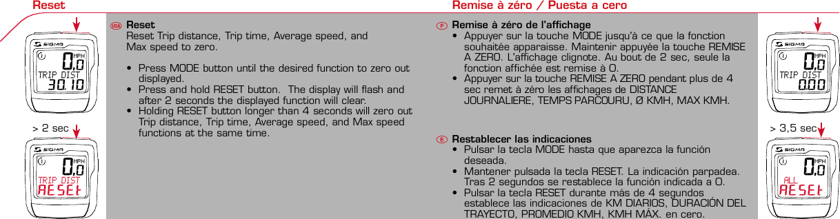 Contents / Contenu / Contenudo Installation / Montage / Montaje Installation of mounting bracket Montage du support / Montaje del soporte de bicicleta1 2Installation of mounting bracket Installation of magnet / Montage de l&apos;aimant / Montaje del imán5Installation of speed transmitter Montage de l&apos;émett. Vit. / Montaje del emisor de velocidad1Installation of speed transmitter5Mode / Reset Pairing / Connection / Apareado Pairing / Connection / Apareado3 4 6 12 1KMH/MPH entryRéglage KMH/MPH / Introducción KMH/MPHUFEWheel size entry Circonférence de roue / Dimensiones de la ruedaU FEMeasure wheel size Mesurer la roue / Dimensiones de la ruedaU FETime entryRéglage heure / Introducir la horaUFETotal data entryRéglage des valeurs totales / Datos totalesUFEContrast entryRéglage contraste / Introducción contrasteUFELanguage EntryRéglage langue / Introducir el idiomaUFEWheel size entryCirconférence de roue / Dimensiones de la ruedaUFE42 mm32 mmBasic settingsRéglages de base / Ajustes básicosUFEWheel Size Chart (Wheel Size)Wheel Size Chart (Circonférence de roue / Tamaño de rueda)ACBChanging modesChangement d’affichage / Cambio de visualizaciónUFEInstallation of speed transmitter Montage de l&apos;émett. Vit. / Montaje del emisor de velocidad3 42xLeft side Right sideGrey, grisoptional Bike 2Ref. No. 00405Pairing / Connection / ApareadoPairing / Connection / ApareadoPairing / Connection / ApareadoInstallation of Bike ComputerUFEF EU FEPairing / Connection / ApareadoObservaciones generalesECambio de la pilaSolución de problemasERemarques générales FChangement de batterie Solution aux problèmes FGeneral remarks UTrouble Shooting UChange batteryTechnical Data / Données techniques / Datos técnicosU F ETechnical data / Données techniques / Datos técnicosComparison speedComparaison de la vitesse / Comparación velocidadUFEReset Remise à zéro / Puesta a ceroU FEAssembly 2nd wheel Montage 2ème roue / Montaje 2ª ruedaU FEoptional Bike 2Ref. No. 00405Grey, grisBike 1+2. KMH / MPH•Press MODE button until KMH / MPH is displayed.•Press SET button briefly, KMH or MPH is displayed andflashing.•Select MPH or KMH with MODE button.•Confirm by pressing SET button briefly.2. KMH / MPH•A l&apos;aide de la touche MODE changer le réglage KMH/MPH.•Appuyer brièvement sur la touche SET.•KMH ou MPH apparaît sur l&apos;écran et clignote.•Régler MPH ou KMH à l&apos;aide de la touche MODE.•Confirmer par la touche SET.2. KMH / MPH•Con la tecla MODE cambiar a la introducción de KMH/MPH•Pulsar la tecla SET brevemente.•En la pantalla aparece KMH o MPH y parpadea.•Con la tecla MODE ajustar MPH o KMH.•Confirmar con la tecla SET.3. Wheel size BIKE 1• Press MODE button to change to WS BIKE 1.• Press SET button briefly and the first digit flashes.• Change the number by pressing RESET button, change tonext digit by pressing mode. Repeat with next 3 numbersuntil desired wheel size is entered.• Confirm by pressing SET button briefly.3. Circonférence de la roue VELO 1• A l&apos;aide de la touche MODE passer à VELO 1.• Appuyer brièvement sur la touche SET, le premier chiffreà entrer clignote.• Régler la valeur à l&apos;aide de la touche REMISE A ZERO,passer au prochain chiffre à l&apos;aide de la touche MODE.• Le vélo 1 est toujours celui avec l&apos;emetteur vélo 13. Dimensiones de la rueda BICICLETA 1• Con la tecla MODE cambiar a BICICLETA 1.• Pulsar brevemente la tecla SET, la primera cifra deintroducción parpadea.• Con la tecla RESET ajustar el valor, con la tecla MODEcambiar a la siguiente cifra.• La bicicleta 1 es siempre la bicicleta con emisor rueda 1• A partir de la tabla C &quot;Wheel Size Chart&quot; (véase la páginasiguiente) determinar el valor correspondiente al tamañode la rueda. Introducir este valor.• Alternativa: calcular/ determinar el tamaño de la rueda(tabla A o tabla B)• Tras la última cifra confirmar con la tecla SET.• Determine the correct value for your wheel size fromTable C “Wheel Size Chart” (refer to next page).• Alternative: calculate wheel size using formula Tab A orTab B.• Déterminer la valeur correspondant à votre circonférencede roue à partir du tableau C &quot;Wheel Size Chart&quot; (voirpage suivante). Entrer cette valeur.• Alternative: calculer/déterminer WS (Tab. A ou tab. B).• Après le dernier chiffre, confirmer par la touche SET.You can enter TOTAL ODO (miles) miles and TOTAL timesfrom your previous computer.Note – This step is not necessary if previous data fromanother computer is not desired(skip to step 8).6. Enter TOTAL ODO (miles)•Press MODE button until TOTAL ODO is displayed.•Press SET button briefly and the first digit will flash.•Press RESET button to change each digit.•Press MODE button to advance to next number.•Repeat until desired number is entered.•Confirm by pressing the SET button briefly.7. Enter TOTAL TIME•Press MODE button until TOTAL TIME is displayed•Press SET button briefly and the first digit will flash.•Press RESET button to change each digit.•Press MODE button to advance to next number.•Repeat until desired number is entered•Confirm by pressing the SET button briefly.6. KM-VELO 1/27. TEMPS VELO 1/2•Réglage identique à la circonférence de la roue. Ici, vouspouvez transférer la distance totale en km, par exemplelors de l&apos;achat de cet appareil, à partir d&apos;un autrecompteur.6. KM RUEDA 1/27. TIEMPO RUEDA 1/2•Introducción como en las dimensiones de la rueda. Aquí sepuede transferir el número total de km p.ej. en caso decompra del aparato de otro ordenador de bicicleta.8. Contrast•Press MODE button until contrast is displayed.•Press SET button briefly and the display flashes.•Set the value by pressing RESET button.1 = light  3 = dark•Confirm by pressing the SET button.When you are finished entering the basic setting, press andhold SET button for 3 seconds to exit set-up mode.8. Contraste•Appuyer sur la touche MODE1 jusqu&apos;à ce que CONTRASTEapparaisse.•Appuyer brièvement sur la touche SET, le réglage clignote.•A l&apos;aide de la touche REMISE A ZERO/MODE2 régler lavaleur (1 = faible, 3 = fort). Confirmer avec la touche SET.8. Contraste•Pulsar la tecla MODE1 hasta que aparezca CONTRASTE.•Pulsar brevemente la tecla SET, la introducción parpadea.•Con la tecla RESET/MODE2 ajustar el valor (1=débil3= fuerte). Confirmar con la tecla SET.1. Set language•Press MODE button until LANGUAGE is displayed•Press the SET button briefly, the display flashes. Set thedesired language using the MODE button and confirm bypressing SET button briefly.4. Wheel size BIKE 2This computer can be programmed for two bikes, if you areonly using this computer for one bike, skip this step and goto step 5.Changing between WHEEL SIZE  1 and WHEEL SIZE 2occurs automatically simply by changing from bike 1transmitter (grey button) to the optional Bike 2 transmitter(red button).•Press MODE button to change to WS BIKE 2.•Press SET button briefly and the first digit flashes.•Change the number by pressing RESET button.•Change to next digit by pressing MODE button. Repeatwith next 3 numbers until desired wheel size is entered.•Confirm by pressing SET button briefly.4. Circonférence de la roue VELO 2•A l&apos;aide de la touche MODE passer au VELO 2.•Appuyer brièvement sur la touche SET, le premier chiffre àentrer clignote.•Réglage comme pour le VELO 1 : régler les valeurs à l&apos;aidede la touche RESET, passer au prochain chiffre à l&apos;aide de latouche MODE.•Le vélo 2 est toujours celui avec l&apos;émetteur vélo 24. Dimensiones de la rueda BICICLETA 2•Con la tecla MODE cambiar a BICICLETA 2.•Pulsar brevemente la tecla SET, la primera cifra de introducción parpadea.•Introducción como en RUEDA 1: Con las teclas RESET ajustar los valores,con la tecla MODE cambiar a la cifra siguiente, etc.•La bicicleta 2 es siempre la bicicleta con emisor rueda 2SETBI KE  CO MPUT ERTO PLI N EB C   1 1 0 6 L   D TSSIG MA B IK E  CO MPUTERBC 110 6L  DT SW W W. S I G M A S P O R T. C O MW W W. S I G M A S P O R T. C O MSIGMA USA:North America1067 King sland DriveBatavia, IL 60510, US ATel. +1-630 -761-1106Fax +1-6 30-761-1107Toll Free: 888-744-6 277SIGMA EUROPA:SIGMA Elektro Gmb HDr.- Juliu s - Leber - Straße 15D-67433 Ne ustadt a.d.W.Tel. +49-(0)63 21-9120-11 8Fax +49- (0)6321-9120 -34SIGMA ASIA:Asia, Australia,  South America7F-1, No. 193, Ta-Tun 6th Street,Taichung City, TaiwanTel. +886-4 -2475 35 77Fax +886 -4-2475  356332-63028-63040-62247-62240-63537-62218-62220-62223-62225-62228-62232-62237-62240-62227x1 1/427x1 1/4 Fifty28x1.528x1.7528x1 1/228x1 3/8x1 5/8700x18C700x20C700x23C700x25C700x28C700x32C700x35C700x40C21992174222422682265220521022114213321462149217422052224kmhmph47-30547-40637-54047-50723-57140-55944-55947-55950-55954-55957-55937-59037-58420-57116x1.75x220x1.75x224x1 3/8 A24x1.75x226x126x1.526x1.626x1.75x226x1.926x2.0026x2.12526x1 3/826x1 3/8x1 1/226x3/412721590194819071973202620512070208921142133210520861954ETRTOkmhmphETRTOkm/h:WS = mm x 3.14mph:WS = mm x 3.14km/h:WS = mmmph:WS = mmPrinted in USA~20 sec A Test: BatteryMax. 20 mm• MODE: appel des fonctions• RESET: remise à zéro des fonctionsDISTANCE JOURNALIERE, TEMPS PARCOURU, Ø KMH et MAX. KMH• MODE: Activar las funciones• RESET: Restablecimiento de las funcion.KM DIARIOS, DURACIÓN DEL TRAYECTO, PROMEDIO KMH y KMH MÁX. a cero• MODE: Change the functions• RESET: Reset the functionsDAILY KM/M, TRIP TIME, AVERAGE SPEED and MAX SPEED to zeroMODE&gt;3 sec = RESETTRIP DISTTRIP TIMEAVG. SPEEDMAX. SPEEDCLOCKTOTAL ODO*TOTAL TIME*TRIP DISTTRIP TIMEAVG. SPEEDMAX. SPEEDMODE&gt;3 sec = RESETKM JOURTEMPS PARCVIT MOYEN.VIT MAXIHEUREKM TOTAL*TEMPSTOTAL*KM JOURTEMPS PARCVIT MOYEN.VIT MAXIMODE&gt;3 sec = RESETKM DIATIEMPO PARVEL MEDIAVEL MAXIMAHORAKM TOTAL*TIEMPO TOT*KM DIATIEMPO PARVEL MEDIAVEL MAXIMAHow to change modes•Press MODE button until the desired function is displayed(TRIP DISTANCE, TRIP TIME, AVG. SPEED, MAX. SPEED,CLOCK, TOTAL ODO, TOTAL TIME)•While riding the TOTAL ODO and TOTAL TIME functionsare hidden.Affichage des fonctions•Appuyer sur la touche MODE jusqu&apos;à ce que la fonctionsouhaitée soit affichée (DISTANCE JOURNALIERE, TEMPSPARCOURU, MOYENNE KMH, MAX.KMH, HEURE,DISTANCE TOTALE EN KM, TEMPS TOTAL).•Pendant la conduite, DISTANCE TOTALE et TEMPS TOTALne sont pas affichés (moins de clics de touche lors de laconduite).Indicación de las funciones•Pulsar la tecla MODE hasta que se muestre la función deseada (KM DIARIOS,DURACIÓN DEL TRAYECTO, PROMEDIO KMH, KMH MÁX., HORA, KMTOTALES, TIEMPO TOTAL).•durante la carrera no se muestran KM TOTALES y TIEMPO TOTAL (menospulsaciones de teclas durante la carrera).SET &gt; 3 sec•Press SET button for 3 sec. to enter set-up mode (SETwill appear in upper right hand corner of display when inset-up mode, you must be in set-mode to perform steps1-8).•Use the set-up mode to change language, KMH/MPH,wheel size, time, total odo, total time, and contrast.•After changing the battery, only the time and contrasthave to be entered.•Appuyer sur la touche SET 3 sec pour effectuer les réglages de basesuivants : langue, changement entre kmh/mph, circonférence de laroue 1 et 2, heure, distance totale, temps total et contraste de l&apos;écran.Fin du menu réglage en appuyant 3 sec sur la touche SET. Après lechangement de la pile, seule l&apos;heure et le contraste de l&apos;écran doiventêtre à nouveau rentrés.•Pulsar la tecla Set durante 3 segundos para realizar los siguientes ajustesbásicos: idioma, cambio entre kmh/mph, dimensiones de la rueda 1 y 2,hora, km totales, hora total y contraste de pantalla. Finalice el menú deintroducción pulsando durante 3 segundos la tecla SET. Tras un cambio dela pila deben introducirse solo la hora y el contraste de la pantalla.1. Régler la langue•Appuyer sur la touche MODE jusqu&apos;à ce que LANGUEapparaisse sur l&apos;écran.•Appuyer brièvement sur la touche SET, l&apos;affichage clignote.Régler la langue souhaitée à l&apos;aide de la touche MODE etconfirmer par la touche SET.1. Ajustar el idioma•Pulsar la tecla MODE hasta que aparezca IDIOMA en lapantalla.•Pulsar brevemente la tecla SET, la indicación parpadea.Con la tecla MODE ajustar el idioma seleccionado yconfirmar con la tecla SET.MODEMODEMODERESET RESET5. Time(24 hr clock will display when using KMH, 12 hr clock willdisplay when using MPH)•Press MODE button until TIME is displayed.•Press the SET button briefly and the hour digit flashes.•Change the hour with the RESET button.•Advance to minutes by pressing MODE button.•Change the minutes with the RESET button.•Confirm by pressing the SET button briefly.5. Heure (kmh = 24 h / mph = 12 h)•Appuyer sur la touche MODE jusqu&apos;à ce qu&apos;HEURE apparaisse.•Appuyer brièvement sur la touche SET, l&apos;entrée clignote.•Régler les heures à l&apos;aide de la touche REMISE A ZERO. Al&apos;aide de la touche MODE passer au réglage des minutes.•Régler les minutes à l&apos;aide de la touche REMISE A ZERO.Confirmer par la touche SET.5. Hora (kmh = 24 h / mph = 12 h)•Pulsar la tecla MODE hasta que aparezca HORA.•Pulsar brevemente la tecla SET, la introducción parpadea.•Con la tecla RESET ajustar el valor, con la tecla MODEcambiar a la siguiente cifra.•Con la tecla RESET ajustar los minutos. Confirmar con latecla SET.MODEMODE• After installing the bike computer into mounting bracket, SPEED display willblink ZERO.• There are two ways to pair your transmitter and computer.• 1. Ride. After 20 seconds (max 5 min.) the receiver will pair withtransmitter and data will be displayed.• 2. Spin front wheel until speed display stops blinking (A).• After 5 min. without transmission, BC 1106 DTS will go into sleep mode.(Time of Day and Model name shown in the display).  Press any button tore-activate the computer.  A short pairing will find the transmitter.• Removing the BC 1106 DTS from the mounting bracket will end the pairedconnection.• If “TOO MANY SIGNALS” message is displayed: lengthen the distance of alltransmitters and press any button to continue.  Pairing will begin again.•Monter le compteur sur son support. Le zéro de la vitesse clignote•Il y a deux possibilités pour connecter la vitesse et la cadence:1.Rouler, après env. 20 secondes (max. 5 min.) le récepteur s&apos;est connectéavec l&apos;émetteur, les données sont affichées.2.Fiare tourner la roue avant jusqu&apos;à ce que l&apos;affichage de la vitesse neclignote plus (A).ATTENTION:•Après plus de 5 minutes de pause le BC 1106 DTS se met en mode repos(affichage de l&apos;heure et du nom du modèle). Pour ré-activer le compteurappuyer sur une touche quelconque, il s&apos;établit alors une connection courtepour rechercher le(s) émetteur(s)•Lorsque l&apos;on sort le BC 1106 DTS de son support, la connection est arrêtée.•TOO MANY SIGNALS s&apos;affiche: Augmenter la distance par rapport auxautres vélos et appuyer sur une touche quelconque. La connectionrecommence.•Encajar el BC 1106 DTS sobre el soporte. El cero de las indicaciones develocidad parpadea•Hay dos posibilidades de emparejar la velocidad:1.Arrancar, después de aprox. 20 segundos (max. 5 min) el receptor se hasincronizado con el receptor y se muestran los datos.2.Girar la rueda delantera hasta que deje de parpadear la indicación de KMH(A).ATENCIÓN:•Después de 5 minutos de pausa, el BC 1106 DTS pasa al modo deespera (la hora y el nombre del modelo en la pantalla). Al pulsar cualquiertecla se inicia un apareado corto para encontrar el emisor.•Al retirar el BC 1106 DTS del soporte se desconecta la desconexión.•Indicación TOO MANY SIGNALS (demasiadas señales): Aumentar ladistancia con otros emisores y pulsar cualquier tecla. El apareado se iniciade nuevo.~20 secA~20 secAmm x 3.14note: 1 inch = 25.4 mmPila:1 pila de litio tipo botón 2032, 3VEl cambio de pila se muestra en la pantalla.Cambio de pila• Si se cambia la pila DIMENSIONES DE LARUEDA, IDIOMA, KMH/MPH, KMTOTALES y TIEMPO TOTAL permanecenguardadas y no deben ser introducidasde nuevo.• Respetar el + y el -. Con elcompartimento de la batería abiertotiene que verse el + de la pila.•Si la junta de estanquidad estádesplazada, volver a colocarla.• Tras el cambio de pila debe introducirsede nuevo la hora.GarantíaNos responsabilizamos de las deficienciasfrente a nuestro socio contractual segúnlo dispuesto en los reglamentos legales.Ordenador:Abrir la tapa con una moneda.¡Prestar atencióna la polaridad&quot;Emisor:Abrir la tapa con una herramienta.¡Retirar la pila de la tapa!¡Prestar atención a la polaridad!KMH sin indicación•¿Se utiliza el soporte antiguo del manillarcon la transmisión por radio (RDS)?•¿Está el ordenador correctamenteencajado sobre el soporte?•¿Se han comprobado la oxidación /corrosión de los contactos?•¿Distancia entre imán y sensor?(máx. 20 mm)•¿Se ha comprobado si el imán estáimantado?•¿2 imanes montados?•¿Imán posicionado correctamente?•¿Dimensiones de la rueda (WS) malajustadas?•¿Se ha montado el emisor correcto en elcambio de bicicleta?Los KMH están mal indicadosIndicación en pantalla oscura o lenta•Temperatura demasiado alta (&gt;60° C) odemasiado baja (&lt;0° C)Sin indicación en pantalla(indicación vacía)•Comprobar la pila•Pila bien colocada (+ y -)•¿Es correcto el contacto de la pila?(comprobar con cuidado)Ningún apareado•Comprobar la distancia emisor/imán•Pila del emisor vacía•Activar el ordenador pulsando•Comprobar alcance•Modificar la posición del emisor alemplear un dínamo de cuboIndicación TOO MANY SIGNALS(demasiadas señales):•Aumentar la distancia con otrosemisores y pulsar una teclaPile:1 pile-bouton lithium 2032, 3VLe changement de pile est affiché estaffiché sur l&apos;écran.Changement de pile• En cas de changement de pile,CIRCONFERENCE DE LA ROUE 1/2,LANGUE, KMH/MPH, DISTANCE TOTALEet TEMPS TOTAL restent en mémoire etne doivent pas être à nouveau rentrés.• Faire attention au plus et au moins, lorsquele compartiment de la pile est ouvert,vous devez voir le côté PLUS de la pile !• En cas de déplacement du jointd&apos;étanchéité, le remettre en place.• Après le changement de la pile, seull&apos;heure et le contraste doivent êtreà nouveau rentrés.GarantieNous sommes responsables, vis-à-vis denotre partenaire contractuel respectif, desvices conformément aux prescriptions légales.Les piles sont exclues de la garantie.Compteur:Ouvrir le couvercle avec une pièceAttention à lapolarité!Emetteur:Ouvrir le couvercle avecl&apos;outil prévu à cet effet.Enlever la pile du couvercle!Attention à la polarité!Pas d&apos;affichage kmh• Ancien système sans fil sur le vélo?• Compteur bien enclenché sur le support?• Corrosion/oxidation sur les contacts?• Distance aimant/émetteur?(max. 20 mm)• Aimant magnétisé?• 2 aimant montés?• Aimant bien positionné?• Circonférence de la roue (WS) bienprogrammè?• Montage du bon émetteur lors d&apos;unchangement de vélo?Mauvais affichage de la vitesseAffichage noir/lent• Température trop haute (&gt;60°C)ou trop basse (&lt;0°C)Pas d&apos;affichage (écran vide)• Vérifier l&apos;état de la pile• Pile bien mise (plus et moins)• Contacts ok? (tordre en faisant attention)Pas de connection• Vérifier la distance aimant/émetteur• Les piles de l&apos;émetteur sont vides• Activer le compteur en appuyant surune touche• Vérifier la distance émetteur/récepteur• Si vous utilisez une dynamo-moyeu,changer la position de l&apos;émetteurAffichage TOO MANY SIGNALS• Augmenter la distance avec les autresvélos et appuyer sur une touchequelconque.Battery:1 lithium button cell 2032, 3VBattery change is displayed on screen.Change batteries:• WHEEL SIZES 1+2, LANGUAGE,KMH/MPH, TOTAL KM and TOTALTIME remain saved even when thebattery is changed.• Observe direction of plus and minuspoles; when the compartment is openyou must see the PLUS side of thebattery!• If sealing ring is loose, re-insert it.• After changing the battery only thetime and the contrast must be re-entered.WarrantyWe are liable to our contracting partnersfor defects as defined by law. Batteriesare excluded from the guarantee.No display of MPH• Using an old RDS mounting bracket?• Check that the Bike Computer is properlyengaged in the bracket.• Check contacts for corrosion/oxidation.• Check distance between magnet and sensor(max. 20 mm using Sigma&apos;s Power Magnet)• Check if magnet is magnetized• 2 magnets installed?• Magnet in the right position?• Wheel size programmed incorrectly?• In case of you switched bikes - are you mountingthe correct transmitter?False display of MPHDisplay is black or weaken?• Temperature too high (&gt;60 °C) or too low (&lt;0°C)No Display (screen blank)• Check Battery• Check plus and minus poles• Battery contact ok? (bend carefully!)No Pairing• Check distance between transmitter /magnet (20mm or less with powermagnet)• Press battery check button ontransmitter• Activate computer by pressing anybutton• Check distance between transmitterand receiver (max distance 90cm)• If using a dynamo hub, change locationof transmitter.TOO MANY SIGNALS is shown:• Extend the distance betweentransmitters and press any buttonon computer to continueComputer:Open the top cover with a coinPay attention topolarity!Transmitter:Open top cover with toolTake the battery out of the top cover!Pay attention to polarity!SpeedTRIP DISTTRIP TIMEODO BIKETIME BIKEWS BIKE 1/2VitesseKM JOURTEMPS PARCKM TOTALTEMPSTOTALCIRCONFERENCEDE LA ROUE 1/2VelocidadKM DIATIEMPO PARKM TOTALTIEMPO TOTDIMENSIONESDE LA RUEDA1/20.00.000:00:0000:002,155Default Max Units199.59,999.9999:5999,9999,9993,999kmh/mphkm/mih:mm:ss hh:mm hhh:mmkm/mih:mm hh:mm hhh:m h.hhhmmSpeed Comparison (pace arrow)Comparison of current speed to average speed.•If your current speed is equal to your average speed  isshown, if lower  is shown, and if higher  is shown.Vitesse/vitesse moyenne•En cas de vitesse à peu près similaire  s&apos;affiche, en casde vitesse plus faible  et plus élevée .•L&apos;affichage est effectué pour toutes les fonctions saufdans les réglages de base.Velocidad / velocidad media•En caso de velocidad casi igual se muestra , en caso develocidad menor  y velocidad mayor .•La indicación se realiza en todas las funciones excepto enlos ajustes básicos.ResetReset Trip distance, Trip time, Average speed, andMax speed to zero.• Press MODE button until the desired function to zero outdisplayed.• Press and hold RESET button.  The display will flash andafter 2 seconds the displayed function will clear.• Holding RESET button longer than 4 seconds will zero outTrip distance, Trip time, Average speed, and Max speedfunctions at the same time.Remise à zéro de l&apos;affichage• Appuyer sur la touche MODE jusqu&apos;à ce que la fonctionsouhaitée apparaisse. Maintenir appuyée la touche REMISEA ZERO. L&apos;affichage clignote. Au bout de 2 sec, seule lafonction affichée est remise à 0.• Appuyer sur la touche REMISE A ZERO pendant plus de 4sec remet à zéro les affichages de DISTANCEJOURNALIERE, TEMPS PARCOURU, Ø KMH, MAX KMH.Restablecer las indicaciones• Pulsar la tecla MODE hasta que aparezca la funcióndeseada.• Mantener pulsada la tecla RESET. La indicación parpadea.Tras 2 segundos se restablece la función indicada a 0.• Pulsar la tecla RESET durante más de 4 segundosestablece las indicaciones de KM DIARIOS, DURACIÓN DELTRAYECTO, PROMEDIO KMH, KMH MÁX. en cero.&gt; 2 sec &gt; 3,5 secSwitching between WHEEL 1 and WHEEL 2 is automatic.You must install (optional) transmitter of Bike 2 (redbutton).• It is no longer possible to change by making an entry.Le changement entre la ROUE 1 et la ROUE 2 est effectuéautomatiquement. Il faut utiliser l&apos;émetteur vélo 2 (enoption) avec la touche rouge.• Un changement manuel n&apos;est plus possible.El cambio entre la RUEDA 1 y RUEDA 2 se realizaautomáticamente. Debe emplearse el emisor (opcional)rueda 2 (tecla roja).• Ya no es posible un cambio por introducción.4 x90°4 xBike 1Wheel Size Chartgo tostep 3 go tostep 2The harness comes ready to mount on your handlebars.To mount on a stem, remove the 4 screws on the back of the harness, turn base 90 degrees.stem mount remove yellow tape the SIGMA logo on the harness mustalways face the front of the bike.Foam pad included foruse with bladed spokesTo reach the required 20mm or less, move magnetand transmitter towards center of wheel.Note: 20mm = 3/4 inches3242?handlebarorstemRed, rouge2 mmRed, rouge* not while riding * pas pendantla conduite *no durantela carrera 12:23 12:23 12:2500.20000.00000.200  3  20,0MPHTRIP DIST 30.100,0MPHTRIP DISTRESET0,0MPHTRIP DIST  0.000,0MPH ALLRESETBike 1+