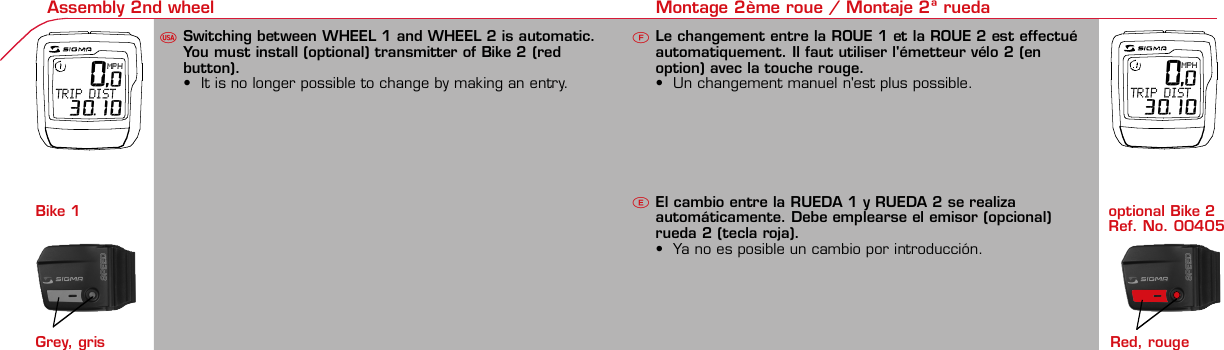 Contents / Contenu / Contenudo Installation / Montage / Montaje Installation of mounting bracket Montage du support / Montaje del soporte de bicicleta1 2Installation of mounting bracket Installation of magnet / Montage de l&apos;aimant / Montaje del imán5Installation of speed transmitter Montage de l&apos;émett. Vit. / Montaje del emisor de velocidad1Installation of speed transmitter5Mode / Reset Pairing / Connection / Apareado Pairing / Connection / Apareado3 4 6 12 1KMH/MPH entryRéglage KMH/MPH / Introducción KMH/MPHUFEWheel size entry Circonférence de roue / Dimensiones de la ruedaU FEMeasure wheel size Mesurer la roue / Dimensiones de la ruedaU FETime entryRéglage heure / Introducir la horaUFETotal data entryRéglage des valeurs totales / Datos totalesUFEContrast entryRéglage contraste / Introducción contrasteUFELanguage EntryRéglage langue / Introducir el idiomaUFEWheel size entryCirconférence de roue / Dimensiones de la ruedaUFE42 mm32 mmBasic settingsRéglages de base / Ajustes básicosUFEWheel Size Chart (Wheel Size) Wheel Size Chart (Circonférence de roue / Tamaño de rueda)A CBChanging modesChangement d’affichage / Cambio de visualizaciónUFEInstallation of speed transmitter Montage de l&apos;émett. Vit. / Montaje del emisor de velocidad3 42xLeft side Right sideGrey, grisoptional Bike 2Ref. No. 00405Pairing / Connection / Apareado Pairing / Connection / Apareado Pairing / Connection / ApareadoInstallation of Bike ComputerUFEF EU F EPairing / Connection / ApareadoObservaciones generalesECambio de la pilaSolución de problemasERemarques générales FChangement de batterie Solution aux problèmes FGeneral remarks UTrouble Shooting UChange batteryTechnical Data / Données techniques / Datos técnicosU F ETechnical data / Données techniques / Datos técnicosComparison speedComparaison de la vitesse / Comparación velocidadUFEReset Remise à zéro / Puesta a ceroU FEAssembly 2nd wheel Montage 2ème roue / Montaje 2ª ruedaU FEoptional Bike 2Ref. No. 00405Grey, grisBike 1+2. KMH / MPH•Press MODE button until KMH / MPH is displayed.•Press SET button briefly, KMH or MPH is displayed andflashing.•Select MPH or KMH with MODE button.•Confirm by pressing SET button briefly.2. KMH / MPH•A l&apos;aide de la touche MODE changer le réglage KMH/MPH.•Appuyer brièvement sur la touche SET.•KMH ou MPH apparaît sur l&apos;écran et clignote.•Régler MPH ou KMH à l&apos;aide de la touche MODE.•Confirmer par la touche SET.2. KMH / MPH•Con la tecla MODE cambiar a la introducción de KMH/MPH•Pulsar la tecla SET brevemente.•En la pantalla aparece KMH o MPH y parpadea.•Con la tecla MODE ajustar MPH o KMH.•Confirmar con la tecla SET.3. Wheel size BIKE 1• Press MODE button to change to WS BIKE 1.• Press SET button briefly and the first digit flashes.• Change the number by pressing RESET button, change tonext digit by pressing mode. Repeat with next 3 numbersuntil desired wheel size is entered.• Confirm by pressing SET button briefly.3. Circonférence de la roue VELO 1• A l&apos;aide de la touche MODE passer à VELO 1.• Appuyer brièvement sur la touche SET, le premier chiffreà entrer clignote.• Régler la valeur à l&apos;aide de la touche REMISE A ZERO,passer au prochain chiffre à l&apos;aide de la touche MODE.• Le vélo 1 est toujours celui avec l&apos;emetteur vélo 13. Dimensiones de la rueda BICICLETA 1• Con la tecla MODE cambiar a BICICLETA 1.• Pulsar brevemente la tecla SET, la primera cifra deintroducción parpadea.• Con la tecla RESET ajustar el valor, con la tecla MODEcambiar a la siguiente cifra.• La bicicleta 1 es siempre la bicicleta con emisor rueda 1• A partir de la tabla C &quot;Wheel Size Chart&quot; (véase la páginasiguiente) determinar el valor correspondiente al tamañode la rueda. Introducir este valor.• Alternativa: calcular/ determinar el tamaño de la rueda(tabla A o tabla B)• Tras la última cifra confirmar con la tecla SET.• Determine the correct value for your wheel size fromTable C “Wheel Size Chart” (refer to next page).• Alternative: calculate wheel size using formula Tab A orTab B.• Déterminer la valeur correspondant à votre circonférencede roue à partir du tableau C &quot;Wheel Size Chart&quot; (voirpage suivante). Entrer cette valeur.• Alternative: calculer/déterminer WS (Tab. A ou tab. B).• Après le dernier chiffre, confirmer par la touche SET.You can enter TOTAL ODO (miles) miles and TOTAL timesfrom your previous computer.Note – This step is not necessary if previous data fromanother computer is not desired(skip to step 8).6. Enter TOTAL ODO (miles)•Press MODE button until TOTAL ODO is displayed.•Press SET button briefly and the first digit will flash.•Press RESET button to change each digit.•Press MODE button to advance to next number.•Repeat until desired number is entered.•Confirm by pressing the SET button briefly.7. Enter TOTAL TIME•Press MODE button until TOTAL TIME is displayed•Press SET button briefly and the first digit will flash.•Press RESET button to change each digit.•Press MODE button to advance to next number.•Repeat until desired number is entered•Confirm by pressing the SET button briefly.6. KM-VELO 1/27. TEMPS VELO 1/2•Réglage identique à la circonférence de la roue. Ici, vouspouvez transférer la distance totale en km, par exemplelors de l&apos;achat de cet appareil, à partir d&apos;un autrecompteur.6. KM RUEDA 1/27. TIEMPO RUEDA 1/2•Introducción como en las dimensiones de la rueda. Aquí sepuede transferir el número total de km p.ej. en caso decompra del aparato de otro ordenador de bicicleta.8. Contrast•Press MODE button until contrast is displayed.•Press SET button briefly and the display flashes.•Set the value by pressing RESET button.1 = light  3 = dark•Confirm by pressing the SET button.When you are finished entering the basic setting, press andhold SET button for 3 seconds to exit set-up mode.8. Contraste•Appuyer sur la touche MODE1 jusqu&apos;à ce que CONTRASTEapparaisse.•Appuyer brièvement sur la touche SET, le réglage clignote.•A l&apos;aide de la touche REMISE A ZERO/MODE2 régler lavaleur (1 = faible, 3 = fort). Confirmer avec la touche SET.8. Contraste•Pulsar la tecla MODE1 hasta que aparezca CONTRASTE.•Pulsar brevemente la tecla SET, la introducción parpadea.•Con la tecla RESET/MODE2 ajustar el valor (1=débil3= fuerte). Confirmar con la tecla SET.1. Set language•Press MODE button until LANGUAGE is displayed•Press the SET button briefly, the display flashes. Set thedesired language using the MODE button and confirm bypressing SET button briefly.4. Wheel size BIKE 2This computer can be programmed for two bikes, if you areonly using this computer for one bike, skip this step and goto step 5.Changing between WHEEL SIZE  1 and WHEEL SIZE 2occurs automatically simply by changing from bike 1transmitter (grey button) to the optional Bike 2 transmitter(red button).•Press MODE button to change to WS BIKE 2.•Press SET button briefly and the first digit flashes.•Change the number by pressing RESET button.•Change to next digit by pressing MODE button. Repeatwith next 3 numbers until desired wheel size is entered.•Confirm by pressing SET button briefly.4. Circonférence de la roue VELO 2•A l&apos;aide de la touche MODE passer au VELO 2.•Appuyer brièvement sur la touche SET, le premier chiffre àentrer clignote.•Réglage comme pour le VELO 1 : régler les valeurs à l&apos;aidede la touche RESET, passer au prochain chiffre à l&apos;aide de latouche MODE.•Le vélo 2 est toujours celui avec l&apos;émetteur vélo 24. Dimensiones de la rueda BICICLETA 2•Con la tecla MODE cambiar a BICICLETA 2.•Pulsar brevemente la tecla SET, la primera cifra de introducción parpadea.•Introducción como en RUEDA 1: Con las teclas RESET ajustar los valores,con la tecla MODE cambiar a la cifra siguiente, etc.•La bicicleta 2 es siempre la bicicleta con emisor rueda 2SETBI KE  CO MPUT ERTO PLI N EB C   1 1 0 6 L   D TSSIG MA B IK E  CO MPUTERBC 110 6L  DT SW W W. S I G M A S P O R T. C O MW W W. S I G M A S P O R T. C O MSIGMA USA:North America1067 King sland DriveBatavia, IL 60510, US ATel. +1-630 -761-1106Fax +1-6 30-761-1107Toll Free: 888-744-6 277SIGMA EUROPA:SIGMA Elektro Gmb HDr.- Juliu s - Leber - Straße 15D-67433 Ne ustadt a.d.W.Tel. +49-(0)63 21-9120-11 8Fax +49- (0)6321-9120 -34SIGMA ASIA:Asia, Australia,  South America7F-1, No. 193, Ta-Tun 6th Street,Taichung City, TaiwanTel. +886-4 -2475 35 77Fax +886 -4-2475  356332-63028-63040-62247-62240-63537-62218-62220-62223-62225-62228-62232-62237-62240-62227x1 1/427x1 1/4 Fifty28x1.528x1.7528x1 1/228x1 3/8x1 5/8700x18C700x20C700x23C700x25C700x28C700x32C700x35C700x40C21992174222422682265220521022114213321462149217422052224kmhmph47-30547-40637-54047-50723-57140-55944-55947-55950-55954-55957-55937-59037-58420-57116x1.75x220x1.75x224x1 3/8 A24x1.75x226x126x1.526x1.626x1.75x226x1.926x2.0026x2.12526x1 3/826x1 3/8x1 1/226x3/412721590194819071973202620512070208921142133210520861954ETRTOkmhmphETRTOkm/h:WS = mm x 3.14mph:WS = mm x 3.14km/h:WS = mmmph:WS = mmPrinted in USA~20 sec A Test: BatteryMax. 20 mm• MODE: appel des fonctions• RESET: remise à zéro des fonctionsDISTANCE JOURNALIERE, TEMPS PARCOURU, Ø KMH et MAX. KMH• MODE: Activar las funciones• RESET: Restablecimiento de las funcion.KM DIARIOS, DURACIÓN DEL TRAYECTO, PROMEDIO KMH y KMH MÁX. a cero• MODE: Change the functions• RESET: Reset the functionsDAILY KM/M, TRIP TIME, AVERAGE SPEED and MAX SPEED to zeroMODE&gt;3 sec = RESETTRIP DISTTRIP TIMEAVG. SPEEDMAX. SPEEDCLOCKTOTAL ODO*TOTAL TIME*TRIP DISTTRIP TIMEAVG. SPEEDMAX. SPEEDMODE&gt;3 sec = RESETKM JOURTEMPS PARCVIT MOYEN.VIT MAXIHEUREKM TOTAL*TEMPSTOTAL*KM JOURTEMPS PARCVIT MOYEN.VIT MAXIMODE&gt;3 sec = RESETKM DIATIEMPO PARVEL MEDIAVEL MAXIMAHORAKM TOTAL*TIEMPO TOT*KM DIATIEMPO PARVEL MEDIAVEL MAXIMAHow to change modes•Press MODE button until the desired function is displayed(TRIP DISTANCE, TRIP TIME, AVG. SPEED, MAX. SPEED,CLOCK, TOTAL ODO, TOTAL TIME)•While riding the TOTAL ODO and TOTAL TIME functionsare hidden.Affichage des fonctions•Appuyer sur la touche MODE jusqu&apos;à ce que la fonctionsouhaitée soit affichée (DISTANCE JOURNALIERE, TEMPSPARCOURU, MOYENNE KMH, MAX.KMH, HEURE,DISTANCE TOTALE EN KM, TEMPS TOTAL).•Pendant la conduite, DISTANCE TOTALE et TEMPS TOTALne sont pas affichés (moins de clics de touche lors de laconduite).Indicación de las funciones•Pulsar la tecla MODE hasta que se muestre la función deseada (KM DIARIOS,DURACIÓN DEL TRAYECTO, PROMEDIO KMH, KMH MÁX., HORA, KMTOTALES, TIEMPO TOTAL).•durante la carrera no se muestran KM TOTALES y TIEMPO TOTAL (menospulsaciones de teclas durante la carrera).SET &gt; 3 sec•Press SET button for 3 sec. to enter set-up mode (SETwill appear in upper right hand corner of display when inset-up mode, you must be in set-mode to perform steps1-8).•Use the set-up mode to change language, KMH/MPH,wheel size, time, total odo, total time, and contrast.•After changing the battery, only the time and contrasthave to be entered.•Appuyer sur la touche SET 3 sec pour effectuer les réglages de basesuivants : langue, changement entre kmh/mph, circonférence de laroue 1 et 2, heure, distance totale, temps total et contraste de l&apos;écran.Fin du menu réglage en appuyant 3 sec sur la touche SET. Après lechangement de la pile, seule l&apos;heure et le contraste de l&apos;écran doiventêtre à nouveau rentrés.•Pulsar la tecla Set durante 3 segundos para realizar los siguientes ajustesbásicos: idioma, cambio entre kmh/mph, dimensiones de la rueda 1 y 2,hora, km totales, hora total y contraste de pantalla. Finalice el menú deintroducción pulsando durante 3 segundos la tecla SET. Tras un cambio dela pila deben introducirse solo la hora y el contraste de la pantalla.1. Régler la langue•Appuyer sur la touche MODE jusqu&apos;à ce que LANGUEapparaisse sur l&apos;écran.•Appuyer brièvement sur la touche SET, l&apos;affichage clignote.Régler la langue souhaitée à l&apos;aide de la touche MODE etconfirmer par la touche SET.1. Ajustar el idioma•Pulsar la tecla MODE hasta que aparezca IDIOMA en lapantalla.•Pulsar brevemente la tecla SET, la indicación parpadea.Con la tecla MODE ajustar el idioma seleccionado yconfirmar con la tecla SET.MODEMODEMODERESET RESET5. Time(24 hr clock will display when using KMH, 12 hr clock willdisplay when using MPH)•Press MODE button until TIME is displayed.•Press the SET button briefly and the hour digit flashes.•Change the hour with the RESET button.•Advance to minutes by pressing MODE button.•Change the minutes with the RESET button.•Confirm by pressing the SET button briefly.5. Heure (kmh = 24 h / mph = 12 h)•Appuyer sur la touche MODE jusqu&apos;à ce qu&apos;HEURE apparaisse.•Appuyer brièvement sur la touche SET, l&apos;entrée clignote.•Régler les heures à l&apos;aide de la touche REMISE A ZERO. Al&apos;aide de la touche MODE passer au réglage des minutes.•Régler les minutes à l&apos;aide de la touche REMISE A ZERO.Confirmer par la touche SET.5. Hora (kmh = 24 h / mph = 12 h)•Pulsar la tecla MODE hasta que aparezca HORA.•Pulsar brevemente la tecla SET, la introducción parpadea.•Con la tecla RESET ajustar el valor, con la tecla MODEcambiar a la siguiente cifra.•Con la tecla RESET ajustar los minutos. Confirmar con latecla SET.MODEMODE• After installing the bike computer into mounting bracket, SPEED display willblink ZERO.• There are two ways to pair your transmitter and computer.• 1. Ride. After 20 seconds (max 5 min.) the receiver will pair withtransmitter and data will be displayed.• 2. Spin front wheel until speed display stops blinking (A).• After 5 min. without transmission, BC 1106 DTS will go into sleep mode.(Time of Day and Model name shown in the display).  Press any button tore-activate the computer.  A short pairing will find the transmitter.• Removing the BC 1106 DTS from the mounting bracket will end the pairedconnection.• If “TOO MANY SIGNALS” message is displayed: lengthen the distance of alltransmitters and press any button to continue.  Pairing will begin again.• Monter le compteur sur son support. Le zéro de la vitesse clignote• Il y a deux possibilités pour connecter la vitesse et la cadence:1. Rouler, après env. 20 secondes (max. 5 min.) le récepteur s&apos;est connectéavec l&apos;émetteur, les données sont affichées.2. Fiare tourner la roue avant jusqu&apos;à ce que l&apos;affichage de la vitesse neclignote plus (A).ATTENTION:• Après plus de 5 minutes de pause le BC 1106 DTS se met en mode repos(affichage de l&apos;heure et du nom du modèle). Pour ré-activer le compteurappuyer sur une touche quelconque, il s&apos;établit alors une connection courtepour rechercher le(s) émetteur(s)• Lorsque l&apos;on sort le BC 1106 DTS de son support, la connection est arrêtée.• TOO MANY SIGNALS s&apos;affiche: Augmenter la distance par rapport auxautres vélos et appuyer sur une touche quelconque. La connectionrecommence.•Encajar el BC 1106 DTS sobre el soporte. El cero de las indicaciones develocidad parpadea•Hay dos posibilidades de emparejar la velocidad:1.Arrancar, después de aprox. 20 segundos (max. 5 min) el receptor se hasincronizado con el receptor y se muestran los datos.2.Girar la rueda delantera hasta que deje de parpadear la indicación de KMH(A).ATENCIÓN:•Después de 5 minutos de pausa, el BC 1106 DTS pasa al modo deespera (la hora y el nombre del modelo en la pantalla). Al pulsar cualquiertecla se inicia un apareado corto para encontrar el emisor.•Al retirar el BC 1106 DTS del soporte se desconecta la desconexión.•Indicación TOO MANY SIGNALS (demasiadas señales): Aumentar ladistancia con otros emisores y pulsar cualquier tecla. El apareado se iniciade nuevo.~20 sec A~20 secAmm x 3.14note: 1 inch = 25.4 mmPila:1 pila de litio tipo botón 2032, 3VEl cambio de pila se muestra en la pantalla.Cambio de pila• Si se cambia la pila DIMENSIONES DE LARUEDA, IDIOMA, KMH/MPH, KMTOTALES y TIEMPO TOTAL permanecenguardadas y no deben ser introducidasde nuevo.• Respetar el + y el -. Con elcompartimento de la batería abiertotiene que verse el + de la pila.•Si la junta de estanquidad estádesplazada, volver a colocarla.• Tras el cambio de pila debe introducirsede nuevo la hora.GarantíaNos responsabilizamos de las deficienciasfrente a nuestro socio contractual segúnlo dispuesto en los reglamentos legales.Ordenador:Abrir la tapa con una moneda.¡Prestar atencióna la polaridad&quot;Emisor:Abrir la tapa con una herramienta.¡Retirar la pila de la tapa!¡Prestar atención a la polaridad!KMH sin indicación•¿Se utiliza el soporte antiguo del manillarcon la transmisión por radio (RDS)?•¿Está el ordenador correctamenteencajado sobre el soporte?•¿Se han comprobado la oxidación /corrosión de los contactos?•¿Distancia entre imán y sensor?(máx. 20 mm)•¿Se ha comprobado si el imán estáimantado?•¿2 imanes montados?•¿Imán posicionado correctamente?•¿Dimensiones de la rueda (WS) malajustadas?•¿Se ha montado el emisor correcto en elcambio de bicicleta?Los KMH están mal indicadosIndicación en pantalla oscura o lenta•Temperatura demasiado alta (&gt;60° C) odemasiado baja (&lt;0° C)Sin indicación en pantalla(indicación vacía)•Comprobar la pila•Pila bien colocada (+ y -)•¿Es correcto el contacto de la pila?(comprobar con cuidado)Ningún apareado•Comprobar la distancia emisor/imán•Pila del emisor vacía•Activar el ordenador pulsando•Comprobar alcance•Modificar la posición del emisor alemplear un dínamo de cuboIndicación TOO MANY SIGNALS(demasiadas señales):•Aumentar la distancia con otrosemisores y pulsar una teclaPile:1 pile-bouton lithium 2032, 3VLe changement de pile est affiché estaffiché sur l&apos;écran.Changement de pile• En cas de changement de pile,CIRCONFERENCE DE LA ROUE 1/2,LANGUE, KMH/MPH, DISTANCE TOTALEet TEMPS TOTAL restent en mémoire etne doivent pas être à nouveau rentrés.• Faire attention au plus et au moins, lorsquele compartiment de la pile est ouvert,vous devez voir le côté PLUS de la pile !• En cas de déplacement du jointd&apos;étanchéité, le remettre en place.• Après le changement de la pile, seull&apos;heure et le contraste doivent êtreà nouveau rentrés.GarantieNous sommes responsables, vis-à-vis denotre partenaire contractuel respectif, desvices conformément aux prescriptions légales.Les piles sont exclues de la garantie.Compteur:Ouvrir le couvercle avec une pièceAttention à lapolarité!Emetteur:Ouvrir le couvercle avecl&apos;outil prévu à cet effet.Enlever la pile du couvercle!Attention à la polarité!Pas d&apos;affichage kmh• Ancien système sans fil sur le vélo?• Compteur bien enclenché sur le support?• Corrosion/oxidation sur les contacts?• Distance aimant/émetteur?(max. 20 mm)• Aimant magnétisé?• 2 aimant montés?• Aimant bien positionné?• Circonférence de la roue (WS) bienprogrammè?• Montage du bon émetteur lors d&apos;unchangement de vélo?Mauvais affichage de la vitesseAffichage noir/lent• Température trop haute (&gt;60°C)ou trop basse (&lt;0°C)Pas d&apos;affichage (écran vide)• Vérifier l&apos;état de la pile• Pile bien mise (plus et moins)• Contacts ok? (tordre en faisant attention)Pas de connection• Vérifier la distance aimant/émetteur• Les piles de l&apos;émetteur sont vides• Activer le compteur en appuyant surune touche• Vérifier la distance émetteur/récepteur• Si vous utilisez une dynamo-moyeu,changer la position de l&apos;émetteurAffichage TOO MANY SIGNALS• Augmenter la distance avec les autresvélos et appuyer sur une touchequelconque.Battery:1 lithium button cell 2032, 3VBattery change is displayed on screen.Change batteries:• WHEEL SIZES 1+2, LANGUAGE,KMH/MPH, TOTAL KM and TOTALTIME remain saved even when thebattery is changed.• Observe direction of plus and minuspoles; when the compartment is openyou must see the PLUS side of thebattery!• If sealing ring is loose, re-insert it.• After changing the battery only thetime and the contrast must be re-entered.WarrantyWe are liable to our contracting partnersfor defects as defined by law. Batteriesare excluded from the guarantee.No display of MPH• Using an old RDS mounting bracket?• Check that the Bike Computer is properlyengaged in the bracket.• Check contacts for corrosion/oxidation.• Check distance between magnet and sensor(max. 20 mm using Sigma&apos;s Power Magnet)• Check if magnet is magnetized• 2 magnets installed?• Magnet in the right position?• Wheel size programmed incorrectly?• In case of you switched bikes - are you mountingthe correct transmitter?False display of MPHDisplay is black or weaken?• Temperature too high (&gt;60 °C) or too low (&lt;0°C)No Display (screen blank)• Check Battery• Check plus and minus poles• Battery contact ok? (bend carefully!)No Pairing• Check distance between transmitter /magnet (20mm or less with powermagnet)• Press battery check button ontransmitter• Activate computer by pressing anybutton• Check distance between transmitterand receiver (max distance 90cm)• If using a dynamo hub, change locationof transmitter.TOO MANY SIGNALS is shown:• Extend the distance betweentransmitters and press any buttonon computer to continueComputer:Open the top cover with a coinPay attention topolarity!Transmitter:Open top cover with toolTake the battery out of the top cover!Pay attention to polarity!SpeedTRIP DISTTRIP TIMEODO BIKETIME BIKEWS BIKE 1/2VitesseKM JOURTEMPS PARCKM TOTALTEMPSTOTALCIRCONFERENCEDE LA ROUE 1/2VelocidadKM DIATIEMPO PARKM TOTALTIEMPO TOTDIMENSIONESDE LA RUEDA1/20.00.000:00:0000:002,155Default Max Units199.59,999.9999:5999,9999,9993,999kmh/mphkm/mih:mm:ss hh:mm hhh:mmkm/mih:mm hh:mm hhh:m h.hhhmmSpeed Comparison (pace arrow)Comparison of current speed to average speed.•If your current speed is equal to your average speed  isshown, if lower  is shown, and if higher  is shown.Vitesse/vitesse moyenne•En cas de vitesse à peu près similaire  s&apos;affiche, en casde vitesse plus faible  et plus élevée .•L&apos;affichage est effectué pour toutes les fonctions saufdans les réglages de base.Velocidad / velocidad media•En caso de velocidad casi igual se muestra , en caso develocidad menor  y velocidad mayor .•La indicación se realiza en todas las funciones excepto enlos ajustes básicos.ResetReset Trip distance, Trip time, Average speed, andMax speed to zero.• Press MODE button until the desired function to zero outdisplayed.• Press and hold RESET button.  The display will flash andafter 2 seconds the displayed function will clear.• Holding RESET button longer than 4 seconds will zero outTrip distance, Trip time, Average speed, and Max speedfunctions at the same time.Remise à zéro de l&apos;affichage• Appuyer sur la touche MODE jusqu&apos;à ce que la fonctionsouhaitée apparaisse. Maintenir appuyée la touche REMISEA ZERO. L&apos;affichage clignote. Au bout de 2 sec, seule lafonction affichée est remise à 0.• Appuyer sur la touche REMISE A ZERO pendant plus de 4sec remet à zéro les affichages de DISTANCEJOURNALIERE, TEMPS PARCOURU, Ø KMH, MAX KMH.Restablecer las indicaciones• Pulsar la tecla MODE hasta que aparezca la funcióndeseada.• Mantener pulsada la tecla RESET. La indicación parpadea.Tras 2 segundos se restablece la función indicada a 0.• Pulsar la tecla RESET durante más de 4 segundosestablece las indicaciones de KM DIARIOS, DURACIÓN DELTRAYECTO, PROMEDIO KMH, KMH MÁX. en cero.&gt; 2 sec &gt; 3,5 secSwitching between WHEEL 1 and WHEEL 2 is automatic.You must install (optional) transmitter of Bike 2 (redbutton).• It is no longer possible to change by making an entry.Le changement entre la ROUE 1 et la ROUE 2 est effectuéautomatiquement. Il faut utiliser l&apos;émetteur vélo 2 (enoption) avec la touche rouge.• Un changement manuel n&apos;est plus possible.El cambio entre la RUEDA 1 y RUEDA 2 se realizaautomáticamente. Debe emplearse el emisor (opcional)rueda 2 (tecla roja).• Ya no es posible un cambio por introducción.4 x90°4 xBike 1Wheel Size Chartgo tostep 3 go tostep 2The harness comes ready to mount on your handlebars.To mount on a stem, remove the 4 screws on the back of the harness, turn base 90 degrees.stem mount remove yellow tape the SIGMA logo on the harness mustalways face the front of the bike.Foam pad included foruse with bladed spokesTo reach the required 20mm or less, move magnetand transmitter towards center of wheel.Note: 20mm = 3/4 inches3242?handlebarorstemRed, rouge2 mmRed, rouge* not while riding * pas pendantla conduite *no durantela carrera 12:23 12:23 12:2500.20000.00000.200  3  20,0MPHTRIP DIST 30.100,0MPHTRIP DIST 30.10Bike 1+