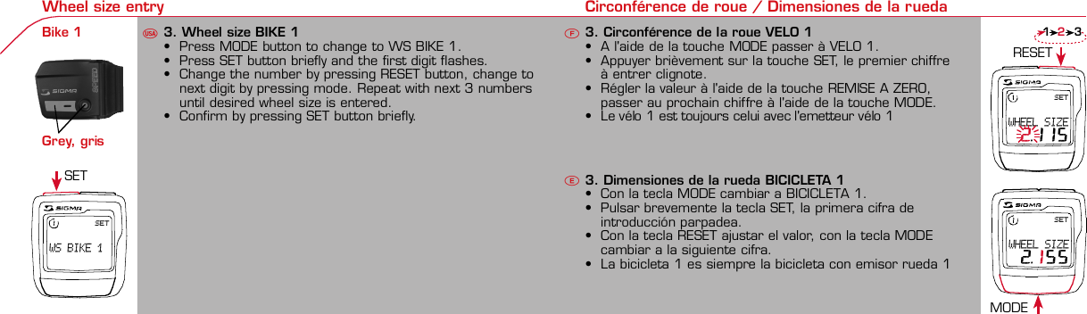 Contents / Contenu / Contenudo Installation / Montage / Montaje Installation of mounting bracket Montage du support / Montaje del soporte de bicicleta1 2Installation of mounting bracket Installation of magnet / Montage de l&apos;aimant / Montaje del imán5Installation of speed transmitter Montage de l&apos;émett. Vit. / Montaje del emisor de velocidad1Installation of speed transmitter5Mode / Reset Pairing / Connection / Apareado Pairing / Connection / Apareado3 4 6 12 1KMH/MPH entryRéglage KMH/MPH / Introducción KMH/MPHUFEWheel size entry Circonférence de roue / Dimensiones de la ruedaU FEMeasure wheel size Mesurer la roue / Dimensiones de la ruedaU FETime entry Réglage heure / Introducir la horaU FETotal data entry Réglage des valeurs totales / Datos totalesU FEContrast entry Réglage contraste / Introducción contrasteU FELanguage Entry Réglage langue / Introducir el idiomaU FEWheel size entry Circonférence de roue / Dimensiones de la ruedaU FE42 mm32 mmBasic settings Réglages de base / Ajustes básicosU FEWheel Size Chart (Wheel Size) Wheel Size Chart (Circonférence de roue / Tamaño de rueda)A CBChanging modes Changement d’affichage / Cambio de visualizaciónU FEInstallation of speed transmitter Montage de l&apos;émett. Vit. / Montaje del emisor de velocidad3 42xLeft side Right sideGrey, grisoptional Bike 2Ref. No. 00405Pairing / Connection / Apareado Pairing / Connection / Apareado Pairing / Connection / ApareadoInstallation of Bike ComputerUFEF EU F EPairing / Connection / ApareadoObservaciones generales ECambio de la pila Solución de problemas ERemarques générales FChangement de batterie Solution aux problèmes FGeneral remarks UTrouble Shooting UChange batteryTechnical Data / Données techniques / Datos técnicosU F ETechnical data / Données techniques / Datos técnicosComparison speed Comparaison de la vitesse / Comparación velocidadU FEReset Remise à zéro / Puesta a ceroU FEAssembly 2nd wheel Montage 2ème roue / Montaje 2ª ruedaU FEoptional Bike 2Ref. No. 00405Grey, grisBike 1+2. KMH / MPH•Press MODE button until KMH / MPH is displayed.•Press SET button briefly, KMH or MPH is displayed andflashing.•Select MPH or KMH with MODE button.•Confirm by pressing SET button briefly.2. KMH / MPH•A l&apos;aide de la touche MODE changer le réglage KMH/MPH.•Appuyer brièvement sur la touche SET.•KMH ou MPH apparaît sur l&apos;écran et clignote.•Régler MPH ou KMH à l&apos;aide de la touche MODE.•Confirmer par la touche SET.2. KMH / MPH•Con la tecla MODE cambiar a la introducción de KMH/MPH•Pulsar la tecla SET brevemente.•En la pantalla aparece KMH o MPH y parpadea.•Con la tecla MODE ajustar MPH o KMH.•Confirmar con la tecla SET.3. Wheel size BIKE 1• Press MODE button to change to WS BIKE 1.• Press SET button briefly and the first digit flashes.• Change the number by pressing RESET button, change tonext digit by pressing mode. Repeat with next 3 numbersuntil desired wheel size is entered.• Confirm by pressing SET button briefly.3. Circonférence de la roue VELO 1• A l&apos;aide de la touche MODE passer à VELO 1.• Appuyer brièvement sur la touche SET, le premier chiffreà entrer clignote.• Régler la valeur à l&apos;aide de la touche REMISE A ZERO,passer au prochain chiffre à l&apos;aide de la touche MODE.• Le vélo 1 est toujours celui avec l&apos;emetteur vélo 13. Dimensiones de la rueda BICICLETA 1• Con la tecla MODE cambiar a BICICLETA 1.• Pulsar brevemente la tecla SET, la primera cifra deintroducción parpadea.• Con la tecla RESET ajustar el valor, con la tecla MODEcambiar a la siguiente cifra.• La bicicleta 1 es siempre la bicicleta con emisor rueda 1• A partir de la tabla C &quot;Wheel Size Chart&quot; (véase la páginasiguiente) determinar el valor correspondiente al tamañode la rueda. Introducir este valor.• Alternativa: calcular/ determinar el tamaño de la rueda(tabla A o tabla B)• Tras la última cifra confirmar con la tecla SET.• Determine the correct value for your wheel size fromTable C “Wheel Size Chart” (refer to next page).• Alternative: calculate wheel size using formula Tab A orTab B.• Déterminer la valeur correspondant à votre circonférencede roue à partir du tableau C &quot;Wheel Size Chart&quot; (voirpage suivante). Entrer cette valeur.• Alternative: calculer/déterminer WS (Tab. A ou tab. B).• Après le dernier chiffre, confirmer par la touche SET.You can enter TOTAL ODO (miles) miles and TOTAL timesfrom your previous computer.Note – This step is not necessary if previous data fromanother computer is not desired(skip to step 8).6. Enter TOTAL ODO (miles)• Press MODE button until TOTAL ODO is displayed.• Press SET button briefly and the first digit will flash.• Press RESET button to change each digit.• Press MODE button to advance to next number.• Repeat until desired number is entered.• Confirm by pressing the SET button briefly.7. Enter TOTAL TIME• Press MODE button until TOTAL TIME is displayed• Press SET button briefly and the first digit will flash.• Press RESET button to change each digit.• Press MODE button to advance to next number.• Repeat until desired number is entered• Confirm by pressing the SET button briefly.6. KM-VELO 1/27. TEMPS VELO 1/2• Réglage identique à la circonférence de la roue. Ici, vouspouvez transférer la distance totale en km, par exemplelors de l&apos;achat de cet appareil, à partir d&apos;un autrecompteur.6. KM RUEDA 1/27. TIEMPO RUEDA 1/2• Introducción como en las dimensiones de la rueda. Aquí sepuede transferir el número total de km p.ej. en caso decompra del aparato de otro ordenador de bicicleta.8. Contrast• Press MODE button until contrast is displayed.• Press SET button briefly and the display flashes.• Set the value by pressing RESET button.1 = light  3 = dark• Confirm by pressing the SET button.When you are finished entering the basic setting, press andhold SET button for 3 seconds to exit set-up mode.8. Contraste• Appuyer sur la touche MODE1 jusqu&apos;à ce que CONTRASTEapparaisse.• Appuyer brièvement sur la touche SET, le réglage clignote.• A l&apos;aide de la touche REMISE A ZERO/MODE2 régler lavaleur (1 = faible, 3 = fort). Confirmer avec la touche SET.8. Contraste• Pulsar la tecla MODE1 hasta que aparezca CONTRASTE.• Pulsar brevemente la tecla SET, la introducción parpadea.• Con la tecla RESET/MODE2 ajustar el valor (1=débil3= fuerte). Confirmar con la tecla SET.1. Set language• Press MODE button until LANGUAGE is displayed• Press the SET button briefly, the display flashes. Set thedesired language using the MODE button and confirm bypressing SET button briefly.4. Wheel size BIKE 2This computer can be programmed for two bikes, if you areonly using this computer for one bike, skip this step and goto step 5.Changing between WHEEL SIZE  1 and WHEEL SIZE 2occurs automatically simply by changing from bike 1transmitter (grey button) to the optional Bike 2 transmitter(red button).• Press MODE button to change to WS BIKE 2.• Press SET button briefly and the first digit flashes.• Change the number by pressing RESET button.• Change to next digit by pressing MODE button. Repeatwith next 3 numbers until desired wheel size is entered.• Confirm by pressing SET button briefly.4. Circonférence de la roue VELO 2• A l&apos;aide de la touche MODE passer au VELO 2.• Appuyer brièvement sur la touche SET, le premier chiffre àentrer clignote.• Réglage comme pour le VELO 1 : régler les valeurs à l&apos;aidede la touche RESET, passer au prochain chiffre à l&apos;aide de latouche MODE.• Le vélo 2 est toujours celui avec l&apos;émetteur vélo 24. Dimensiones de la rueda BICICLETA 2• Con la tecla MODE cambiar a BICICLETA 2.• Pulsar brevemente la tecla SET, la primera cifra de introducción parpadea.• Introducción como en RUEDA 1: Con las teclas RESET ajustar los valores,con la tecla MODE cambiar a la cifra siguiente, etc.• La bicicleta 2 es siempre la bicicleta con emisor rueda 2SETBI KE  CO MPUT ERTO PLI NEB C   1 1 0 6 L   D TSSIG MA B IK E  CO MPUTERBC 110 6L  DT SW W W. S I G M A S P O R T. C O MW W W. S I G M A S P O R T. C O MSIGMA  USA:North America1067 King sland DriveBatavia, IL 60510, US ATel. +1-630-761-1106Fax +1-6 30-761-1107Toll Free: 888-744-6 277SIGMA EUROPA:SIGMA Elektro GmbHDr.- Julius - Leber - Straße 15D-67433 Ne ustadt a.d.W.Tel. +49-(0)63 21-9120-11 8Fax +49- (0)6321-9120 -34SIGMA ASIA:Asia, Australia,  South America7F-1, No. 193, Ta-Tun 6th Street,Taichung City, TaiwanTel. +886-4-2475 35 77Fax +886 -4-2475  356332-63028-63040-62247-62240-63537-62218-62220-62223-62225-62228-62232-62237-62240-62227x1 1/427x1 1/4 Fifty28x1.528x1.7528x1 1/228x1 3/8x1 5/8700x18C700x20C700x23C700x25C700x28C700x32C700x35C700x40C21992174222422682265220521022114213321462149217422052224kmhmph47-30547-40637-54047-50723-57140-55944-55947-55950-55954-55957-55937-59037-58420-57116x1.75x220x1.75x224x1 3/8 A24x1.75x226x126x1.526x1.626x1.75x226x1.926x2.0026x2.12526x1 3/826x1 3/8x1 1/226x3/412721590194819071973202620512070208921142133210520861954ETRTOkmhmphETRTOkm/h:WS = mm x 3.14mph:WS = mm x 3.14km/h:WS = mmmph:WS = mmPrinted in USA~20 sec A Test: BatteryMax. 20 mm• MODE: appel des fonctions• RESET: remise à zéro des fonctionsDISTANCE JOURNALIERE, TEMPS PARCOURU, Ø KMH et MAX. KMH• MODE: Activar las funciones• RESET: Restablecimiento de las funcion.KM DIARIOS, DURACIÓN DEL TRAYECTO, PROMEDIO KMH y KMH MÁX. a cero• MODE: Change the functions• RESET: Reset the functionsDAILY KM/M, TRIP TIME, AVERAGE SPEED and MAX SPEED to zeroMODE&gt;3 sec = RESETTRIP DISTTRIP TIMEAVG. SPEEDMAX. SPEEDCLOCKTOTAL ODO*TOTAL TIME*TRIP DISTTRIP TIMEAVG. SPEEDMAX. SPEEDMODE&gt;3 sec = RESETKM JOURTEMPS PARCVIT MOYEN.VIT MAXIHEUREKM TOTAL*TEMPSTOTAL*KM JOURTEMPS PARCVIT MOYEN.VIT MAXIMODE&gt;3 sec = RESETKM DIATIEMPO PARVEL MEDIAVEL MAXIMAHORAKM TOTAL*TIEMPO TOT*KM DIATIEMPO PARVEL MEDIAVEL MAXIMAHow to change modes• Press MODE button until the desired function is displayed(TRIP DISTANCE, TRIP TIME, AVG. SPEED, MAX. SPEED,CLOCK, TOTAL ODO, TOTAL TIME)• While riding the TOTAL ODO and TOTAL TIME functionsare hidden.Affichage des fonctions• Appuyer sur la touche MODE jusqu&apos;à ce que la fonctionsouhaitée soit affichée (DISTANCE JOURNALIERE, TEMPSPARCOURU, MOYENNE KMH, MAX.KMH, HEURE,DISTANCE TOTALE EN KM, TEMPS TOTAL).• Pendant la conduite, DISTANCE TOTALE et TEMPS TOTALne sont pas affichés (moins de clics de touche lors de laconduite).Indicación de las funciones• Pulsar la tecla MODE hasta que se muestre la función deseada (KM DIARIOS,DURACIÓN DEL TRAYECTO, PROMEDIO KMH, KMH MÁX., HORA, KMTOTALES, TIEMPO TOTAL).• durante la carrera no se muestran KM TOTALES y TIEMPO TOTAL (menospulsaciones de teclas durante la carrera).SET &gt; 3 sec • Press SET button for 3 sec. to enter set-up mode (SETwill appear in upper right hand corner of display when inset-up mode, you must be in set-mode to perform steps1-8).• Use the set-up mode to change language, KMH/MPH,wheel size, time, total odo, total time, and contrast.• After changing the battery, only the time and contrasthave to be entered.• Appuyer sur la touche SET 3 sec pour effectuer les réglages de basesuivants : langue, changement entre kmh/mph, circonférence de laroue 1 et 2, heure, distance totale, temps total et contraste de l&apos;écran.Fin du menu réglage en appuyant 3 sec sur la touche SET. Après lechangement de la pile, seule l&apos;heure et le contraste de l&apos;écran doiventêtre à nouveau rentrés.• Pulsar la tecla Set durante 3 segundos para realizar los siguientes ajustesbásicos: idioma, cambio entre kmh/mph, dimensiones de la rueda 1 y 2,hora, km totales, hora total y contraste de pantalla. Finalice el menú deintroducción pulsando durante 3 segundos la tecla SET. Tras un cambio dela pila deben introducirse solo la hora y el contraste de la pantalla.1. Régler la langue• Appuyer sur la touche MODE jusqu&apos;à ce que LANGUEapparaisse sur l&apos;écran.• Appuyer brièvement sur la touche SET, l&apos;affichage clignote.Régler la langue souhaitée à l&apos;aide de la touche MODE etconfirmer par la touche SET.1. Ajustar el idioma• Pulsar la tecla MODE hasta que aparezca IDIOMA en lapantalla.• Pulsar brevemente la tecla SET, la indicación parpadea.Con la tecla MODE ajustar el idioma seleccionado yconfirmar con la tecla SET.MODE MODEMODERESET RESET5. Time(24 hr clock will display when using KMH, 12 hr clock willdisplay when using MPH)• Press MODE button until TIME is displayed.• Press the SET button briefly and the hour digit flashes.• Change the hour with the RESET button.• Advance to minutes by pressing MODE button.• Change the minutes with the RESET button.• Confirm by pressing the SET button briefly.5. Heure (kmh = 24 h / mph = 12 h)• Appuyer sur la touche MODE jusqu&apos;à ce qu&apos;HEURE apparaisse.• Appuyer brièvement sur la touche SET, l&apos;entrée clignote.• Régler les heures à l&apos;aide de la touche REMISE A ZERO. Al&apos;aide de la touche MODE passer au réglage des minutes.• Régler les minutes à l&apos;aide de la touche REMISE A ZERO.Confirmer par la touche SET.5. Hora (kmh = 24 h / mph = 12 h)• Pulsar la tecla MODE hasta que aparezca HORA.• Pulsar brevemente la tecla SET, la introducción parpadea.• Con la tecla RESET ajustar el valor, con la tecla MODEcambiar a la siguiente cifra.• Con la tecla RESET ajustar los minutos. Confirmar con latecla SET.MODEMODE• After installing the bike computer into mounting bracket, SPEED display willblink ZERO.• There are two ways to pair your transmitter and computer.• 1. Ride. After 20 seconds (max 5 min.) the receiver will pair withtransmitter and data will be displayed.• 2. Spin front wheel until speed display stops blinking (A).• After 5 min. without transmission, BC 1106 DTS will go into sleep mode.(Time of Day and Model name shown in the display).  Press any button tore-activate the computer.  A short pairing will find the transmitter.• Removing the BC 1106 DTS from the mounting bracket will end the pairedconnection.• If “TOO MANY SIGNALS” message is displayed: lengthen the distance of alltransmitters and press any button to continue.  Pairing will begin again.• Monter le compteur sur son support. Le zéro de la vitesse clignote• Il y a deux possibilités pour connecter la vitesse et la cadence:1. Rouler, après env. 20 secondes (max. 5 min.) le récepteur s&apos;est connectéavec l&apos;émetteur, les données sont affichées.2. Fiare tourner la roue avant jusqu&apos;à ce que l&apos;affichage de la vitesse neclignote plus (A).ATTENTION:• Après plus de 5 minutes de pause le BC 1106 DTS se met en mode repos(affichage de l&apos;heure et du nom du modèle). Pour ré-activer le compteurappuyer sur une touche quelconque, il s&apos;établit alors une connection courtepour rechercher le(s) émetteur(s)• Lorsque l&apos;on sort le BC 1106 DTS de son support, la connection est arrêtée.• TOO MANY SIGNALS s&apos;affiche: Augmenter la distance par rapport auxautres vélos et appuyer sur une touche quelconque. La connectionrecommence.• Encajar el BC 1106 DTS sobre el soporte. El cero de las indicaciones develocidad parpadea• Hay dos posibilidades de emparejar la velocidad:1. Arrancar, después de aprox. 20 segundos (max. 5 min) el receptor se hasincronizado con el receptor y se muestran los datos.2. Girar la rueda delantera hasta que deje de parpadear la indicación de KMH(A).ATENCIÓN:• Después de 5 minutos de pausa, el BC 1106 DTS pasa al modo deespera (la hora y el nombre del modelo en la pantalla). Al pulsar cualquiertecla se inicia un apareado corto para encontrar el emisor.• Al retirar el BC 1106 DTS del soporte se desconecta la desconexión.• Indicación TOO MANY SIGNALS (demasiadas señales): Aumentar ladistancia con otros emisores y pulsar cualquier tecla. El apareado se iniciade nuevo.~20 sec A~20 sec Amm x 3.14note: 1 inch = 25.4 mmPila:1 pila de litio tipo botón 2032, 3VEl cambio de pila se muestra en la pantalla.Cambio de pila• Si se cambia la pila DIMENSIONES DE LARUEDA, IDIOMA, KMH/MPH, KMTOTALES y TIEMPO TOTAL permanecenguardadas y no deben ser introducidasde nuevo.• Respetar el + y el -. Con elcompartimento de la batería abiertotiene que verse el + de la pila.• Si la junta de estanquidad estádesplazada, volver a colocarla.• Tras el cambio de pila debe introducirsede nuevo la hora.GarantíaNos responsabilizamos de las deficienciasfrente a nuestro socio contractual segúnlo dispuesto en los reglamentos legales.Ordenador:Abrir la tapa con una moneda.¡Prestar atencióna la polaridad&quot;Emisor:Abrir la tapa con una herramienta.¡Retirar la pila de la tapa!¡Prestar atención a la polaridad!KMH sin indicación• ¿Se utiliza el soporte antiguo del manillarcon la transmisión por radio (RDS)?• ¿Está el ordenador correctamenteencajado sobre el soporte?• ¿Se han comprobado la oxidación /corrosión de los contactos?• ¿Distancia entre imán y sensor?(máx. 20 mm)• ¿Se ha comprobado si el imán estáimantado?• ¿2 imanes montados?• ¿Imán posicionado correctamente?• ¿Dimensiones de la rueda (WS) malajustadas?• ¿Se ha montado el emisor correcto en elcambio de bicicleta?Los KMH están mal indicadosIndicación en pantalla oscura o lenta• Temperatura demasiado alta (&gt;60° C) odemasiado baja (&lt;0° C)Sin indicación en pantalla(indicación vacía)• Comprobar la pila• Pila bien colocada (+ y -)• ¿Es correcto el contacto de la pila?(comprobar con cuidado)Ningún apareado• Comprobar la distancia emisor/imán• Pila del emisor vacía• Activar el ordenador pulsando• Comprobar alcance• Modificar la posición del emisor alemplear un dínamo de cuboIndicación TOO MANY SIGNALS(demasiadas señales):• Aumentar la distancia con otrosemisores y pulsar una teclaPile:1 pile-bouton lithium 2032, 3VLe changement de pile est affiché estaffiché sur l&apos;écran.Changement de pile• En cas de changement de pile,CIRCONFERENCE DE LA ROUE 1/2,LANGUE, KMH/MPH, DISTANCE TOTALEet TEMPS TOTAL restent en mémoire etne doivent pas être à nouveau rentrés.• Faire attention au plus et au moins, lorsquele compartiment de la pile est ouvert,vous devez voir le côté PLUS de la pile !• En cas de déplacement du jointd&apos;étanchéité, le remettre en place.• Après le changement de la pile, seull&apos;heure et le contraste doivent êtreà nouveau rentrés.GarantieNous sommes responsables, vis-à-vis denotre partenaire contractuel respectif, desvices conformément aux prescriptions légales.Les piles sont exclues de la garantie.Compteur:Ouvrir le couvercle avec une pièceAttention à lapolarité!Emetteur:Ouvrir le couvercle avecl&apos;outil prévu à cet effet.Enlever la pile du couvercle!Attention à la polarité!Pas d&apos;affichage kmh• Ancien système sans fil sur le vélo?• Compteur bien enclenché sur le support?• Corrosion/oxidation sur les contacts?• Distance aimant/émetteur?(max. 20 mm)• Aimant magnétisé?• 2 aimant montés?• Aimant bien positionné?• Circonférence de la roue (WS) bienprogrammè?• Montage du bon émetteur lors d&apos;unchangement de vélo?Mauvais affichage de la vitesseAffichage noir/lent• Température trop haute (&gt;60°C)ou trop basse (&lt;0°C)Pas d&apos;affichage (écran vide)• Vérifier l&apos;état de la pile• Pile bien mise (plus et moins)• Contacts ok? (tordre en faisant attention)Pas de connection• Vérifier la distance aimant/émetteur• Les piles de l&apos;émetteur sont vides• Activer le compteur en appuyant surune touche• Vérifier la distance émetteur/récepteur• Si vous utilisez une dynamo-moyeu,changer la position de l&apos;émetteurAffichage TOO MANY SIGNALS• Augmenter la distance avec les autresvélos et appuyer sur une touchequelconque.Battery:1 lithium button cell 2032, 3VBattery change is displayed on screen.Change batteries:• WHEEL SIZES 1+2, LANGUAGE,KMH/MPH, TOTAL KM and TOTALTIME remain saved even when thebattery is changed.• Observe direction of plus and minuspoles; when the compartment is openyou must see the PLUS side of thebattery!• If sealing ring is loose, re-insert it.• After changing the battery only thetime and the contrast must be re-entered.WarrantyWe are liable to our contracting partnersfor defects as defined by law. Batteriesare excluded from the guarantee.No display of MPH• Using an old RDS mounting bracket?• Check that the Bike Computer is properlyengaged in the bracket.• Check contacts for corrosion/oxidation.• Check distance between magnet and sensor(max. 20 mm using Sigma&apos;s Power Magnet)• Check if magnet is magnetized• 2 magnets installed?• Magnet in the right position?• Wheel size programmed incorrectly?• In case of you switched bikes - are you mountingthe correct transmitter?False display of MPHDisplay is black or weaken?• Temperature too high (&gt;60 °C) or too low (&lt;0°C)No Display (screen blank)• Check Battery• Check plus and minus poles• Battery contact ok? (bend carefully!)No Pairing• Check distance between transmitter /magnet (20mm or less with powermagnet)• Press battery check button ontransmitter• Activate computer by pressing anybutton• Check distance between transmitterand receiver (max distance 90cm)• If using a dynamo hub, change locationof transmitter.TOO MANY SIGNALS is shown:• Extend the distance betweentransmitters and press any buttonon computer to continueComputer:Open the top cover with a coinPay attention topolarity!Transmitter:Open top cover with toolTake the battery out of the top cover!Pay attention to polarity!SpeedTRIP DISTTRIP TIMEODO BIKETIME BIKEWS BIKE 1/2VitesseKM JOURTEMPS PARCKM TOTALTEMPSTOTALCIRCONFERENCEDE LA ROUE 1/2VelocidadKM DIATIEMPO PARKM TOTALTIEMPO TOTDIMENSIONESDE LA RUEDA1/20.00.000:00:0000:002,155Default Max Units199.59,999.9999:5999,9999,9993,999kmh/mphkm/mih:mm:ss hh:mm hhh:mmkm/mih:mm hh:mm hhh:m h.hhhmmSpeed Comparison (pace arrow)Comparison of current speed to average speed.• If your current speed is equal to your average speed   isshown, if lower   is shown, and if higher   is shown.Vitesse/vitesse moyenne• En cas de vitesse à peu près similaire   s&apos;affiche, en casde vitesse plus faible   et plus élevée  .• L&apos;affichage est effectué pour toutes les fonctions saufdans les réglages de base.Velocidad / velocidad media• En caso de velocidad casi igual se muestra  , en caso develocidad menor   y velocidad mayor  .• La indicación se realiza en todas las funciones excepto enlos ajustes básicos.ResetReset Trip distance, Trip time, Average speed, andMax speed to zero.• Press MODE button until the desired function to zero outdisplayed.• Press and hold RESET button.  The display will flash andafter 2 seconds the displayed function will clear.• Holding RESET button longer than 4 seconds will zero outTrip distance, Trip time, Average speed, and Max speedfunctions at the same time.Remise à zéro de l&apos;affichage• Appuyer sur la touche MODE jusqu&apos;à ce que la fonctionsouhaitée apparaisse. Maintenir appuyée la touche REMISEA ZERO. L&apos;affichage clignote. Au bout de 2 sec, seule lafonction affichée est remise à 0.• Appuyer sur la touche REMISE A ZERO pendant plus de 4sec remet à zéro les affichages de DISTANCEJOURNALIERE, TEMPS PARCOURU, Ø KMH, MAX KMH.Restablecer las indicaciones• Pulsar la tecla MODE hasta que aparezca la funcióndeseada.• Mantener pulsada la tecla RESET. La indicación parpadea.Tras 2 segundos se restablece la función indicada a 0.• Pulsar la tecla RESET durante más de 4 segundosestablece las indicaciones de KM DIARIOS, DURACIÓN DELTRAYECTO, PROMEDIO KMH, KMH MÁX. en cero.&gt; 2 sec &gt; 3,5 secSwitching between WHEEL 1 and WHEEL 2 is automatic.You must install (optional) transmitter of Bike 2 (redbutton).• It is no longer possible to change by making an entry.Le changement entre la ROUE 1 et la ROUE 2 est effectuéautomatiquement. Il faut utiliser l&apos;émetteur vélo 2 (enoption) avec la touche rouge.• Un changement manuel n&apos;est plus possible.El cambio entre la RUEDA 1 y RUEDA 2 se realizaautomáticamente. Debe emplearse el emisor (opcional)rueda 2 (tecla roja).• Ya no es posible un cambio por introducción.4 x90°4 xBike 1Wheel Size Chartgo tostep 3 go tostep 2The harness comes ready to mount on your handlebars.To mount on a stem, remove the 4 screws on the back of the harness, turn base 90 degrees.stem mount remove yellow tape the SIGMA logo on the harness mustalways face the front of the bike.Foam pad included foruse with bladed spokesTo reach the required 20mm or less, move magnetand transmitter towards center of wheel.Note: 20mm = 3/4 inches3242123?handlebarorstemRed, rouge2 m mRed, rouge* not while riding * pas pendantla conduite *no durantela carrera0,0SETWS BIKE 10,0SETWHEEL SIZE 2.1150,0SETWHEEL SIZE 2.155 12:23 12:23 12:2500.20000.000 00.200  3  2Bike 1+