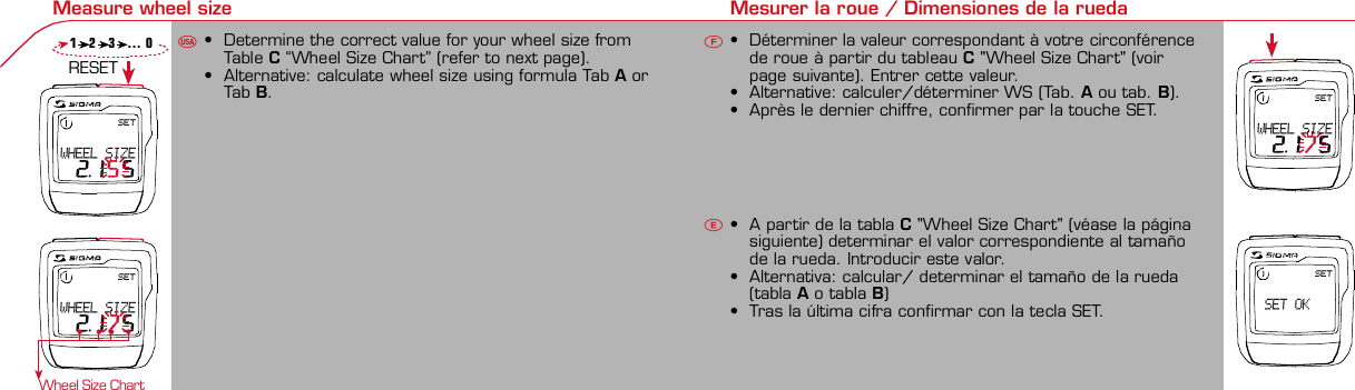 Contents / Contenu / Contenudo Installation / Montage / Montaje Installation of mounting bracket Montage du support / Montaje del soporte de bicicleta1 2Installation of mounting bracket Installation of magnet / Montage de l&apos;aimant / Montaje del imán5Installation of speed transmitter Montage de l&apos;émett. Vit. / Montaje del emisor de velocidad1Installation of speed transmitter5Mode / Reset Pairing / Connection / Apareado Pairing / Connection / Apareado3 4 6 12 1KMH/MPH entry Réglage KMH/MPH / Introducción KMH/MPHU FEWheel size entry Circonférence de roue / Dimensiones de la ruedaU FEMeasure wheel size Mesurer la roue / Dimensiones de la ruedaU FETime entry Réglage heure / Introducir la horaU FETotal data entry Réglage des valeurs totales / Datos totalesU FEContrast entry Réglage contraste / Introducción contrasteU FELanguage Entry Réglage langue / Introducir el idiomaU FEWheel size entry Circonférence de roue / Dimensiones de la ruedaU FE42 mm32 mmBasic settings Réglages de base / Ajustes básicosU FEWheel Size Chart (Wheel Size) Wheel Size Chart (Circonférence de roue / Tamaño de rueda)A CBChanging modes Changement d’affichage / Cambio de visualizaciónU FEInstallation of speed transmitter Montage de l&apos;émett. Vit. / Montaje del emisor de velocidad3 42xLeft side Right sideGrey, grisoptional Bike 2Ref. No. 00405Pairing / Connection / Apareado Pairing / Connection / Apareado Pairing / Connection / ApareadoInstallation of Bike ComputerUFEF E0,0SETWHEEL SIZE 2.175U F EPairing / Connection / ApareadoObservaciones generales ECambio de la pila Solución de problemas ERemarques générales FChangement de batterie Solution aux problèmes FGeneral remarks UTrouble Shooting UChange batteryTechnical Data / Données techniques / Datos técnicosU F ETechnical data / Données techniques / Datos técnicosComparison speed Comparaison de la vitesse / Comparación velocidadU FEReset Remise à zéro / Puesta a ceroU FEAssembly 2nd wheel Montage 2ème roue / Montaje 2ª ruedaU FEoptional Bike 2Ref. No. 00405Grey, grisBike 1+2. KMH / MPH• Press MODE button until KMH / MPH is displayed.• Press SET button briefly, KMH or MPH is displayed andflashing.• Select MPH or KMH with MODE button.• Confirm by pressing SET button briefly.2. KMH / MPH• A l&apos;aide de la touche MODE changer le réglage KMH/MPH.• Appuyer brièvement sur la touche SET.• KMH ou MPH apparaît sur l&apos;écran et clignote.• Régler MPH ou KMH à l&apos;aide de la touche MODE.• Confirmer par la touche SET.2. KMH / MPH• Con la tecla MODE cambiar a la introducción de KMH/MPH• Pulsar la tecla SET brevemente.• En la pantalla aparece KMH o MPH y parpadea.• Con la tecla MODE ajustar MPH o KMH.• Confirmar con la tecla SET.3. Wheel size BIKE 1• Press MODE button to change to WS BIKE 1.• Press SET button briefly and the first digit flashes.• Change the number by pressing RESET button, change tonext digit by pressing mode. Repeat with next 3 numbersuntil desired wheel size is entered.• Confirm by pressing SET button briefly.3. Circonférence de la roue VELO 1• A l&apos;aide de la touche MODE passer à VELO 1.• Appuyer brièvement sur la touche SET, le premier chiffreà entrer clignote.• Régler la valeur à l&apos;aide de la touche REMISE A ZERO,passer au prochain chiffre à l&apos;aide de la touche MODE.• Le vélo 1 est toujours celui avec l&apos;emetteur vélo 13. Dimensiones de la rueda BICICLETA 1• Con la tecla MODE cambiar a BICICLETA 1.• Pulsar brevemente la tecla SET, la primera cifra deintroducción parpadea.• Con la tecla RESET ajustar el valor, con la tecla MODEcambiar a la siguiente cifra.• La bicicleta 1 es siempre la bicicleta con emisor rueda 1• A partir de la tabla C &quot;Wheel Size Chart&quot; (véase la páginasiguiente) determinar el valor correspondiente al tamañode la rueda. Introducir este valor.• Alternativa: calcular/ determinar el tamaño de la rueda(tabla A o tabla B)• Tras la última cifra confirmar con la tecla SET.• Determine the correct value for your wheel size fromTable C “Wheel Size Chart” (refer to next page).• Alternative: calculate wheel size using formula Tab A orTab B.• Déterminer la valeur correspondant à votre circonférencede roue à partir du tableau C &quot;Wheel Size Chart&quot; (voirpage suivante). Entrer cette valeur.• Alternative: calculer/déterminer WS (Tab. A ou tab. B).• Après le dernier chiffre, confirmer par la touche SET.You can enter TOTAL ODO (miles) miles and TOTAL timesfrom your previous computer.Note – This step is not necessary if previous data fromanother computer is not desired(skip to step 8).6. Enter TOTAL ODO (miles)• Press MODE button until TOTAL ODO is displayed.• Press SET button briefly and the first digit will flash.• Press RESET button to change each digit.• Press MODE button to advance to next number.• Repeat until desired number is entered.• Confirm by pressing the SET button briefly.7. Enter TOTAL TIME• Press MODE button until TOTAL TIME is displayed• Press SET button briefly and the first digit will flash.• Press RESET button to change each digit.• Press MODE button to advance to next number.• Repeat until desired number is entered• Confirm by pressing the SET button briefly.6. KM-VELO 1/27. TEMPS VELO 1/2• Réglage identique à la circonférence de la roue. Ici, vouspouvez transférer la distance totale en km, par exemplelors de l&apos;achat de cet appareil, à partir d&apos;un autrecompteur.6. KM RUEDA 1/27. TIEMPO RUEDA 1/2• Introducción como en las dimensiones de la rueda. Aquí sepuede transferir el número total de km p.ej. en caso decompra del aparato de otro ordenador de bicicleta.8. Contrast• Press MODE button until contrast is displayed.• Press SET button briefly and the display flashes.• Set the value by pressing RESET button.1 = light  3 = dark• Confirm by pressing the SET button.When you are finished entering the basic setting, press andhold SET button for 3 seconds to exit set-up mode.8. Contraste• Appuyer sur la touche MODE1 jusqu&apos;à ce que CONTRASTEapparaisse.• Appuyer brièvement sur la touche SET, le réglage clignote.• A l&apos;aide de la touche REMISE A ZERO/MODE2 régler lavaleur (1 = faible, 3 = fort). Confirmer avec la touche SET.8. Contraste• Pulsar la tecla MODE1 hasta que aparezca CONTRASTE.• Pulsar brevemente la tecla SET, la introducción parpadea.• Con la tecla RESET/MODE2 ajustar el valor (1=débil3= fuerte). Confirmar con la tecla SET.1. Set language• Press MODE button until LANGUAGE is displayed• Press the SET button briefly, the display flashes. Set thedesired language using the MODE button and confirm bypressing SET button briefly.4. Wheel size BIKE 2This computer can be programmed for two bikes, if you areonly using this computer for one bike, skip this step and goto step 5.Changing between WHEEL SIZE  1 and WHEEL SIZE 2occurs automatically simply by changing from bike 1transmitter (grey button) to the optional Bike 2 transmitter(red button).• Press MODE button to change to WS BIKE 2.• Press SET button briefly and the first digit flashes.• Change the number by pressing RESET button.• Change to next digit by pressing MODE button. Repeatwith next 3 numbers until desired wheel size is entered.• Confirm by pressing SET button briefly.4. Circonférence de la roue VELO 2• A l&apos;aide de la touche MODE passer au VELO 2.• Appuyer brièvement sur la touche SET, le premier chiffre àentrer clignote.• Réglage comme pour le VELO 1 : régler les valeurs à l&apos;aidede la touche RESET, passer au prochain chiffre à l&apos;aide de latouche MODE.• Le vélo 2 est toujours celui avec l&apos;émetteur vélo 24. Dimensiones de la rueda BICICLETA 2• Con la tecla MODE cambiar a BICICLETA 2.• Pulsar brevemente la tecla SET, la primera cifra de introducción parpadea.• Introducción como en RUEDA 1: Con las teclas RESET ajustar los valores,con la tecla MODE cambiar a la cifra siguiente, etc.• La bicicleta 2 es siempre la bicicleta con emisor rueda 2SETBI KE  CO MPUT ERTO PLI NEB C   1 1 0 6 L   D TSSIG MA B IK E  CO MPUTERBC 110 6L  DT SW W W. S I G M A S P O R T. C O MW W W. S I G M A S P O R T. C O MSIGMA  USA:North America1067 King sland DriveBatavia, IL 60510, US ATel. +1-630 -761-1106Fax +1-6 30-761-1107Toll Free: 888-744-6 277SIGMA EUROPA:SIGMA Elektro Gmb HDr.- Julius - Leber - Straße 15D-67433 Ne ustadt a.d.W.Tel. +49-(0)63 21-9120-11 8Fax +49- (0)6321-9120 -34SIGMA ASIA:Asia, Australia,  South America7F-1, No. 193, Ta-Tun 6th Street,Taichung City, TaiwanTel. +886-4 -2475 35 77Fax +886 -4-2475  356332-63028-63040-62247-62240-63537-62218-62220-62223-62225-62228-62232-62237-62240-62227x1 1/427x1 1/4 Fifty28x1.528x1.7528x1 1/228x1 3/8x1 5/8700x18C700x20C700x23C700x25C700x28C700x32C700x35C700x40C21992174222422682265220521022114213321462149217422052224kmhmph47-30547-40637-54047-50723-57140-55944-55947-55950-55954-55957-55937-59037-58420-57116x1.75x220x1.75x224x1 3/8 A24x1.75x226x126x1.526x1.626x1.75x226x1.926x2.0026x2.12526x1 3/826x1 3/8x1 1/226x3/412721590194819071973202620512070208921142133210520861954ETRTOkmhmphETRTOkm/h:WS = mm x 3.14mph:WS = mm x 3.14km/h:WS = mmmph:WS = mmPrinted in USA~20 sec A Test: BatteryMax. 20 mm• MODE: appel des fonctions• RESET: remise à zéro des fonctionsDISTANCE JOURNALIERE, TEMPS PARCOURU, Ø KMH et MAX. KMH• MODE: Activar las funciones• RESET: Restablecimiento de las funcion.KM DIARIOS, DURACIÓN DEL TRAYECTO, PROMEDIO KMH y KMH MÁX. a cero• MODE: Change the functions• RESET: Reset the functionsDAILY KM/M, TRIP TIME, AVERAGE SPEED and MAX SPEED to zeroMODE&gt;3 sec = RESETTRIP DISTTRIP TIMEAVG. SPEEDMAX. SPEEDCLOCKTOTAL ODO*TOTAL TIME*TRIP DISTTRIP TIMEAVG. SPEEDMAX. SPEEDMODE&gt;3 sec = RESETKM JOURTEMPS PARCVIT MOYEN.VIT MAXIHEUREKM TOTAL*TEMPSTOTAL*KM JOURTEMPS PARCVIT MOYEN.VIT MAXIMODE&gt;3 sec = RESETKM DIATIEMPO PARVEL MEDIAVEL MAXIMAHORAKM TOTAL*TIEMPO TOT*KM DIATIEMPO PARVEL MEDIAVEL MAXIMAHow to change modes• Press MODE button until the desired function is displayed(TRIP DISTANCE, TRIP TIME, AVG. SPEED, MAX. SPEED,CLOCK, TOTAL ODO, TOTAL TIME)• While riding the TOTAL ODO and TOTAL TIME functionsare hidden.Affichage des fonctions• Appuyer sur la touche MODE jusqu&apos;à ce que la fonctionsouhaitée soit affichée (DISTANCE JOURNALIERE, TEMPSPARCOURU, MOYENNE KMH, MAX.KMH, HEURE,DISTANCE TOTALE EN KM, TEMPS TOTAL).• Pendant la conduite, DISTANCE TOTALE et TEMPS TOTALne sont pas affichés (moins de clics de touche lors de laconduite).Indicación de las funciones• Pulsar la tecla MODE hasta que se muestre la función deseada (KM DIARIOS,DURACIÓN DEL TRAYECTO, PROMEDIO KMH, KMH MÁX., HORA, KMTOTALES, TIEMPO TOTAL).• durante la carrera no se muestran KM TOTALES y TIEMPO TOTAL (menospulsaciones de teclas durante la carrera).SET &gt; 3 sec • Press SET button for 3 sec. to enter set-up mode (SETwill appear in upper right hand corner of display when inset-up mode, you must be in set-mode to perform steps1-8).• Use the set-up mode to change language, KMH/MPH,wheel size, time, total odo, total time, and contrast.• After changing the battery, only the time and contrasthave to be entered.• Appuyer sur la touche SET 3 sec pour effectuer les réglages de basesuivants : langue, changement entre kmh/mph, circonférence de laroue 1 et 2, heure, distance totale, temps total et contraste de l&apos;écran.Fin du menu réglage en appuyant 3 sec sur la touche SET. Après lechangement de la pile, seule l&apos;heure et le contraste de l&apos;écran doiventêtre à nouveau rentrés.• Pulsar la tecla Set durante 3 segundos para realizar los siguientes ajustesbásicos: idioma, cambio entre kmh/mph, dimensiones de la rueda 1 y 2,hora, km totales, hora total y contraste de pantalla. Finalice el menú deintroducción pulsando durante 3 segundos la tecla SET. Tras un cambio dela pila deben introducirse solo la hora y el contraste de la pantalla.1. Régler la langue• Appuyer sur la touche MODE jusqu&apos;à ce que LANGUEapparaisse sur l&apos;écran.• Appuyer brièvement sur la touche SET, l&apos;affichage clignote.Régler la langue souhaitée à l&apos;aide de la touche MODE etconfirmer par la touche SET.1. Ajustar el idioma• Pulsar la tecla MODE hasta que aparezca IDIOMA en lapantalla.• Pulsar brevemente la tecla SET, la indicación parpadea.Con la tecla MODE ajustar el idioma seleccionado yconfirmar con la tecla SET.MODE MODEMODERESET RESET1   2   3   … 05. Time(24 hr clock will display when using KMH, 12 hr clock willdisplay when using MPH)• Press MODE button until TIME is displayed.• Press the SET button briefly and the hour digit flashes.• Change the hour with the RESET button.• Advance to minutes by pressing MODE button.• Change the minutes with the RESET button.• Confirm by pressing the SET button briefly.5. Heure (kmh = 24 h / mph = 12 h)• Appuyer sur la touche MODE jusqu&apos;à ce qu&apos;HEURE apparaisse.• Appuyer brièvement sur la touche SET, l&apos;entrée clignote.• Régler les heures à l&apos;aide de la touche REMISE A ZERO. Al&apos;aide de la touche MODE passer au réglage des minutes.• Régler les minutes à l&apos;aide de la touche REMISE A ZERO.Confirmer par la touche SET.5. Hora (kmh = 24 h / mph = 12 h)• Pulsar la tecla MODE hasta que aparezca HORA.• Pulsar brevemente la tecla SET, la introducción parpadea.• Con la tecla RESET ajustar el valor, con la tecla MODEcambiar a la siguiente cifra.• Con la tecla RESET ajustar los minutos. Confirmar con latecla SET.MODEMODE• After installing the bike computer into mounting bracket, SPEED display willblink ZERO.• There are two ways to pair your transmitter and computer.• 1. Ride. After 20 seconds (max 5 min.) the receiver will pair withtransmitter and data will be displayed.• 2. Spin front wheel until speed display stops blinking (A).• After 5 min. without transmission, BC 1106 DTS will go into sleep mode.(Time of Day and Model name shown in the display).  Press any button tore-activate the computer.  A short pairing will find the transmitter.• Removing the BC 1106 DTS from the mounting bracket will end the pairedconnection.• If “TOO MANY SIGNALS” message is displayed: lengthen the distance of alltransmitters and press any button to continue.  Pairing will begin again.• Monter le compteur sur son support. Le zéro de la vitesse clignote• Il y a deux possibilités pour connecter la vitesse et la cadence:1. Rouler, après env. 20 secondes (max. 5 min.) le récepteur s&apos;est connectéavec l&apos;émetteur, les données sont affichées.2. Fiare tourner la roue avant jusqu&apos;à ce que l&apos;affichage de la vitesse neclignote plus (A).ATTENTION:• Après plus de 5 minutes de pause le BC 1106 DTS se met en mode repos(affichage de l&apos;heure et du nom du modèle). Pour ré-activer le compteurappuyer sur une touche quelconque, il s&apos;établit alors une connection courtepour rechercher le(s) émetteur(s)• Lorsque l&apos;on sort le BC 1106 DTS de son support, la connection est arrêtée.• TOO MANY SIGNALS s&apos;affiche: Augmenter la distance par rapport auxautres vélos et appuyer sur une touche quelconque. La connectionrecommence.• Encajar el BC 1106 DTS sobre el soporte. El cero de las indicaciones develocidad parpadea• Hay dos posibilidades de emparejar la velocidad:1. Arrancar, después de aprox. 20 segundos (max. 5 min) el receptor se hasincronizado con el receptor y se muestran los datos.2. Girar la rueda delantera hasta que deje de parpadear la indicación de KMH(A).ATENCIÓN:• Después de 5 minutos de pausa, el BC 1106 DTS pasa al modo deespera (la hora y el nombre del modelo en la pantalla). Al pulsar cualquiertecla se inicia un apareado corto para encontrar el emisor.• Al retirar el BC 1106 DTS del soporte se desconecta la desconexión.• Indicación TOO MANY SIGNALS (demasiadas señales): Aumentar ladistancia con otros emisores y pulsar cualquier tecla. El apareado se iniciade nuevo.~20 sec A~20 sec Amm x 3.14note: 1 inch = 25.4 mmPila:1 pila de litio tipo botón 2032, 3VEl cambio de pila se muestra en la pantalla.Cambio de pila• Si se cambia la pila DIMENSIONES DE LARUEDA, IDIOMA, KMH/MPH, KMTOTALES y TIEMPO TOTAL permanecenguardadas y no deben ser introducidasde nuevo.• Respetar el + y el -. Con elcompartimento de la batería abiertotiene que verse el + de la pila.• Si la junta de estanquidad estádesplazada, volver a colocarla.• Tras el cambio de pila debe introducirsede nuevo la hora.GarantíaNos responsabilizamos de las deficienciasfrente a nuestro socio contractual segúnlo dispuesto en los reglamentos legales.Ordenador:Abrir la tapa con una moneda.¡Prestar atencióna la polaridad&quot;Emisor:Abrir la tapa con una herramienta.¡Retirar la pila de la tapa!¡Prestar atención a la polaridad!KMH sin indicación• ¿Se utiliza el soporte antiguo del manillarcon la transmisión por radio (RDS)?• ¿Está el ordenador correctamenteencajado sobre el soporte?• ¿Se han comprobado la oxidación /corrosión de los contactos?• ¿Distancia entre imán y sensor?(máx. 20 mm)• ¿Se ha comprobado si el imán estáimantado?• ¿2 imanes montados?• ¿Imán posicionado correctamente?• ¿Dimensiones de la rueda (WS) malajustadas?• ¿Se ha montado el emisor correcto en elcambio de bicicleta?Los KMH están mal indicadosIndicación en pantalla oscura o lenta• Temperatura demasiado alta (&gt;60° C) odemasiado baja (&lt;0° C)Sin indicación en pantalla(indicación vacía)• Comprobar la pila• Pila bien colocada (+ y -)• ¿Es correcto el contacto de la pila?(comprobar con cuidado)Ningún apareado• Comprobar la distancia emisor/imán• Pila del emisor vacía• Activar el ordenador pulsando• Comprobar alcance• Modificar la posición del emisor alemplear un dínamo de cuboIndicación TOO MANY SIGNALS(demasiadas señales):• Aumentar la distancia con otrosemisores y pulsar una teclaPile:1 pile-bouton lithium 2032, 3VLe changement de pile est affiché estaffiché sur l&apos;écran.Changement de pile• En cas de changement de pile,CIRCONFERENCE DE LA ROUE 1/2,LANGUE, KMH/MPH, DISTANCE TOTALEet TEMPS TOTAL restent en mémoire etne doivent pas être à nouveau rentrés.• Faire attention au plus et au moins, lorsquele compartiment de la pile est ouvert,vous devez voir le côté PLUS de la pile !• En cas de déplacement du jointd&apos;étanchéité, le remettre en place.• Après le changement de la pile, seull&apos;heure et le contraste doivent êtreà nouveau rentrés.GarantieNous sommes responsables, vis-à-vis denotre partenaire contractuel respectif, desvices conformément aux prescriptions légales.Les piles sont exclues de la garantie.Compteur:Ouvrir le couvercle avec une pièceAttention à lapolarité!Emetteur:Ouvrir le couvercle avecl&apos;outil prévu à cet effet.Enlever la pile du couvercle!Attention à la polarité!Pas d&apos;affichage kmh• Ancien système sans fil sur le vélo?• Compteur bien enclenché sur le support?• Corrosion/oxidation sur les contacts?• Distance aimant/émetteur?(max. 20 mm)• Aimant magnétisé?• 2 aimant montés?• Aimant bien positionné?• Circonférence de la roue (WS) bienprogrammè?• Montage du bon émetteur lors d&apos;unchangement de vélo?Mauvais affichage de la vitesseAffichage noir/lent• Température trop haute (&gt;60°C)ou trop basse (&lt;0°C)Pas d&apos;affichage (écran vide)• Vérifier l&apos;état de la pile• Pile bien mise (plus et moins)• Contacts ok? (tordre en faisant attention)Pas de connection• Vérifier la distance aimant/émetteur• Les piles de l&apos;émetteur sont vides• Activer le compteur en appuyant surune touche• Vérifier la distance émetteur/récepteur• Si vous utilisez une dynamo-moyeu,changer la position de l&apos;émetteurAffichage TOO MANY SIGNALS• Augmenter la distance avec les autresvélos et appuyer sur une touchequelconque.Battery:1 lithium button cell 2032, 3VBattery change is displayed on screen.Change batteries:• WHEEL SIZES 1+2, LANGUAGE,KMH/MPH, TOTAL KM and TOTALTIME remain saved even when thebattery is changed.• Observe direction of plus and minuspoles; when the compartment is openyou must see the PLUS side of thebattery!• If sealing ring is loose, re-insert it.• After changing the battery only thetime and the contrast must be re-entered.WarrantyWe are liable to our contracting partnersfor defects as defined by law. Batteriesare excluded from the guarantee.No display of MPH• Using an old RDS mounting bracket?• Check that the Bike Computer is properlyengaged in the bracket.• Check contacts for corrosion/oxidation.• Check distance between magnet and sensor(max. 20 mm using Sigma&apos;s Power Magnet)• Check if magnet is magnetized• 2 magnets installed?• Magnet in the right position?• Wheel size programmed incorrectly?• In case of you switched bikes - are you mountingthe correct transmitter?False display of MPHDisplay is black or weaken?• Temperature too high (&gt;60 °C) or too low (&lt;0°C)No Display (screen blank)• Check Battery• Check plus and minus poles• Battery contact ok? (bend carefully!)No Pairing• Check distance between transmitter /magnet (20mm or less with powermagnet)• Press battery check button ontransmitter• Activate computer by pressing anybutton• Check distance between transmitterand receiver (max distance 90cm)• If using a dynamo hub, change locationof transmitter.TOO MANY SIGNALS is shown:• Extend the distance betweentransmitters and press any buttonon computer to continueComputer:Open the top cover with a coinPay attention topolarity!Transmitter:Open top cover with toolTake the battery out of the top cover!Pay attention to polarity!SpeedTRIP DISTTRIP TIMEODO BIKETIME BIKEWS BIKE 1/2VitesseKM JOURTEMPS PARCKM TOTALTEMPSTOTALCIRCONFERENCEDE LA ROUE 1/2VelocidadKM DIATIEMPO PARKM TOTALTIEMPO TOTDIMENSIONESDE LA RUEDA1/20.00.000:00:0000:002,155Default Max Units199.59,999.9999:5999,9999,9993,999kmh/mphkm/mih:mm:ss hh:mm hhh:mmkm/mih:mm hh:mm hhh:m h.hhhmmSpeed Comparison (pace arrow)Comparison of current speed to average speed.• If your current speed is equal to your average speed   isshown, if lower   is shown, and if higher   is shown.Vitesse/vitesse moyenne• En cas de vitesse à peu près similaire   s&apos;affiche, en casde vitesse plus faible   et plus élevée  .• L&apos;affichage est effectué pour toutes les fonctions saufdans les réglages de base.Velocidad / velocidad media• En caso de velocidad casi igual se muestra  , en caso develocidad menor   y velocidad mayor  .• La indicación se realiza en todas las funciones excepto enlos ajustes básicos.ResetReset Trip distance, Trip time, Average speed, andMax speed to zero.• Press MODE button until the desired function to zero outdisplayed.• Press and hold RESET button.  The display will flash andafter 2 seconds the displayed function will clear.• Holding RESET button longer than 4 seconds will zero outTrip distance, Trip time, Average speed, and Max speedfunctions at the same time.Remise à zéro de l&apos;affichage• Appuyer sur la touche MODE jusqu&apos;à ce que la fonctionsouhaitée apparaisse. Maintenir appuyée la touche REMISEA ZERO. L&apos;affichage clignote. Au bout de 2 sec, seule lafonction affichée est remise à 0.• Appuyer sur la touche REMISE A ZERO pendant plus de 4sec remet à zéro les affichages de DISTANCEJOURNALIERE, TEMPS PARCOURU, Ø KMH, MAX KMH.Restablecer las indicaciones• Pulsar la tecla MODE hasta que aparezca la funcióndeseada.• Mantener pulsada la tecla RESET. La indicación parpadea.Tras 2 segundos se restablece la función indicada a 0.• Pulsar la tecla RESET durante más de 4 segundosestablece las indicaciones de KM DIARIOS, DURACIÓN DELTRAYECTO, PROMEDIO KMH, KMH MÁX. en cero.&gt; 2 sec &gt; 3,5 secSwitching between WHEEL 1 and WHEEL 2 is automatic.You must install (optional) transmitter of Bike 2 (redbutton).• It is no longer possible to change by making an entry.Le changement entre la ROUE 1 et la ROUE 2 est effectuéautomatiquement. Il faut utiliser l&apos;émetteur vélo 2 (enoption) avec la touche rouge.• Un changement manuel n&apos;est plus possible.El cambio entre la RUEDA 1 y RUEDA 2 se realizaautomáticamente. Debe emplearse el emisor (opcional)rueda 2 (tecla roja).• Ya no es posible un cambio por introducción.4 x90°4 xBike 1Wheel Size Chartgo tostep 3 go tostep 2The harness comes ready to mount on your handlebars.To mount on a stem, remove the 4 screws on the back of the harness, turn base 90 degrees.stem mount remove yellow tape the SIGMA logo on the harness mustalways face the front of the bike.Foam pad included foruse with bladed spokesTo reach the required 20mm or less, move magnetand transmitter towards center of wheel.Note: 20mm = 3/4 inches3242?handlebarorstemRed, rouge2 m mRed, rouge* not while riding * pas pendantla conduite *no durantela carrera0,0SETWHEEL SIZE 2.1750,0SET SET OK0,0SETWHEEL SIZE 2.155 12:23 12:23 12:2500.20000.000 00.200  3  2Bike 1+