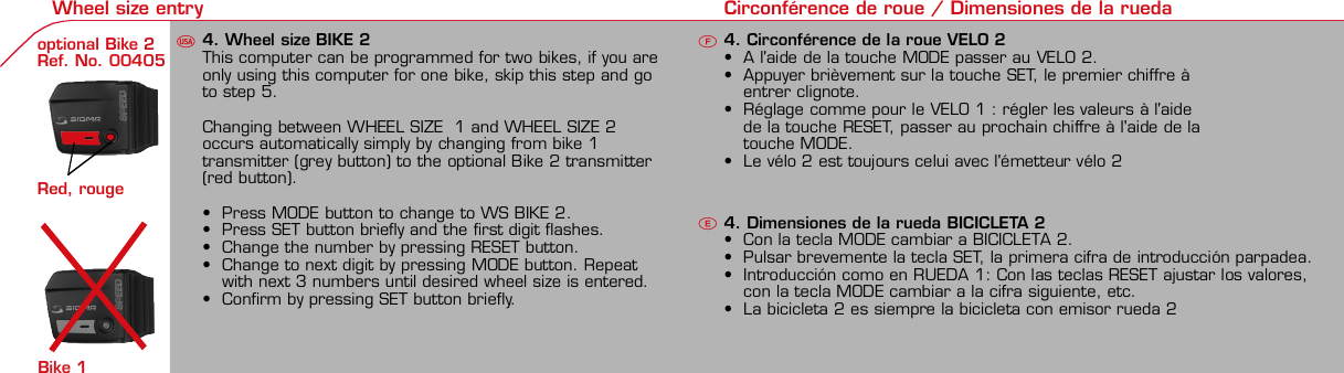 Contents / Contenu / ContenudoInstallation / Montage / MontajeInstallation of mounting bracket Montage du support / Montaje del soporte de bicicleta12Installation of mounting bracket Installation of magnet / Montage de l&apos;aimant / Montaje del imán5Installation of speed transmitter Montage de l&apos;émett. Vit. / Montaje del emisor de velocidad1Installation of speed transmitter5Mode / Reset Pairing / Connection / Apareado Pairing / Connection / Apareado3 4 6 12 1KMH/MPH entry Réglage KMH/MPH / Introducción KMH/MPHU FEWheel size entry Circonférence de roue / Dimensiones de la ruedaU FEMeasure wheel size Mesurer la roue / Dimensiones de la ruedaU FETime entry Réglage heure / Introducir la horaU FETotal data entry Réglage des valeurs totales / Datos totalesU FEContrast entry Réglage contraste / Introducción contrasteU FELanguage Entry Réglage langue / Introducir el idiomaU FEWheel size entry Circonférence de roue / Dimensiones de la ruedaU FE42 mm32 mmBasic settings Réglages de base / Ajustes básicosU FEWheel Size Chart (Wheel Size) Wheel Size Chart (Circonférence de roue / Tamaño de rueda)A CBChanging modes Changement d’affichage / Cambio de visualizaciónU FEInstallation of speed transmitter Montage de l&apos;émett. Vit. / Montaje del emisor de velocidad3 42xLeft side Right sideGrey, grisoptional Bike 2Ref. No. 00405Pairing / Connection / Apareado Pairing / Connection / Apareado Pairing / Connection / ApareadoInstallation of Bike ComputerUFEF EU F EPairing / Connection / ApareadoObservaciones generales ECambio de la pila Solución de problemas ERemarques générales FChangement de batterie Solution aux problèmes FGeneral remarks UTrouble Shooting UChange batteryTechnical Data / Données techniques / Datos técnicosU F ETechnical data / Données techniques / Datos técnicosComparison speed Comparaison de la vitesse / Comparación velocidadU FEResetRemise à zéro / Puesta a ceroUFEAssembly 2nd wheel Montage 2ème roue / Montaje 2ª ruedaU FEoptional Bike 2Ref. No. 00405Grey, grisBike 1+2. KMH / MPH• Press MODE button until KMH / MPH is displayed.• Press SET button briefly, KMH or MPH is displayed andflashing.• Select MPH or KMH with MODE button.• Confirm by pressing SET button briefly.2. KMH / MPH• A l&apos;aide de la touche MODE changer le réglage KMH/MPH.• Appuyer brièvement sur la touche SET.• KMH ou MPH apparaît sur l&apos;écran et clignote.• Régler MPH ou KMH à l&apos;aide de la touche MODE.• Confirmer par la touche SET.2. KMH / MPH• Con la tecla MODE cambiar a la introducción de KMH/MPH• Pulsar la tecla SET brevemente.• En la pantalla aparece KMH o MPH y parpadea.• Con la tecla MODE ajustar MPH o KMH.• Confirmar con la tecla SET.3. Wheel size BIKE 1• Press MODE button to change to WS BIKE 1.• Press SET button briefly and the first digit flashes.• Change the number by pressing RESET button, change tonext digit by pressing mode. Repeat with next 3 numbersuntil desired wheel size is entered.• Confirm by pressing SET button briefly.3. Circonférence de la roue VELO 1• A l&apos;aide de la touche MODE passer à VELO 1.• Appuyer brièvement sur la touche SET, le premier chiffreà entrer clignote.• Régler la valeur à l&apos;aide de la touche REMISE A ZERO,passer au prochain chiffre à l&apos;aide de la touche MODE.• Le vélo 1 est toujours celui avec l&apos;emetteur vélo 13. Dimensiones de la rueda BICICLETA 1• Con la tecla MODE cambiar a BICICLETA 1.• Pulsar brevemente la tecla SET, la primera cifra deintroducción parpadea.• Con la tecla RESET ajustar el valor, con la tecla MODEcambiar a la siguiente cifra.• La bicicleta 1 es siempre la bicicleta con emisor rueda 1• A partir de la tabla C &quot;Wheel Size Chart&quot; (véase la páginasiguiente) determinar el valor correspondiente al tamañode la rueda. Introducir este valor.• Alternativa: calcular/ determinar el tamaño de la rueda(tabla A o tabla B)• Tras la última cifra confirmar con la tecla SET.• Determine the correct value for your wheel size fromTable C “Wheel Size Chart” (refer to next page).• Alternative: calculate wheel size using formula Tab A orTab B.• Déterminer la valeur correspondant à votre circonférencede roue à partir du tableau C &quot;Wheel Size Chart&quot; (voirpage suivante). Entrer cette valeur.• Alternative: calculer/déterminer WS (Tab. A ou tab. B).• Après le dernier chiffre, confirmer par la touche SET.You can enter TOTAL ODO (miles) miles and TOTAL timesfrom your previous computer.Note – This step is not necessary if previous data fromanother computer is not desired(skip to step 8).6. Enter TOTAL ODO (miles)• Press MODE button until TOTAL ODO is displayed.• Press SET button briefly and the first digit will flash.• Press RESET button to change each digit.• Press MODE button to advance to next number.• Repeat until desired number is entered.• Confirm by pressing the SET button briefly.7. Enter TOTAL TIME• Press MODE button until TOTAL TIME is displayed• Press SET button briefly and the first digit will flash.• Press RESET button to change each digit.• Press MODE button to advance to next number.• Repeat until desired number is entered• Confirm by pressing the SET button briefly.6. KM-VELO 1/27. TEMPS VELO 1/2• Réglage identique à la circonférence de la roue. Ici, vouspouvez transférer la distance totale en km, par exemplelors de l&apos;achat de cet appareil, à partir d&apos;un autrecompteur.6. KM RUEDA 1/27. TIEMPO RUEDA 1/2• Introducción como en las dimensiones de la rueda. Aquí sepuede transferir el número total de km p.ej. en caso decompra del aparato de otro ordenador de bicicleta.8. Contrast• Press MODE button until contrast is displayed.• Press SET button briefly and the display flashes.• Set the value by pressing RESET button.1 = light  3 = dark• Confirm by pressing the SET button.When you are finished entering the basic setting, press andhold SET button for 3 seconds to exit set-up mode.8. Contraste• Appuyer sur la touche MODE1 jusqu&apos;à ce que CONTRASTEapparaisse.• Appuyer brièvement sur la touche SET, le réglage clignote.• A l&apos;aide de la touche REMISE A ZERO/MODE2 régler lavaleur (1 = faible, 3 = fort). Confirmer avec la touche SET.8. Contraste• Pulsar la tecla MODE1 hasta que aparezca CONTRASTE.• Pulsar brevemente la tecla SET, la introducción parpadea.• Con la tecla RESET/MODE2 ajustar el valor (1=débil3= fuerte). Confirmar con la tecla SET.1. Set language• Press MODE button until LANGUAGE is displayed• Press the SET button briefly, the display flashes. Set thedesired language using the MODE button and confirm bypressing SET button briefly.4. Wheel size BIKE 2This computer can be programmed for two bikes, if you areonly using this computer for one bike, skip this step and goto step 5.Changing between WHEEL SIZE  1 and WHEEL SIZE 2occurs automatically simply by changing from bike 1transmitter (grey button) to the optional Bike 2 transmitter(red button).• Press MODE button to change to WS BIKE 2.• Press SET button briefly and the first digit flashes.• Change the number by pressing RESET button.• Change to next digit by pressing MODE button. Repeatwith next 3 numbers until desired wheel size is entered.• Confirm by pressing SET button briefly.4. Circonférence de la roue VELO 2• A l&apos;aide de la touche MODE passer au VELO 2.• Appuyer brièvement sur la touche SET, le premier chiffre àentrer clignote.• Réglage comme pour le VELO 1 : régler les valeurs à l&apos;aidede la touche RESET, passer au prochain chiffre à l&apos;aide de latouche MODE.• Le vélo 2 est toujours celui avec l&apos;émetteur vélo 24. Dimensiones de la rueda BICICLETA 2• Con la tecla MODE cambiar a BICICLETA 2.• Pulsar brevemente la tecla SET, la primera cifra de introducción parpadea.• Introducción como en RUEDA 1: Con las teclas RESET ajustar los valores,con la tecla MODE cambiar a la cifra siguiente, etc.• La bicicleta 2 es siempre la bicicleta con emisor rueda 2SETBI KE  CO MPUT ERTO PLI NEB C   1 1 0 6 L   D TSSIG MA B IKE  CO MPUTERBC 110 6L  DT SW W W. S IG MA S P OR T. CO MW W W. S IG MA S P OR T. CO MSIGMA USA:North America1067 King sland DriveBatavia, IL 60510, US ATel. +1-630-761-1106Fax +1-6 30-761-1107Toll Free: 888-744-6 277SIGMA EUROPA:SIGMA Elektro GmbHDr.- Julius-Leber-Straße 15D-67433 Ne ustadt a.d.W.Tel. +49-(0)63 21-9120-11 8Fax +49- (0)6321-9120 -34SIGMA ASIA:Asia, Australia,  South America7F-1, No. 193, Ta-Tun 6th Street,Taichung City, TaiwanTel. +886-4-2475 35 77Fax +886 -4-2475  356332-63028-63040-62247-62240-63537-62218-62220-62223-62225-62228-62232-62237-62240-62227x1 1/427x1 1/4 Fifty28x1.528x1.7528x1 1/228x1 3/8x1 5/8700x18C700x20C700x23C700x25C700x28C700x32C700x35C700x40C21992174222422682265220521022114213321462149217422052224kmhmph47-30547-40637-54047-50723-57140-55944-55947-55950-55954-55957-55937-59037-58420-57116x1.75x220x1.75x224x1 3/8 A24x1.75x226x126x1.526x1.626x1.75x226x1.926x2.0026x2.12526x1 3/826x1 3/8x1 1/226x3/412721590194819071973202620512070208921142133210520861954ETRTOkmhmphETRTOkm/h:WS = mm x 3.14mph:WS = mm x 3.14km/h:WS = mmmph:WS = mmPrinted in USA~20 sec A Test: BatteryMax. 20 mm• MODE: appel des fonctions• RESET: remise à zéro des fonctionsDISTANCE JOURNALIERE, TEMPS PARCOURU, Ø KMH et MAX. KMH• MODE: Activar las funciones• RESET: Restablecimiento de las funcion.KM DIARIOS, DURACIÓN DEL TRAYECTO, PROMEDIO KMH y KMH MÁX. a cero• MODE: Change the functions• RESET: Reset the functionsDAILY KM/M, TRIP TIME, AVERAGE SPEED and MAX SPEED to zeroMODE&gt;3 sec = RESETTRIP DISTTRIP TIMEAVG. SPEEDMAX. SPEEDCLOCKTOTAL ODO*TOTAL TIME*TRIP DISTTRIP TIMEAVG. SPEEDMAX. SPEEDMODE&gt;3 sec = RESETKM JOURTEMPS PARCVIT MOYEN.VIT MAXIHEUREKM TOTAL*TEMPSTOTAL*KM JOURTEMPS PARCVIT MOYEN.VIT MAXIMODE&gt;3 sec = RESETKM DIATIEMPO PARVEL MEDIAVEL MAXIMAHORAKM TOTAL*TIEMPO TOT*KM DIATIEMPO PARVEL MEDIAVEL MAXIMAHow to change modes• Press MODE button until the desired function is displayed(TRIP DISTANCE, TRIP TIME, AVG. SPEED, MAX. SPEED,CLOCK, TOTAL ODO, TOTAL TIME)• While riding the TOTAL ODO and TOTAL TIME functionsare hidden.Affichage des fonctions• Appuyer sur la touche MODE jusqu&apos;à ce que la fonctionsouhaitée soit affichée (DISTANCE JOURNALIERE, TEMPSPARCOURU, MOYENNE KMH, MAX.KMH, HEURE,DISTANCE TOTALE EN KM, TEMPS TOTAL).• Pendant la conduite, DISTANCE TOTALE et TEMPS TOTALne sont pas affichés (moins de clics de touche lors de laconduite).Indicación de las funciones• Pulsar la tecla MODE hasta que se muestre la función deseada (KM DIARIOS,DURACIÓN DEL TRAYECTO, PROMEDIO KMH, KMH MÁX., HORA, KMTOTALES, TIEMPO TOTAL).• durante la carrera no se muestran KM TOTALES y TIEMPO TOTAL (menospulsaciones de teclas durante la carrera).SET &gt; 3 sec • Press SET button for 3 sec. to enter set-up mode (SETwill appear in upper right hand corner of display when inset-up mode, you must be in set-mode to perform steps1-8).• Use the set-up mode to change language, KMH/MPH,wheel size, time, total odo, total time, and contrast.• After changing the battery, only the time and contrasthave to be entered.• Appuyer sur la touche SET 3 sec pour effectuer les réglages de basesuivants : langue, changement entre kmh/mph, circonférence de laroue 1 et 2, heure, distance totale, temps total et contraste de l&apos;écran.Fin du menu réglage en appuyant 3 sec sur la touche SET. Après lechangement de la pile, seule l&apos;heure et le contraste de l&apos;écran doiventêtre à nouveau rentrés.• Pulsar la tecla Set durante 3 segundos para realizar los siguientes ajustesbásicos: idioma, cambio entre kmh/mph, dimensiones de la rueda 1 y 2,hora, km totales, hora total y contraste de pantalla. Finalice el menú deintroducción pulsando durante 3 segundos la tecla SET. Tras un cambio dela pila deben introducirse solo la hora y el contraste de la pantalla.1. Régler la langue• Appuyer sur la touche MODE jusqu&apos;à ce que LANGUEapparaisse sur l&apos;écran.• Appuyer brièvement sur la touche SET, l&apos;affichage clignote.Régler la langue souhaitée à l&apos;aide de la touche MODE etconfirmer par la touche SET.1. Ajustar el idioma• Pulsar la tecla MODE hasta que aparezca IDIOMA en lapantalla.• Pulsar brevemente la tecla SET, la indicación parpadea.Con la tecla MODE ajustar el idioma seleccionado yconfirmar con la tecla SET.MODE MODEMODERESET RESET5. Time(24 hr clock will display when using KMH, 12 hr clock willdisplay when using MPH)• Press MODE button until TIME is displayed.• Press the SET button briefly and the hour digit flashes.• Change the hour with the RESET button.• Advance to minutes by pressing MODE button.• Change the minutes with the RESET button.• Confirm by pressing the SET button briefly.5. Heure (kmh = 24 h / mph = 12 h)• Appuyer sur la touche MODE jusqu&apos;à ce qu&apos;HEURE apparaisse.• Appuyer brièvement sur la touche SET, l&apos;entrée clignote.• Régler les heures à l&apos;aide de la touche REMISE A ZERO. Al&apos;aide de la touche MODE passer au réglage des minutes.• Régler les minutes à l&apos;aide de la touche REMISE A ZERO.Confirmer par la touche SET.5. Hora (kmh = 24 h / mph = 12 h)• Pulsar la tecla MODE hasta que aparezca HORA.• Pulsar brevemente la tecla SET, la introducción parpadea.• Con la tecla RESET ajustar el valor, con la tecla MODEcambiar a la siguiente cifra.• Con la tecla RESET ajustar los minutos. Confirmar con latecla SET.MODEMODE• After installing the bike computer into mounting bracket, SPEED display willblink ZERO.• There are two ways to pair your transmitter and computer.• 1. Ride. After 20 seconds (max 5 min.) the receiver will pair withtransmitter and data will be displayed.• 2. Spin front wheel until speed display stops blinking (A).• After 5 min. without transmission, BC 1106 DTS will go into sleep mode.(Time of Day and Model name shown in the display).  Press any button tore-activate the computer.  A short pairing will find the transmitter.• Removing the BC 1106 DTS from the mounting bracket will end the pairedconnection.• If “TOO MANY SIGNALS” message is displayed: lengthen the distance of alltransmitters and press any button to continue.  Pairing will begin again.• Monter le compteur sur son support. Le zéro de la vitesse clignote• Il y a deux possibilités pour connecter la vitesse et la cadence:1. Rouler, après env. 20 secondes (max. 5 min.) le récepteur s&apos;est connectéavec l&apos;émetteur, les données sont affichées.2. Fiare tourner la roue avant jusqu&apos;à ce que l&apos;affichage de la vitesse neclignote plus (A).ATTENTION:• Après plus de 5 minutes de pause le BC 1106 DTS se met en mode repos(affichage de l&apos;heure et du nom du modèle). Pour ré-activer le compteurappuyer sur une touche quelconque, il s&apos;établit alors une connection courtepour rechercher le(s) émetteur(s)• Lorsque l&apos;on sort le BC 1106 DTS de son support, la connection est arrêtée.• TOO MANY SIGNALS s&apos;affiche: Augmenter la distance par rapport auxautres vélos et appuyer sur une touche quelconque. La connectionrecommence.• Encajar el BC 1106 DTS sobre el soporte. El cero de las indicaciones develocidad parpadea• Hay dos posibilidades de emparejar la velocidad:1. Arrancar, después de aprox. 20 segundos (max. 5 min) el receptor se hasincronizado con el receptor y se muestran los datos.2. Girar la rueda delantera hasta que deje de parpadear la indicación de KMH(A).ATENCIÓN:• Después de 5 minutos de pausa, el BC 1106 DTS pasa al modo deespera (la hora y el nombre del modelo en la pantalla). Al pulsar cualquiertecla se inicia un apareado corto para encontrar el emisor.• Al retirar el BC 1106 DTS del soporte se desconecta la desconexión.• Indicación TOO MANY SIGNALS (demasiadas señales): Aumentar ladistancia con otros emisores y pulsar cualquier tecla. El apareado se iniciade nuevo.~20 sec A~20 sec Amm x 3.14note: 1 inch = 25.4 mmPila:1 pila de litio tipo botón 2032, 3VEl cambio de pila se muestra en la pantalla.Cambio de pila• Si se cambia la pila DIMENSIONES DE LARUEDA, IDIOMA, KMH/MPH, KMTOTALES y TIEMPO TOTAL permanecenguardadas y no deben ser introducidasde nuevo.• Respetar el + y el -. Con elcompartimento de la batería abiertotiene que verse el + de la pila.• Si la junta de estanquidad estádesplazada, volver a colocarla.• Tras el cambio de pila debe introducirsede nuevo la hora.GarantíaNos responsabilizamos de las deficienciasfrente a nuestro socio contractual segúnlo dispuesto en los reglamentos legales.Ordenador:Abrir la tapa con una moneda.¡Prestar atencióna la polaridad&quot;Emisor:Abrir la tapa con una herramienta.¡Retirar la pila de la tapa!¡Prestar atención a la polaridad!KMH sin indicación• ¿Se utiliza el soporte antiguo del manillarcon la transmisión por radio (RDS)?• ¿Está el ordenador correctamenteencajado sobre el soporte?• ¿Se han comprobado la oxidación /corrosión de los contactos?• ¿Distancia entre imán y sensor?(máx. 20 mm)• ¿Se ha comprobado si el imán estáimantado?• ¿2 imanes montados?• ¿Imán posicionado correctamente?• ¿Dimensiones de la rueda (WS) malajustadas?• ¿Se ha montado el emisor correcto en elcambio de bicicleta?Los KMH están mal indicadosIndicación en pantalla oscura o lenta• Temperatura demasiado alta (&gt;60° C) odemasiado baja (&lt;0° C)Sin indicación en pantalla(indicación vacía)• Comprobar la pila• Pila bien colocada (+ y -)• ¿Es correcto el contacto de la pila?(comprobar con cuidado)Ningún apareado• Comprobar la distancia emisor/imán• Pila del emisor vacía• Activar el ordenador pulsando• Comprobar alcance• Modificar la posición del emisor alemplear un dínamo de cuboIndicación TOO MANY SIGNALS(demasiadas señales):• Aumentar la distancia con otrosemisores y pulsar una teclaPile:1 pile-bouton lithium 2032, 3VLe changement de pile est affiché estaffiché sur l&apos;écran.Changement de pile• En cas de changement de pile,CIRCONFERENCE DE LA ROUE 1/2,LANGUE, KMH/MPH, DISTANCE TOTALEet TEMPS TOTAL restent en mémoire etne doivent pas être à nouveau rentrés.• Faire attention au plus et au moins, lorsquele compartiment de la pile est ouvert,vous devez voir le côté PLUS de la pile !• En cas de déplacement du jointd&apos;étanchéité, le remettre en place.• Après le changement de la pile, seull&apos;heure et le contraste doivent êtreà nouveau rentrés.GarantieNous sommes responsables, vis-à-vis denotre partenaire contractuel respectif, desvices conformément aux prescriptions légales.Les piles sont exclues de la garantie.Compteur:Ouvrir le couvercle avec une pièceAttention à lapolarité!Emetteur:Ouvrir le couvercle avecl&apos;outil prévu à cet effet.Enlever la pile du couvercle!Attention à la polarité!Pas d&apos;affichage kmh• Ancien système sans fil sur le vélo?• Compteur bien enclenché sur le support?• Corrosion/oxidation sur les contacts?• Distance aimant/émetteur?(max. 20 mm)• Aimant magnétisé?• 2 aimant montés?• Aimant bien positionné?• Circonférence de la roue (WS) bienprogrammè?• Montage du bon émetteur lors d&apos;unchangement de vélo?Mauvais affichage de la vitesseAffichage noir/lent• Température trop haute (&gt;60°C)ou trop basse (&lt;0°C)Pas d&apos;affichage (écran vide)• Vérifier l&apos;état de la pile• Pile bien mise (plus et moins)• Contacts ok? (tordre en faisant attention)Pas de connection• Vérifier la distance aimant/émetteur• Les piles de l&apos;émetteur sont vides• Activer le compteur en appuyant surune touche• Vérifier la distance émetteur/récepteur• Si vous utilisez une dynamo-moyeu,changer la position de l&apos;émetteurAffichage TOO MANY SIGNALS• Augmenter la distance avec les autresvélos et appuyer sur une touchequelconque.Battery:1 lithium button cell 2032, 3VBattery change is displayed on screen.Change batteries:• WHEEL SIZES 1+2, LANGUAGE,KMH/MPH, TOTAL KM and TOTALTIME remain saved even when thebattery is changed.• Observe direction of plus and minuspoles; when the compartment is openyou must see the PLUS side of thebattery!• If sealing ring is loose, re-insert it.• After changing the battery only thetime and the contrast must be re-entered.WarrantyWe are liable to our contracting partnersfor defects as defined by law. Batteriesare excluded from the guarantee.No display of MPH• Using an old RDS mounting bracket?• Check that the Bike Computer is properlyengaged in the bracket.• Check contacts for corrosion/oxidation.• Check distance between magnet and sensor(max. 20 mm using Sigma&apos;s Power Magnet)• Check if magnet is magnetized• 2 magnets installed?• Magnet in the right position?• Wheel size programmed incorrectly?• In case of you switched bikes - are you mountingthe correct transmitter?False display of MPHDisplay is black or weaken?• Temperature too high (&gt;60 °C) or too low (&lt;0°C)No Display (screen blank)• Check Battery• Check plus and minus poles• Battery contact ok? (bend carefully!)No Pairing• Check distance between transmitter /magnet (20mm or less with powermagnet)• Press battery check button ontransmitter• Activate computer by pressing anybutton• Check distance between transmitterand receiver (max distance 90cm)• If using a dynamo hub, change locationof transmitter.TOO MANY SIGNALS is shown:• Extend the distance betweentransmitters and press any buttonon computer to continueComputer:Open the top cover with a coinPay attention topolarity!Transmitter:Open top cover with toolTake the battery out of the top cover!Pay attention to polarity!SpeedTRIP DISTTRIP TIMEODO BIKETIME BIKEWS BIKE 1/2VitesseKM JOURTEMPS PARCKM TOTALTEMPSTOTALCIRCONFERENCEDE LA ROUE 1/2VelocidadKM DIATIEMPO PARKM TOTALTIEMPO TOTDIMENSIONESDE LA RUEDA1/20.00.000:00:0000:002,155Default Max Units199.59,999.9999:5999,9999,9993,999kmh/mphkm/mih:mm:ss hh:mm hhh:mmkm/mih:mm hh:mm hhh:m h.hhhmmSpeed Comparison (pace arrow)Comparison of current speed to average speed.• If your current speed is equal to your average speed   isshown, if lower   is shown, and if higher   is shown.Vitesse/vitesse moyenne• En cas de vitesse à peu près similaire   s&apos;affiche, en casde vitesse plus faible   et plus élevée  .• L&apos;affichage est effectué pour toutes les fonctions saufdans les réglages de base.Velocidad / velocidad media• En caso de velocidad casi igual se muestra  , en caso develocidad menor   y velocidad mayor  .• La indicación se realiza en todas las funciones excepto enlos ajustes básicos.ResetReset Trip distance, Trip time, Average speed, andMax speed to zero.•Press MODE button until the desired function to zero outdisplayed.•Press and hold RESET button.  The display will flash andafter 2 seconds the displayed function will clear.•Holding RESET button longer than 4 seconds will zero outTrip distance, Trip time, Average speed, and Max speedfunctions at the same time.Remise à zéro de l&apos;affichage•Appuyer sur la touche MODE jusqu&apos;à ce que la fonctionsouhaitée apparaisse. Maintenir appuyée la touche REMISEA ZERO. L&apos;affichage clignote. Au bout de 2 sec, seule lafonction affichée est remise à 0.•Appuyer sur la touche REMISE A ZERO pendant plus de 4sec remet à zéro les affichages de DISTANCEJOURNALIERE, TEMPS PARCOURU, Ø KMH, MAX KMH.Restablecer las indicaciones•Pulsar la tecla MODE hasta que aparezca la funcióndeseada.•Mantener pulsada la tecla RESET. La indicación parpadea.Tras 2 segundos se restablece la función indicada a 0.•Pulsar la tecla RESET durante más de 4 segundosestablece las indicaciones de KM DIARIOS, DURACIÓN DELTRAYECTO, PROMEDIO KMH, KMH MÁX. en cero.&gt; 2 sec&gt; 3,5 secSwitching between WHEEL 1 and WHEEL 2 is automatic.You must install (optional) transmitter of Bike 2 (redbutton).• It is no longer possible to change by making an entry.Le changement entre la ROUE 1 et la ROUE 2 est effectuéautomatiquement. Il faut utiliser l&apos;émetteur vélo 2 (enoption) avec la touche rouge.• Un changement manuel n&apos;est plus possible.El cambio entre la RUEDA 1 y RUEDA 2 se realizaautomáticamente. Debe emplearse el emisor (opcional)rueda 2 (tecla roja).• Ya no es posible un cambio por introducción.4 x90°4 xBike 1Wheel Size Chartgo tostep 3go tostep 2The harness comes ready to mount on your handlebars.To mount on a stem, remove the 4 screws on the back of the harness, turn base 90 degrees.stem mount remove yellow tape the SIGMA logo on the harness mustalways face the front of the bike.Foam pad included foruse with bladed spokesTo reach the required 20mm or less, move magnetand transmitter towards center of wheel.Note: 20mm = 3/4 inches3242?handlebarorstemRed, rouge2 m mRed, rouge* not while riding * pas pendantla conduite *no durantela carrera 12:23 12:23 12:2500.20000.000 00.200  3  2Bike 1+