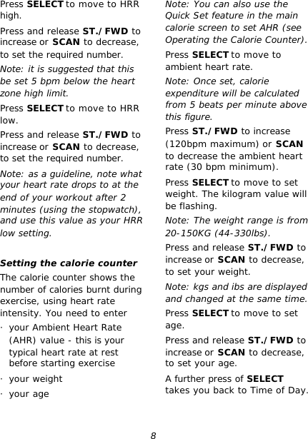 8 Press SELECT to move to HRR high. Press and release ST./FWD to increase or SCAN to decrease, to set the required number. Note: it is suggested that this be set 5 bpm below the heart zone high limit. Press SELECT to move to HRR low. Press and release ST./FWD to increase or SCAN to decrease, to set the required number. Note: as a guideline, note what your heart rate drops to at the end of your workout after 2 minutes (using the stopwatch), and use this value as your HRR low setting.  Setting the calorie counter The calorie counter shows the number of calories burnt during exercise, using heart rate intensity. You need to enter · your Ambient Heart Rate (AHR) value - this is your typical heart rate at rest before starting exercise · your weight · your age Note: You can also use the Quick Set feature in the main calorie screen to set AHR (see Operating the Calorie Counter). Press SELECT to move to ambient heart rate. Note: Once set, calorie expenditure will be calculated from 5 beats per minute above this figure. Press ST./FWD to increase (120bpm maximum) or SCAN to decrease the ambient heart rate (30 bpm minimum). Press SELECT to move to set weight. The kilogram value will be flashing. Note: The weight range is from 20-150KG (44-330lbs). Press and release ST./FWD to increase or SCAN to decrease, to set your weight. Note: kgs and ibs are displayed and changed at the same time. Press SELECT to move to set age. Press and release ST./FWD to increase or SCAN to decrease, to set your age. A further press of SELECT takes you back to Time of Day.  