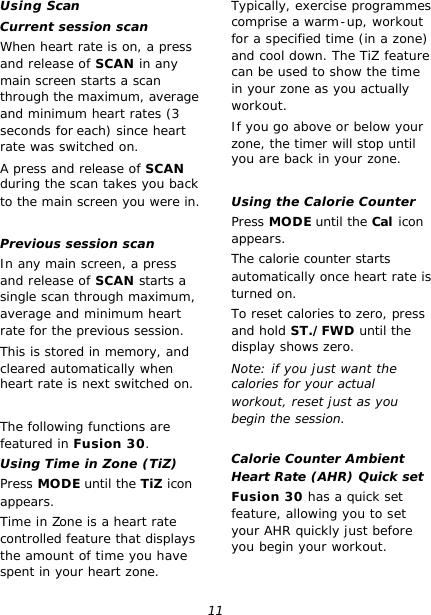 11 Using Scan Current session scan When heart rate is on, a press and release of SCAN in any main screen starts a scan through the maximum, average and minimum heart rates (3 seconds for each) since heart rate was switched on. A press and release of SCAN during the scan takes you back to the main screen you were in.  Previous session scan In any main screen, a press and release of SCAN starts a single scan through maximum, average and minimum heart rate for the previous session. This is stored in memory, and cleared automatically when heart rate is next switched on.  The following functions are featured in Fusion 30. Using Time in Zone (TiZ) Press MODE until the TiZ icon appears. Time in Zone is a heart rate controlled feature that displays the amount of time you have spent in your heart zone. Typically, exercise programmes comprise a warm-up, workout for a specified time (in a zone) and cool down. The TiZ feature can be used to show the time in your zone as you actually workout. If you go above or below your zone, the timer will stop until you are back in your zone.  Using the Calorie Counter Press MODE until the Cal icon appears. The calorie counter starts automatically once heart rate is turned on. To reset calories to zero, press and hold ST./FWD until the display shows zero. Note: if you just want the calories for your actual workout, reset just as you begin the session.  Calorie Counter Ambient Heart Rate (AHR) Quick set Fusion 30 has a quick set feature, allowing you to set your AHR quickly just before you begin your workout. 