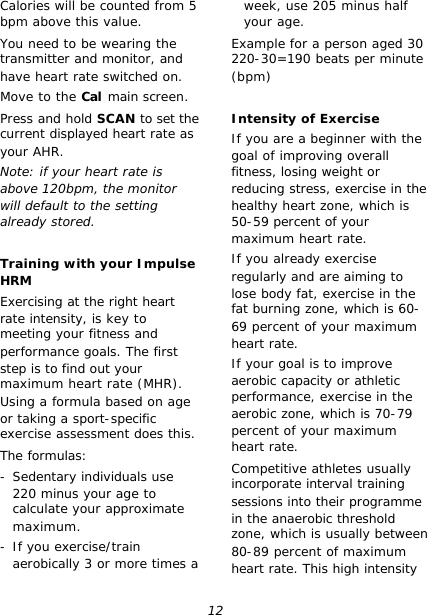 12 Calories will be counted from 5 bpm above this value. You need to be wearing the transmitter and monitor, and have heart rate switched on. Move to the Cal main screen. Press and hold SCAN to set the current displayed heart rate as your AHR. Note: if your heart rate is above 120bpm, the monitor will default to the setting already stored.  Training with your Impulse HRM Exercising at the right heart rate intensity, is key to meeting your fitness and performance goals. The first step is to find out your maximum heart rate (MHR). Using a formula based on age or taking a sport-specific exercise assessment does this. The formulas: - Sedentary individuals use 220 minus your age to calculate your approximate maximum. - If you exercise/train aerobically 3 or more times a week, use 205 minus half your age. Example for a person aged 30 220-30=190 beats per minute (bpm)  Intensity of Exercise If you are a beginner with the goal of improving overall fitness, losing weight or reducing stress, exercise in the healthy heart zone, which is 50-59 percent of your maximum heart rate. If you already exercise regularly and are aiming to lose body fat, exercise in the fat burning zone, which is 60-69 percent of your maximum heart rate. If your goal is to improve aerobic capacity or athletic performance, exercise in the aerobic zone, which is 70-79 percent of your maximum heart rate. Competitive athletes usually incorporate interval training sessions into their programme in the anaerobic threshold zone, which is usually between 80-89 percent of maximum heart rate. This high intensity 