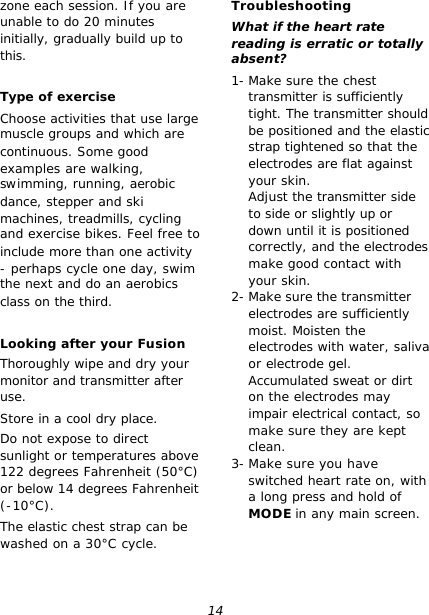 14 zone each session. If you are unable to do 20 minutes initially, gradually build up to this.  Type of exercise Choose activities that use large muscle groups and which are continuous. Some good examples are walking, swimming, running, aerobic dance, stepper and ski machines, treadmills, cycling and exercise bikes. Feel free to include more than one activity - perhaps cycle one day, swim the next and do an aerobics class on the third.  Looking after your Fusion Thoroughly wipe and dry your monitor and transmitter after use. Store in a cool dry place. Do not expose to direct sunlight or temperatures above 122 degrees Fahrenheit (50°C) or below 14 degrees Fahrenheit (-10°C). The elastic chest strap can be washed on a 30°C cycle.  Troubleshooting What if the heart rate reading is erratic or totally absent? 1- Make sure the chest transmitter is sufficiently tight. The transmitter should be positioned and the elastic strap tightened so that the electrodes are flat against your skin. Adjust the transmitter side to side or slightly up or down until it is positioned correctly, and the electrodes make good contact with your skin. 2- Make sure the transmitter electrodes are sufficiently moist. Moisten the electrodes with water, saliva or electrode gel. Accumulated sweat or dirt on the electrodes may impair electrical contact, so make sure they are kept clean. 3- Make sure you have switched heart rate on, with a long press and hold of MODE in any main screen.  