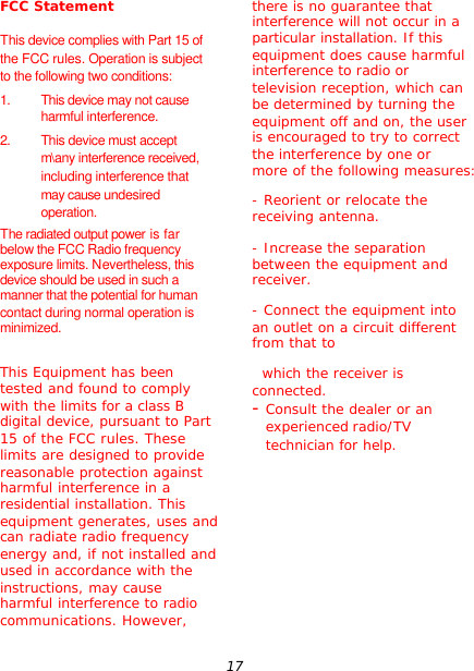 17 FCC Statement  This device complies with Part 15 of the FCC rules. Operation is subject to the following two conditions: 1. This device may not cause harmful interference. 2. This device must accept m\any interference received, including interference that may cause undesired operation. The radiated output power is far below the FCC Radio frequency exposure limits. Nevertheless, this device should be used in such a manner that the potential for human contact during normal operation is minimized.  This Equipment has been tested and found to comply with the limits for a class B digital device, pursuant to Part 15 of the FCC rules. These limits are designed to provide reasonable protection against harmful interference in a residential installation. This equipment generates, uses and can radiate radio frequency energy and, if not installed and used in accordance with the instructions, may cause harmful interference to radio communications. However, there is no guarantee that interference will not occur in a particular installation. If this equipment does cause harmful interference to radio or television reception, which can be determined by turning the equipment off and on, the user is encouraged to try to correct the interference by one or more of the following measures: - Reorient or relocate the receiving antenna. - Increase the separation between the equipment and receiver.  - Connect the equipment into an outlet on a circuit different from that to   which the receiver is connected.  - Consult the dealer or an experienced radio/TV technician for help.        