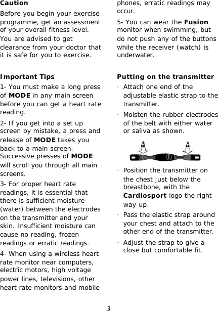 3 Caution Before you begin your exercise programme, get an assessment of your overall fitness level. You are advised to get clearance from your doctor that it is safe for you to exercise.  Important Tips 1- You must make a long press of MODE in any main screen before you can get a heart rate reading. 2- If you get into a set up screen by mistake, a press and release of MODE takes you back to a main screen. Successive presses of MODE will scroll you through all main screens. 3- For proper heart rate readings, it is essential that there is sufficient moisture (water) between the electrodes on the transmitter and your skin. Insufficient moisture can cause no reading, frozen readings or erratic readings. 4- When using a wireless heart rate monitor near computers, electric motors, high voltage power lines, televisions, other heart rate monitors and mobile phones, erratic readings may occur. 5- You can wear the Fusion monitor when swimming, but do not push any of the buttons while the receiver (watch) is underwater.  Putting on the transmitter · Attach one end of the adjustable elastic strap to the transmitter. · Moisten the rubber electrodes of the belt with either water or saliva as shown.  · Position the transmitter on the chest just below the breastbone, with the Cardiosport logo the right way up. · Pass the elastic strap around your chest and attach to the other end of the transmitter. · Adjust the strap to give a close but comfortable fit. 