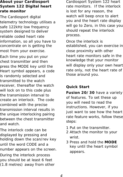 4 About your Cardiosport System 122 Digital heart rate monitor The Cardiosport digital  telemetry technology utilises a safe 122kHz low frequency  system designed to deliver reliable coded heart rate information, so all you have to concentrate on is getting the most from your exercise. Each time you put on your chest transmitter and then press the MODE key until the Heart symbol appears, a code is randomly selected and transmitted to the watch receiver, thereafter the watch will lock on to this code plus the transmission interval to create an interlock.  The code combined with the precise transmission interval results in the unique interlocking pairing between the chest transmitter and watch. The interlock code can be displayed by pressing and holding down the scan/rev key until the word CODE and a number appears on the screen.  During the interlock process you should be at least 6 feet (1.8 metres) away from other Cardiosport System 122 heart rate monitors.  If the interlock is lost for any reason, the watch will beep once to alert you and the heart rate display will go to Zero, in this case you should repeat the interlock process. Once the interlock is established, you can exercise in close proximity with other heart rate monitors safe in the knowledge that your monitor will display only your own heart rate only, not the heart rate of those around you.  Quick Start Fusion 20/30 have a variety of features. To set these up you will need to read the instructions. However, if you just want to see how the heart rate feature works, follow these steps: 1 Put on the transmitter. 2 Attach the monitor to your wrist. 3 Press and hold the MODE key until the heart symbol appears. 