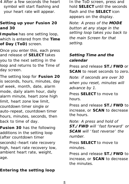 5 4 After a few seconds the heart symbol will start flashing and your heart rate will appear.  Setting up your Fusion 20 and 30 Impulse has one setting loop, which is entered from the Time of Day (ToD) screen. Once you enter this, each press and release of SELECT takes you to the next setting in the loop and returns to the Time of day screen. The setting loop for Fusion 20 is seconds, hours, minutes, day of week, month, date, alarm mode, daily alarm hour, daily alarm minute, heart zone high limit, heart zone low limit, countdown timer single or auto-repeat, countdown timer hours, minutes, seconds, then back to time of day. Fusion 30 has the following additions in the setting loop (after countdown timer seconds)–heart rate recovery high, heart rate recovery low, ambient heart rate, weight, age.  Entering the setting loop In the ToD screen, press and hold SELECT until the seconds flash and the SELECT icon appears on the display. Note: A press of the MODE button at any stage in the setting loop takes you back to the main Screen for that setting.  Setting Time and the calendar Press and release ST./FWD or SCAN to reset seconds to zero. Note: if seconds are over 30 when you reset, minutes will advance by 1. Press SELECT to move to hours. Press and release ST./FWD to increase, or SCAN to decrease the hours. Note: A press and hold of ST./FWD will ‘fast forward’ or SCAN will ‘fast reverse’ the number. Press SELECT to move to minutes. Press and release ST./FWD to increase, or SCAN to decrease the minutes. 