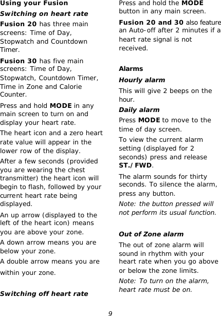 9 Using your Fusion Switching on heart rate Fusion 20 has three main screens: Time of Day, Stopwatch and Countdown Timer. Fusion 30 has five main screens: Time of Day, Stopwatch, Countdown Timer, Time in Zone and Calorie Counter. Press and hold MODE in any main screen to turn on and display your heart rate. The heart icon and a zero heart rate value will appear in the lower row of the display. After a few seconds (provided you are wearing the chest transmitter) the heart icon will begin to flash, followed by your current heart rate being displayed. An up arrow (displayed to the left of the heart icon) means you are above your zone. A down arrow means you are below your zone. A double arrow means you are within your zone.  Switching off heart rate Press and hold the MODE button in any main screen. Fusion 20 and 30 also feature an Auto-off after 2 minutes if a heart rate signal is not received.  Alarms Hourly alarm This will give 2 beeps on the hour. Daily alarm Press MODE to move to the time of day screen. To view the current alarm setting (displayed for 2 seconds) press and release ST./FWD. The alarm sounds for thirty seconds. To silence the alarm, press any button. Note: the button pressed will not perform its usual function.  Out of Zone alarm The out of zone alarm will sound in rhythm with your heart rate when you go above or below the zone limits. Note: To turn on the alarm, heart rate must be on. 