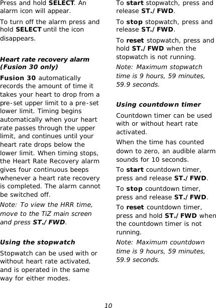 10 Press and hold SELECT. An alarm icon will appear. To turn off the alarm press and hold SELECT until the icon disappears.  Heart rate recovery alarm (Fusion 30 only) Fusion 30 automatically records the amount of time it takes your heart to drop from a pre-set upper limit to a pre-set lower limit. Timing begins automatically when your heart rate passes through the upper limit, and continues until your heart rate drops below the lower limit. When timing stops, the Heart Rate Recovery alarm gives four continuous beeps whenever a heart rate recovery is completed. The alarm cannot be switched off. Note: To view the HRR time, move to the TiZ main screen and press ST./FWD.  Using the stopwatch Stopwatch can be used with or without heart rate activated, and is operated in the same way for either modes. To start stopwatch, press and release ST./FWD. To stop stopwatch, press and release ST./FWD. To reset stopwatch, press and hold ST./FWD when the stopwatch is not running. Note: Maximum stopwatch time is 9 hours, 59 minutes, 59.9 seconds.  Using countdown timer Countdown timer can be used with or without heart rate activated. When the time has counted down to zero, an audible alarm sounds for 10 seconds. To start countdown timer, press and release ST./FWD. To stop countdown timer, press and release ST./FWD. To reset countdown timer, press and hold ST./FWD when the countdown timer is not running. Note: Maximum countdown time is 9 hours, 59 minutes, 59.9 seconds.   