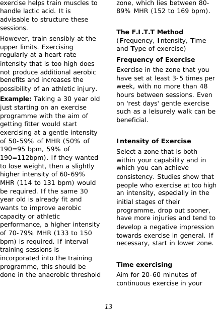 13 exercise helps train muscles to handle lactic acid. It is advisable to structure these sessions. However, train sensibly at the upper limits. Exercising regularly at a heart rate intensity that is too high does not produce additional aerobic benefits and increases the possibility of an athletic injury. Example: Taking a 30 year old just starting on an exercise programme with the aim of getting fitter would start exercising at a gentle intensity of 50-59% of MHR (50% of 190=95 bpm, 59% of 190=112bpm). If they wanted to lose weight, then a slightly higher intensity of 60-69% MHR (114 to 131 bpm) would be required. If the same 30 year old is already fit and wants to improve aerobic capacity or athletic performance, a higher intensity of 70-79% MHR (133 to 150 bpm) is required. If interval training sessions is incorporated into the training programme, this should be done in the anaerobic threshold zone, which lies between 80-89% MHR (152 to 169 bpm).  The F.I.T.T Method (Frequency, Intensity, Time and Type of exercise) Frequency of Exercise Exercise in the zone that you have set at least 3-5 times per week, with no more than 48 hours between sessions. Even on &apos;rest days&apos; gentle exercise such as a leisurely walk can be beneficial.  Intensity of Exercise Select a zone that is both within your capability and in which you can achieve consistency. Studies show that people who exercise at too high an intensity, especially in the initial stages of their programme, drop out sooner, have more injuries and tend to develop a negative impression towards exercise in general. If necessary, start in lower zone.  Time exercising Aim for 20-60 minutes of continuous exercise in your 