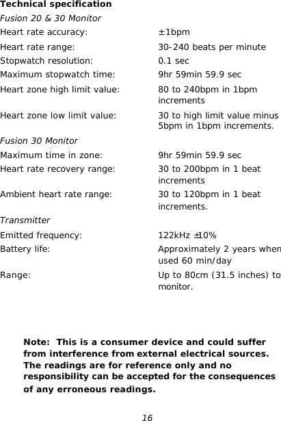 16 Technical specification Fusion 20 &amp; 30 Monitor Heart rate accuracy: Heart rate range: Stopwatch resolution: Maximum stopwatch time: Heart zone high limit value:  Heart zone low limit value:  Fusion 30 Monitor Maximum time in zone: Heart rate recovery range:  Ambient heart rate range:  Transmitter Emitted frequency: Battery life:  Range:   ± 1bpm 30-240 beats per minute 0.1 sec 9hr 59min 59.9 sec 80 to 240bpm in 1bpm increments 30 to high limit value minus 5bpm in 1bpm increments.  9hr 59min 59.9 sec 30 to 200bpm in 1 beat increments 30 to 120bpm in 1 beat increments.  122kHz ±10% Approximately 2 years when used 60 min/day Up to 80cm (31.5 inches) to monitor.          Note:  This is a consumer device and could suffer from interference from external electrical sources.  The readings are for reference only and no responsibility can be accepted for the consequences of any erroneous readings. 