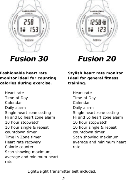  2 Fusion 30  Fashionable heart rate monitor ideal for counting calories during exercise.   Heart rate  Time of Day  Calendar  Daily alarm  Single heart zone setting  Hi and Lo heart zone alarm  10 hour stopwatch  10 hour single &amp; repeat countdown timer  Time in Zone timer  Heart rate recovery  Calorie counter  Scan showing maximum, average and minimum heart rate  Fusion 20  Stylish heart rate monitor Ideal for general fitness training.   Heart rate  Time of Day  Calendar  Daily alarm  Single heart zone setting  Hi and Lo heart zone alarm  10 hour stopwatch  10 hour single &amp; repeat countdown timer  Scan showing maximum, average and minimum heart rateLightweight transmitter belt included. 