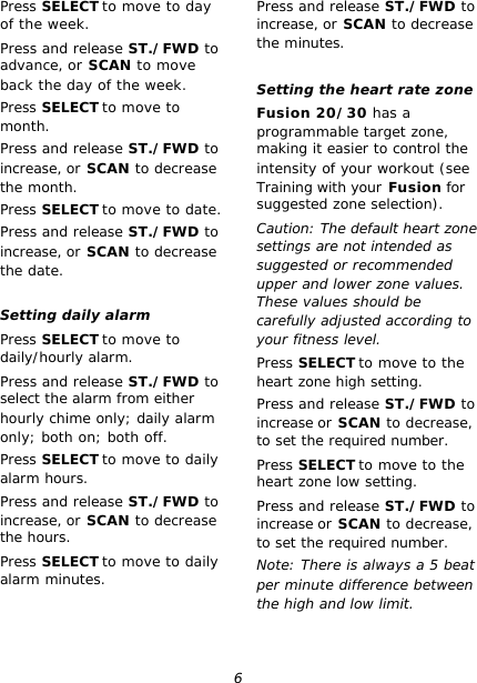 6 Press SELECT to move to day of the week. Press and release ST./FWD to advance, or SCAN to move back the day of the week. Press SELECT to move to month. Press and release ST./FWD to increase, or SCAN to decrease the month. Press SELECT to move to date. Press and release ST./FWD to increase, or SCAN to decrease the date.  Setting daily alarm Press SELECT to move to daily/hourly alarm. Press and release ST./FWD to select the alarm from either hourly chime only; daily alarm only; both on; both off. Press SELECT to move to daily alarm hours. Press and release ST./FWD to increase, or SCAN to decrease the hours. Press SELECT to move to daily alarm minutes. Press and release ST./FWD to increase, or SCAN to decrease the minutes.  Setting the heart rate zone Fusion 20/30 has a programmable target zone, making it easier to control the intensity of your workout (see Training with your Fusion for suggested zone selection). Caution: The default heart zone settings are not intended as suggested or recommended upper and lower zone values. These values should be carefully adjusted according to your fitness level. Press SELECT to move to the heart zone high setting. Press and release ST./FWD to increase or SCAN to decrease, to set the required number. Press SELECT to move to the heart zone low setting. Press and release ST./FWD to increase or SCAN to decrease, to set the required number. Note: There is always a 5 beat per minute difference between the high and low limit.  