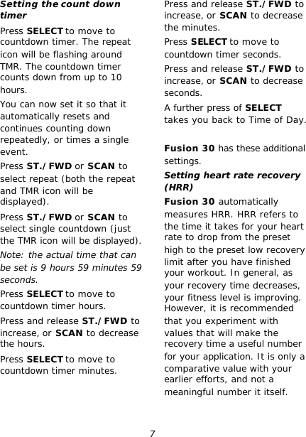 7 Setting the count down timer Press SELECT to move to countdown timer. The repeat icon will be flashing around TMR. The countdown timer counts down from up to 10 hours. You can now set it so that it automatically resets and continues counting down repeatedly, or times a single event. Press ST./FWD or SCAN to select repeat (both the repeat and TMR icon will be displayed). Press ST./FWD or SCAN to select single countdown (just the TMR icon will be displayed). Note: the actual time that can be set is 9 hours 59 minutes 59 seconds. Press SELECT to move to countdown timer hours. Press and release ST./FWD to increase, or SCAN to decrease the hours. Press SELECT to move to countdown timer minutes. Press and release ST./FWD to increase, or SCAN to decrease the minutes. Press SELECT to move to countdown timer seconds. Press and release ST./FWD to increase, or SCAN to decrease seconds. A further press of SELECT takes you back to Time of Day.  Fusion 30 has these additional settings. Setting heart rate recovery (HRR) Fusion 30 automatically measures HRR. HRR refers to the time it takes for your heart rate to drop from the preset high to the preset low recovery limit after you have finished your workout. In general, as your recovery time decreases, your fitness level is improving. However, it is recommended that you experiment with values that will make the recovery time a useful number for your application. It is only a comparative value with your earlier efforts, and not a meaningful number it itself. 