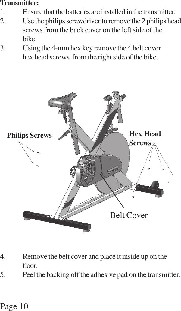 Page 10Transmitter:1. Ensure that the batteries are installed in the transmitter.2. Use the philips screwdriver to remove the 2 philips headscrews from the back cover on the left side of thebike.3. Using the 4-mm hex key remove the 4 belt coverhex head screws  from the right side of the bike.4. Remove the belt cover and place it inside up on thefloor.5. Peel the backing off the adhesive pad on the transmitter.Philips Screws Hex HeadScrewsBelt Cover