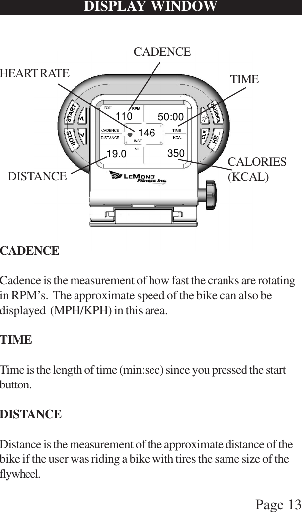 Page 13DISPLAY WINDOWINST14635050:0011019.0CADENCETIMEDISTANCE CALORIES(KCAL)HEART RATECADENCECadence is the measurement of how fast the cranks are rotatingin RPM’s.  The approximate speed of the bike can also bedisplayed  (MPH/KPH) in this area.TIMETime is the length of time (min:sec) since you pressed the startbutton.DISTANCEDistance is the measurement of the approximate distance of thebike if the user was riding a bike with tires the same size of theflywheel.