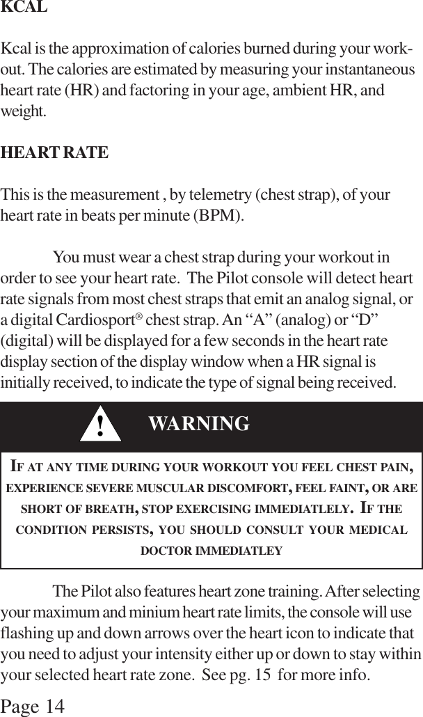 Page 14KCALKcal is the approximation of calories burned during your work-out. The calories are estimated by measuring your instantaneousheart rate (HR) and factoring in your age, ambient HR, andweight.HEART RATEThis is the measurement , by telemetry (chest strap), of yourheart rate in beats per minute (BPM).You must wear a chest strap during your workout inorder to see your heart rate.  The Pilot console will detect heartrate signals from most chest straps that emit an analog signal, ora digital Cardiosport® chest strap. An “A” (analog) or “D”(digital) will be displayed for a few seconds in the heart ratedisplay section of the display window when a HR signal isinitially received, to indicate the type of signal being received.The Pilot also features heart zone training. After selectingyour maximum and minium heart rate limits, the console will useflashing up and down arrows over the heart icon to indicate thatyou need to adjust your intensity either up or down to stay withinyour selected heart rate zone.  See pg. 15  for more info.!WARNINGIF AT ANY TIME DURING YOUR WORKOUT YOU FEEL CHEST PAIN,EXPERIENCE SEVERE MUSCULAR DISCOMFORT, FEEL FAINT, OR ARESHORT OF BREATH, STOP EXERCISING IMMEDIATLELY.  IF THECONDITION PERSISTS, YOU SHOULD CONSULT YOUR MEDICALDOCTOR IMMEDIATLEY