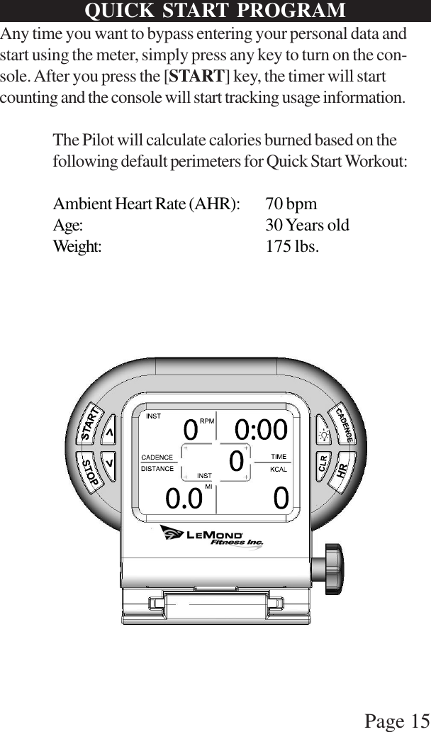 Page 15Any time you want to bypass entering your personal data andstart using the meter, simply press any key to turn on the con-sole. After you press the [START] key, the timer will startcounting and the console will start tracking usage information.The Pilot will calculate calories burned based on thefollowing default perimeters for Quick Start Workout:Ambient Heart Rate (AHR): 70 bpmAge: 30 Years oldWeight: 175 lbs.QUICK START PROGRAM