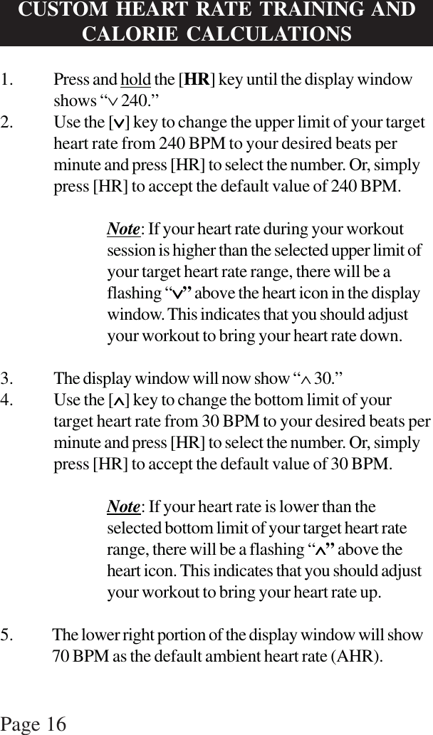 Page 16CUSTOM HEART RATE TRAINING ANDCALORIE CALCULATIONS1. Press and hold the [HR] key until the display windowshows “∨ 240.”2. Use the [∨∨∨∨∨] key to change the upper limit of your targetheart rate from 240 BPM to your desired beats perminute and press [HR] to select the number. Or, simplypress [HR] to accept the default value of 240 BPM.Note: If your heart rate during your workoutsession is higher than the selected upper limit ofyour target heart rate range, there will be aflashing “∨∨∨∨∨” above the heart icon in the displaywindow. This indicates that you should adjustyour workout to bring your heart rate down.3. The display window will now show “∧ 30.”4. Use the [∧∧∧∧∧] key to change the bottom limit of yourtarget heart rate from 30 BPM to your desired beats perminute and press [HR] to select the number. Or, simplypress [HR] to accept the default value of 30 BPM.Note: If your heart rate is lower than theselected bottom limit of your target heart raterange, there will be a flashing “∧∧∧∧∧” above theheart icon. This indicates that you should adjustyour workout to bring your heart rate up.5. The lower right portion of the display window will show70 BPM as the default ambient heart rate (AHR).