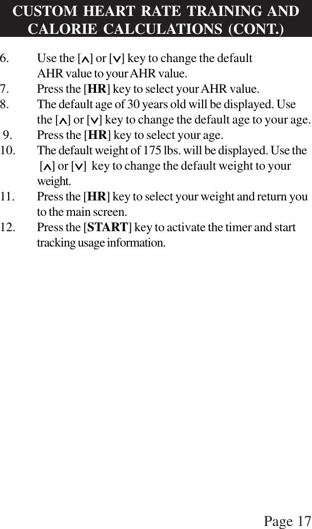 Page 176. Use the [∧∧∧∧∧] or [∨∨∨∨∨] key to change the defaultAHR value to your AHR value.7. Press the [HR] key to select your AHR value.8. The default age of 30 years old will be displayed. Usethe [∧∧∧∧∧] or [∨∨∨∨∨] key to change the default age to your age. 9. Press the [HR] key to select your age.10. The default weight of 175 lbs. will be displayed. Use the [∧∧∧∧∧] or [∨∨∨∨∨]  key to change the default weight to yourweight.11. Press the [HR] key to select your weight and return youto the main screen.12. Press the [START] key to activate the timer and starttracking usage information.CUSTOM HEART RATE TRAINING ANDCALORIE CALCULATIONS (CONT.)