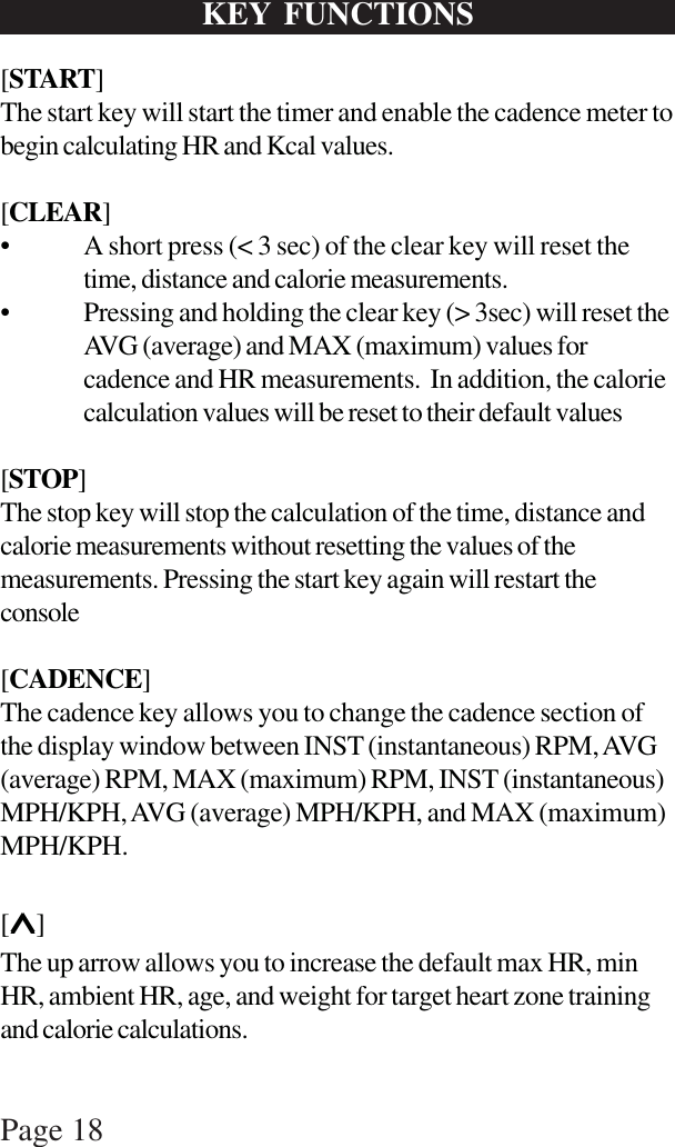 Page 18KEY FUNCTIONS[START]The start key will start the timer and enable the cadence meter tobegin calculating HR and Kcal values.[CLEAR]• A short press (&lt; 3 sec) of the clear key will reset thetime, distance and calorie measurements.• Pressing and holding the clear key (&gt; 3sec) will reset theAVG (average) and MAX (maximum) values forcadence and HR measurements.  In addition, the caloriecalculation values will be reset to their default values[STOP]The stop key will stop the calculation of the time, distance andcalorie measurements without resetting the values of themeasurements. Pressing the start key again will restart theconsole[CADENCE]The cadence key allows you to change the cadence section ofthe display window between INST (instantaneous) RPM, AVG(average) RPM, MAX (maximum) RPM, INST (instantaneous)MPH/KPH, AVG (average) MPH/KPH, and MAX (maximum)MPH/KPH.[∧∧∧∧∧]The up arrow allows you to increase the default max HR, minHR, ambient HR, age, and weight for target heart zone trainingand calorie calculations.