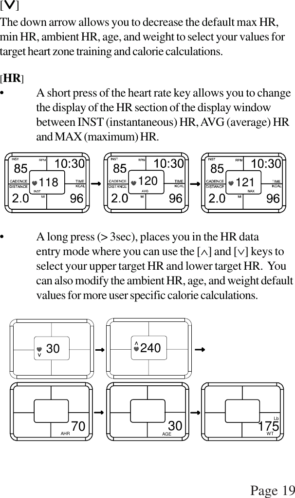 Page 19[∨∨∨∨∨]The down arrow allows you to decrease the default max HR,min HR, ambient HR, age, and weight to select your values fortarget heart zone training and calorie calculations.[HR]• A short press of the heart rate key allows you to changethe display of the HR section of the display windowbetween INST (instantaneous) HR, AVG (average) HRand MAX (maximum) HR.• A long press (&gt; 3sec), places you in the HR dataentry mode where you can use the [∧] and [∨] keys toselect your upper target HR and lower target HR.  Youcan also modify the ambient HR, age, and weight defaultvalues for more user specific calorie calculations.118 120 12130 240AHR 70 AGE30 175WTLb