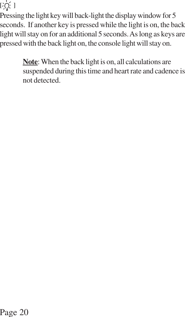 Page 20[  ]Pressing the light key will back-light the display window for 5seconds.  If another key is pressed while the light is on, the backlight will stay on for an additional 5 seconds. As long as keys arepressed with the back light on, the console light will stay on.Note: When the back light is on, all calculations aresuspended during this time and heart rate and cadence isnot detected.