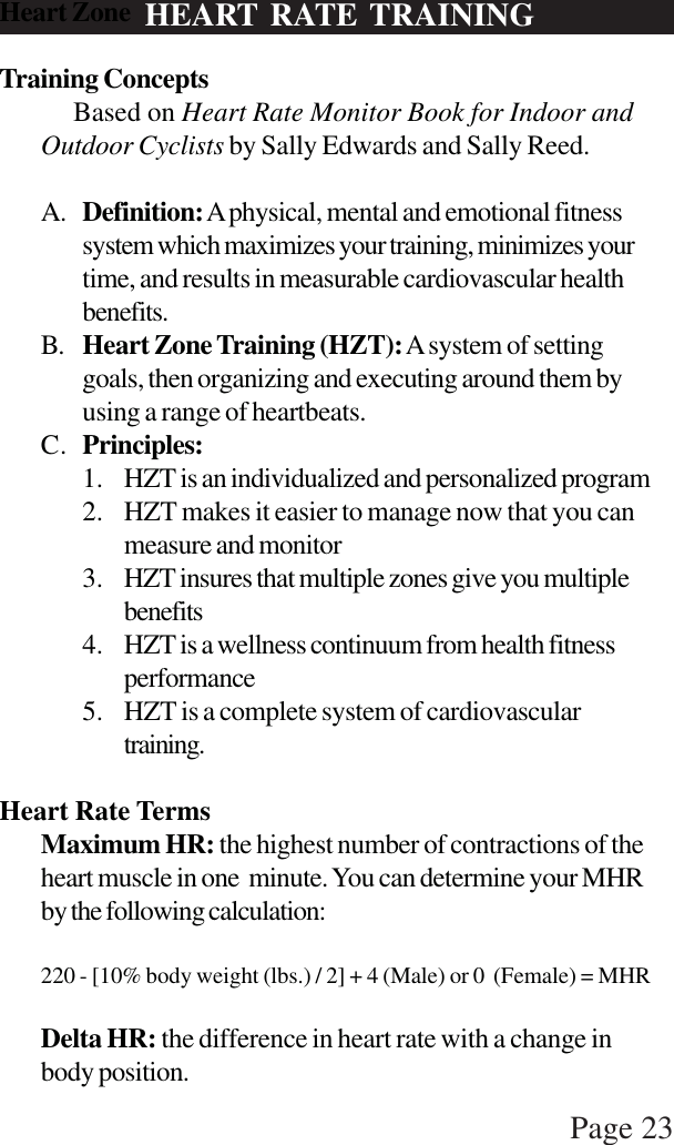 Page 23HEART RATE TRAININGHeart ZoneTraining Concepts     Based on Heart Rate Monitor Book for Indoor andOutdoor Cyclists by Sally Edwards and Sally Reed.A. Definition: A physical, mental and emotional fitnesssystem which maximizes your training, minimizes yourtime, and results in measurable cardiovascular healthbenefits.B. Heart Zone Training (HZT): A system of settinggoals, then organizing and executing around them byusing a range of heartbeats.C. Principles:1. HZT is an individualized and personalized program2. HZT makes it easier to manage now that you canmeasure and monitor3. HZT insures that multiple zones give you multiplebenefits4. HZT is a wellness continuum from health fitnessperformance5. HZT is a complete system of cardiovasculartraining.Heart Rate TermsMaximum HR: the highest number of contractions of theheart muscle in one minute. You can determine your MHRby the following calculation:220 - [10% body weight (lbs.) / 2] + 4 (Male) or 0  (Female) = MHRDelta HR: the difference in heart rate with a change inbody position.