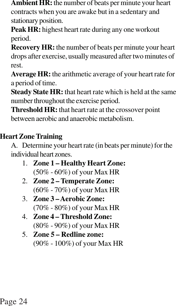 Page 24Ambient HR: the number of beats per minute your heartcontracts when you are awake but in a sedentary andstationary position.Peak HR: highest heart rate during any one workoutperiod.Recovery HR: the number of beats per minute your heartdrops after exercise, usually measured after two minutes ofrest.Average HR: the arithmetic average of your heart rate fora period of time.Steady State HR: that heart rate which is held at the samenumber throughout the exercise period.Threshold HR: that heart rate at the crossover pointbetween aerobic and anaerobic metabolism.Heart Zone TrainingA. Determine your heart rate (in beats per minute) for theindividual heart zones.1. Zone 1 – Healthy Heart Zone:(50% - 60%) of your Max HR2. Zone 2 – Temperate Zone:(60% - 70%) of your Max HR3. Zone 3 – Aerobic Zone:(70% - 80%) of your Max HR4. Zone 4 – Threshold Zone:(80% - 90%) of your Max HR5. Zone 5 – Redline zone:(90% - 100%) of your Max HR