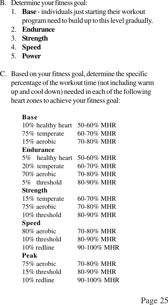 Page 25B. Determine your fitness goal:1. Base - individuals just starting their workoutprogram need to build up to this level gradually.2. Endurance3. Strength4. Speed5. PowerC. Based on your fitness goal, determine the specificpercentage of the workout time (not including warmup and cool down) needed in each of the followingheart zones to achieve your fitness goal:Base10% healthy heart 50-60% MHR75% temperate 60-70% MHR15% aerobic 70-80% MHREndurance5%   healthy heart 50-60% MHR20% temperate 60-70% MHR70% aerobic 70-80% MHR5%   threshold 80-90% MHRStrength15% temperate 60-70% MHR75% aerobic 70-80% MHR10% threshold 80-90% MHRSpeed80% aerobic 70-80% MHR10% threshold 80-90% MHR10% redline 90-100% MHRPeak75% aerobic 70-80% MHR15% threshold 80-90% MHR10% redline 90-100% MHR