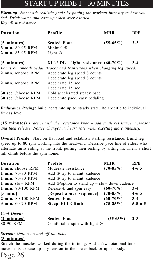 Page 26Warm-up: Start with realistic goals by pacing the workout intensity to how youfeel. Drink water and ease up when over exerted.Key: ® = resistanceDuration Profile MHR RPE(5 minutes) Seated Flats (55-65%) 2-33 min. 80-95 RPM Minimal ®2 min. 85-95 RPM Light ®(5 minutes) XL’s/ DL – light resistance (60-70%) 3-4Focus on smooth pedal strokes and transitions when changing leg speed:2 min. /choose RPM Accelerate leg speed 8 countsDecelerate leg speed 8 counts2 min. /choose RPM Accelerate 15 sec.Decelerate 15 sec.30 sec. /choose RPM Hold accelerated steady pace30 sec. /choose RPM Decelerate pace, easy pedalingEndurance Pacing: build heart rate up to steady state. Be specific to individualfitness level.(15 minutes) Practice with the resistance knob – add small resistance increasesand then release. Notice changes in heart rate when exerting more intensity.Overall Profile: Start on flat road and establish starting resistance. Build legspeed up to 80 rpm working into the headwind. Describe pace line of riders whoalternate turns riding at the front, pulling then resting by sitting in. Then, a shorthill climb before the spin home.Duration Profile MHR RPE1 min. choose RPM Moderate resistance (70-85%) 4-6.51 min. 70-80 RPM Add ® try to maint. cadence1 min. 70-80 RPM Add ® try to maint. cadence1 min. slow RPM Add ®/option to stand up – slow down cadence1 min. 80-100 RPM Release ® and spin easy (60-70%) 3-4[5 min.] [Repeat above sequence] (70-85%) 4-6.52 min. 80-100 RPM Seated Flat (60-70%) 3-43 min. 60-70 RPM Steep Hill Climb (75-85%) 5.5-6.5Cool Down:(2 minutes) Seated Flat           (55-65%) 2-380-90 RPM Comfortable spin with light ®Stretch: Option on and off the bike.(3 minutes)Stretch the muscles worked during the training. Add a few rotational torsomovements to ease up any tension in the lower back or upper body.START-UP RIDE I - 30 MINUTES