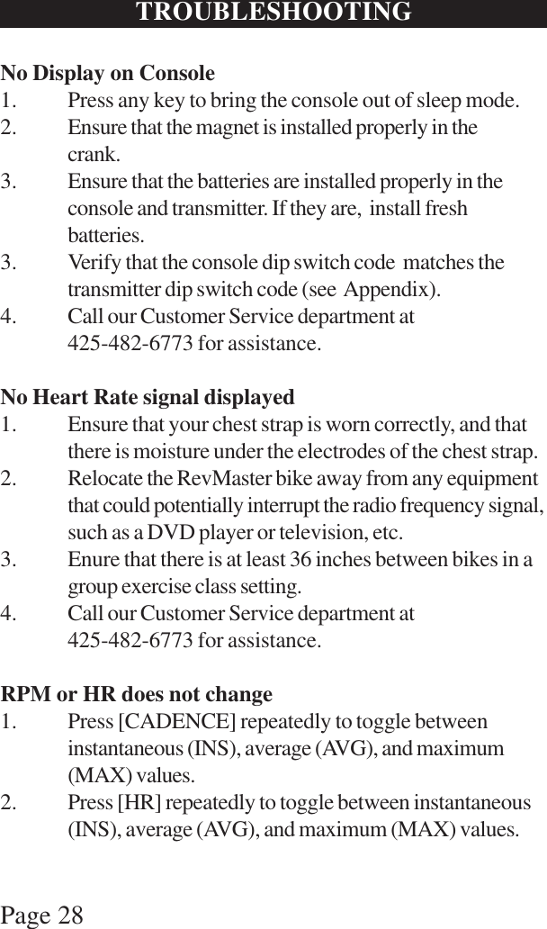 Page 28TROUBLESHOOTINGNo Display on Console1. Press any key to bring the console out of sleep mode.2. Ensure that the magnet is installed properly in thecrank.3. Ensure that the batteries are installed properly in theconsole and transmitter. If they are,  install freshbatteries.3. Verify that the console dip switch code  matches thetransmitter dip switch code (see  Appendix).4. Call our Customer Service department at425-482-6773 for assistance.No Heart Rate signal displayed1. Ensure that your chest strap is worn correctly, and thatthere is moisture under the electrodes of the chest strap.2. Relocate the RevMaster bike away from any equipmentthat could potentially interrupt the radio frequency signal,such as a DVD player or television, etc.3. Enure that there is at least 36 inches between bikes in agroup exercise class setting.4. Call our Customer Service department at425-482-6773 for assistance.RPM or HR does not change1. Press [CADENCE] repeatedly to toggle betweeninstantaneous (INS), average (AVG), and maximum(MAX) values.2. Press [HR] repeatedly to toggle between instantaneous(INS), average (AVG), and maximum (MAX) values.