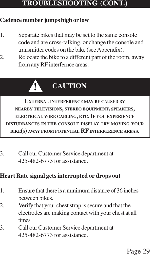 Page 29TROUBLESHOOTING (CONT.)Cadence number jumps high or low1. Separate bikes that may be set to the same consolecode and are cross-talking, or change the console andtransmitter codes on the bike (see Appendix).2. Relocate the bike to a different part of the room, awayfrom any RF interfernce areas.3. Call our Customer Service department at425-482-6773 for assistance.Heart Rate signal gets interrupted or drops out1. Ensure that there is a minimum distance of 36 inchesbetween bikes.2. Verify that your chest strap is secure and that theelectrodes are making contact with your chest at alltimes.3. Call our Customer Service department at425-482-6773 for assistance.!CAUTIONEXTERNAL INTERFERENCE MAY BE CAUSED BYNEARBY TELEVISIONS, STEREO EQUIPMENT, SPEAKERS,ELECTRICAL WIRE CABLING, ETC. IF YOU EXPERIENCEDISTURBANCES IN THE CONSOLE DISPLAY TRY MOVING YOURBIKE(S) AWAY FROM POTENTIAL RF INTERFERENCE AREAS.