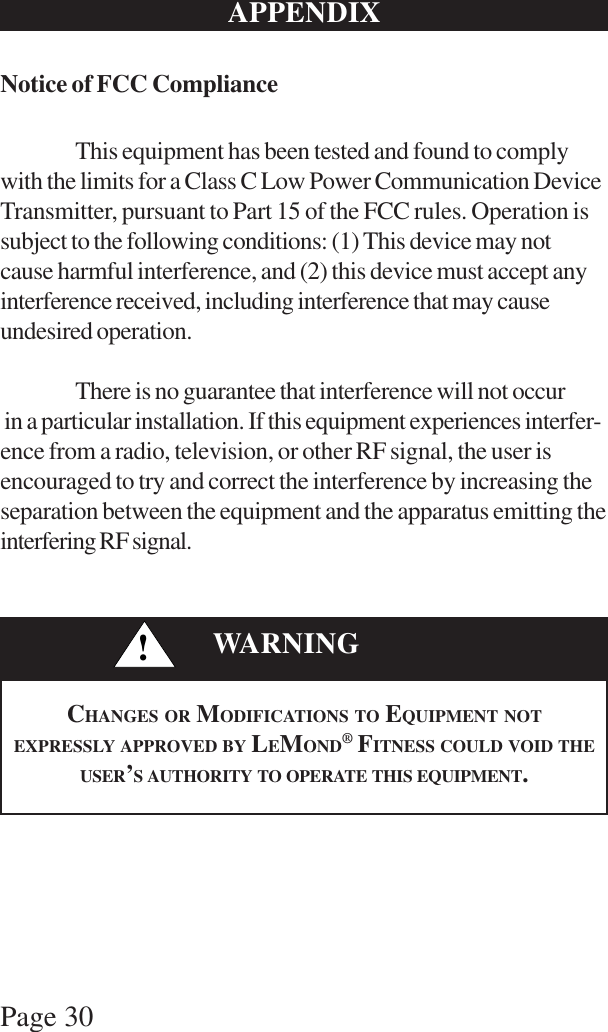 Page 30APPENDIXNotice of FCC ComplianceThis equipment has been tested and found to complywith the limits for a Class C Low Power Communication DeviceTransmitter, pursuant to Part 15 of the FCC rules. Operation issubject to the following conditions: (1) This device may notcause harmful interference, and (2) this device must accept anyinterference received, including interference that may causeundesired operation.There is no guarantee that interference will not occur in a particular installation. If this equipment experiences interfer-ence from a radio, television, or other RF signal, the user isencouraged to try and correct the interference by increasing theseparation between the equipment and the apparatus emitting theinterfering RF signal.!WARNINGCHANGES OR MODIFICATIONS TO EQUIPMENT NOTEXPRESSLY APPROVED BY LEMOND® FITNESS COULD VOID THEUSER’S AUTHORITY TO OPERATE THIS EQUIPMENT.