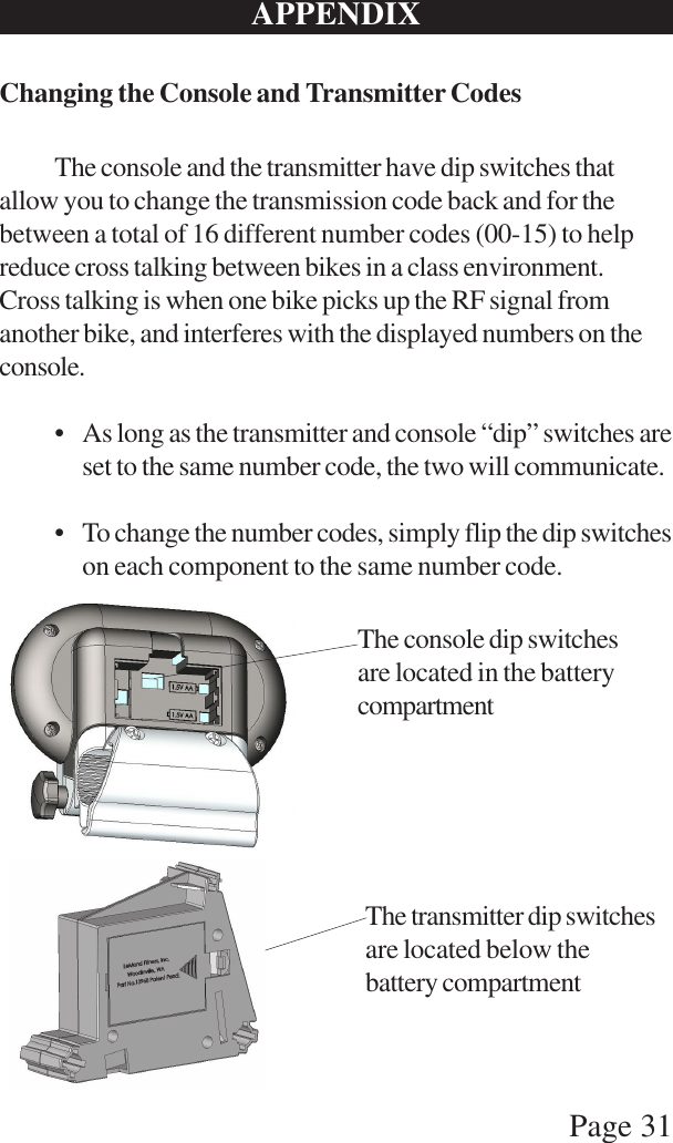 Page 31APPENDIXChanging the Console and Transmitter CodesThe console and the transmitter have dip switches thatallow you to change the transmission code back and for thebetween a total of 16 different number codes (00-15) to helpreduce cross talking between bikes in a class environment.Cross talking is when one bike picks up the RF signal fromanother bike, and interferes with the displayed numbers on theconsole.• As long as the transmitter and console “dip” switches areset to the same number code, the two will communicate.• To change the number codes, simply flip the dip switcheson each component to the same number code.The console dip switchesare located in the batterycompartmentThe transmitter dip switchesare located below thebattery compartment