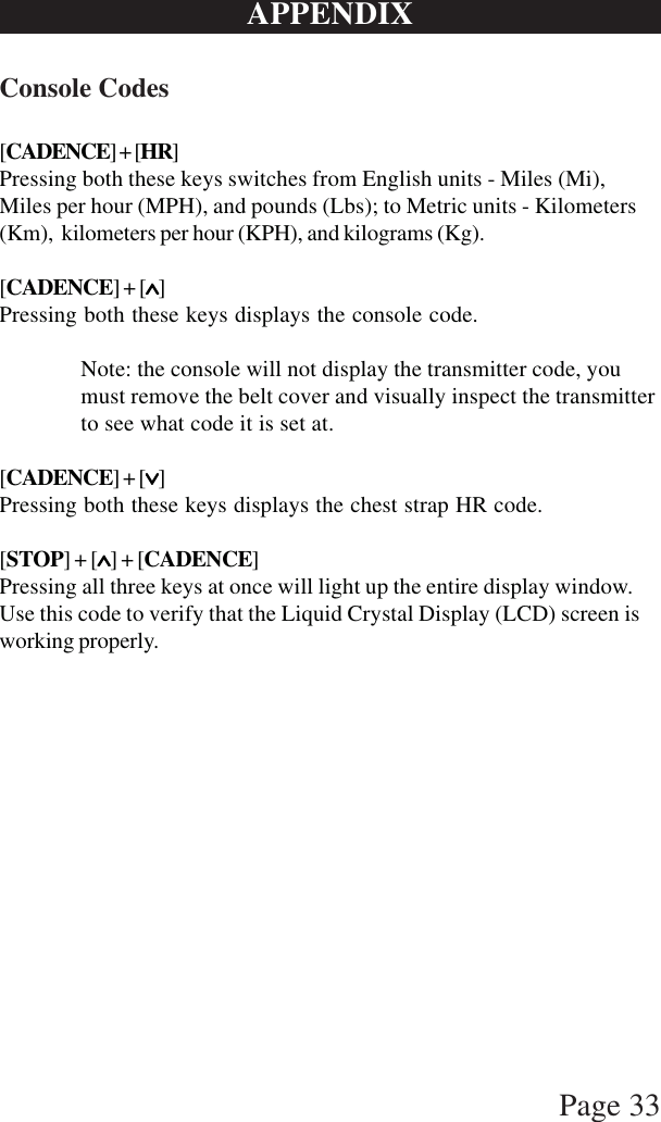 Page 33APPENDIXConsole Codes[CADENCE] + [HR]Pressing both these keys switches from English units - Miles (Mi),Miles per hour (MPH), and pounds (Lbs); to Metric units - Kilometers(Km),  kilometers per hour (KPH), and kilograms (Kg).[CADENCE] + [∧∧∧∧∧]Pressing both these keys displays the console code.Note: the console will not display the transmitter code, youmust remove the belt cover and visually inspect the transmitterto see what code it is set at.[CADENCE] + [∨∨∨∨∨]Pressing both these keys displays the chest strap HR code.[STOP] + [∧∧∧∧∧] + [CADENCE]Pressing all three keys at once will light up the entire display window.Use this code to verify that the Liquid Crystal Display (LCD) screen isworking properly.