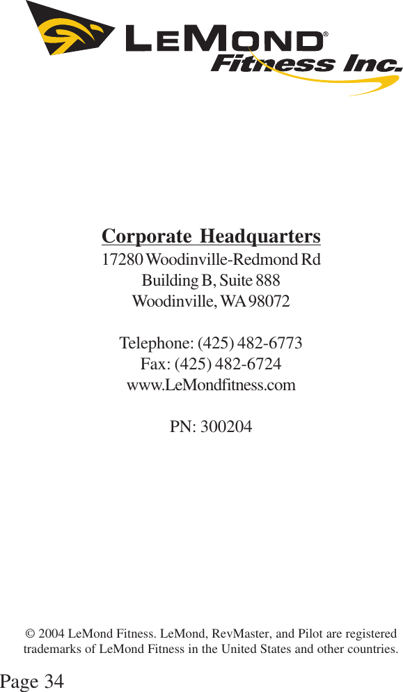 Page 34Corporate Headquarters17280 Woodinville-Redmond RdBuilding B, Suite 888Woodinville, WA 98072Telephone: (425) 482-6773Fax: (425) 482-6724www.LeMondfitness.comPN: 300204© 2004 LeMond Fitness. LeMond, RevMaster, and Pilot are registeredtrademarks of LeMond Fitness in the United States and other countries.